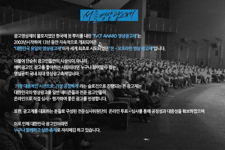서울영상광고제 광고영상제의 부모지였던 한국에 첫 뿌리를 내린 TVCF AWARD 영상광고제는 2003년 시작하여 13년 동안 지속적으로 개최되어온 대한민국 유일의 영상광고제이자 세계최초로 시도되었던 온 오프라인 영상 광고제입니다. 더불어 단순히 광고인들만의 시상식이 아니라 예비광고인 광고를 좋아하는 사람이라면 누구나 참여할 수 있는 명실송히 국내 최대 영상광고축제입니다. 가장대중적인 시선으로 가장 공정하게 라는 슬로건으로 진행되는 본 광고젠,ㄴ 대한민국의 영상광고를 일반 네티즌들과 전문 광고인들이 온라인으로 직접 심사 평가하여 좋은 광고를 선정합니다. 또한 광고계를 대표하는 분들로 구성된 전문심사위원단의 온라인 투표 심사를 통해 공정성과 대중성을 확보하였으며 이로 인해 대한민국 광고인이라면 누구나 함께하고 싶은 축제로 자리매김 하고 있습니다.