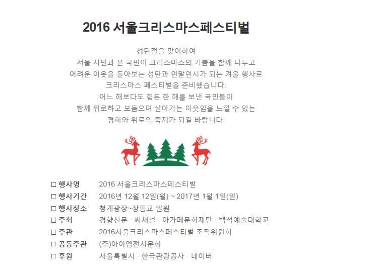 2016 서울크리스마스페스티벌 성탄절을 맞이하여 서울 시민과 온 국민이 크리스마스의 기쁨을 함께 나누고 어려운 이웃을 돌아보는 성탄과 연말연시가 되는 겨울 행사로 크리스마스 페스티벌을 준비했습니다. 어느 해보다도 힘든 한 해를 보낸 국민들이 함께 위로하고 보듬으며 살아가는 이웃임을 느낄 수 있는 평화와 위로의 축제가 되길 바랍니다. 행사명 2016 서울크리스마스페스티벌 행사기간 2016년 12월 12일 월~ 2017년 1월 1일 일 행사장소 청계광장~장통교 일원 주최 경향신문 씨채널 아가페문화재단 백석예술대학교 주관 2016 서울크리스마스페스티벌조직위원회 공동주관 (주)아이엠전시문화 후원 서울특별시 한국관광공사 네이버