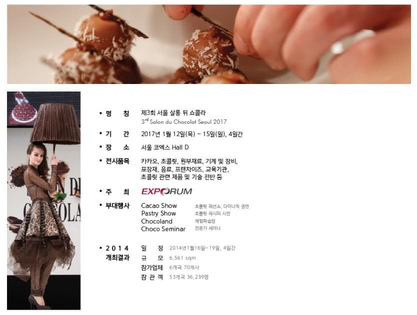 명칭 제3호 서울 살롱 뒤 쇼콜라 3rd Salon du Choco;at Seoul 2017 기간 2017년 1월 12일 목 15일 일 4일간 장소 서울 코엑스 Hall D 전시품목 카카오 초콜릿 원부재료 기계및 장비 포장재 음료 프랜차이즈 교육기관 초콜릿 관련 제품 및 기술 전반 등 주최 EXPORUM 부대행새 Cacao Show 초콜릿 패션쇼 다이나믹 공연 Pastry Show 초콜릿 레시피 시연 Chocoland 체험학습장 Choco Seminar 전문가 세미나 2014 개최결과 일정 2014년 1월 16일~19일 4일간 규모 6561sqm 참가업체 6개국 70개사 참관객 53개국 36239명