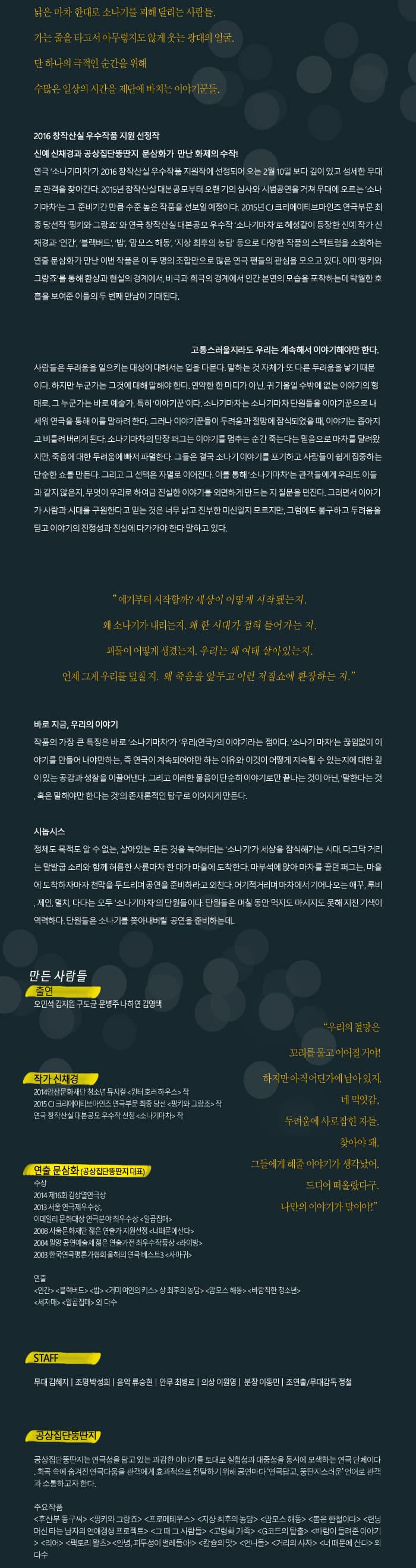 낡은 마차 한대로 소나기를 피해 달리는 사람들. 가는 줄을 타고서 아무렇지도 않게 웃는 광대의 얼굴. 단 하나의 극적인 순간을 위해 수많은 일상의 시간을 제단에 바치는 이야기꾼들. 2016 창작산실 우수작품 지원 선정작 신예 신채경과 공상집단뚱딴지 문삼화가 만난 화제의 수작! 연극 소나기마차가 2016 창작산실 우수작품 지원작에 선정되어 오는 2월 10일 보다 깊이 있고 섬세한 무대로 관객을 찾아간다. 2015년 창작산실대본공모부터 오랜기의 심사와 시범공연을 거쳐 무대에 오르는 소나기마차는 그 준비기간 만큼 수준 높은 작품을 선보일 예정이다. 2015년  CJ 크리에이티브마인즈 연극부문 최종당선작 핑키와 그랑죠 와 연극 창작산실대본공모 우수작 소나기마차로 혜성같이 등장한 신예 작가 신챙겨과 인간, 블랙버드, 밥, 맘모스 해동, 지상 최후의 농담 등으로 다양한 작품의 스펙트럼을 소화하는 연출 문삼화가 만나 인번 작품은 이 두명의 조합만으로 많은 연극 팬드릐 관심을 모으고 있다. 이미 핑기와 그랑죠를 통해 환상과 현실의 경계에서, 비극과 희극의 경계에서 인간 본연의 모습을 포착하는데 탁월한 호흡을 보여준 이들의 두번재 만남이 기대된다. 고통스러울지라도 우리는 계속해서 이야기해야만 한다. 사람들은 두려움을 일으키는 대상에 대해서는 입을 다문다. 말하는 것 자체가 또 다른 두려움을 낳기 때문이다. 하지만 누군가는 그것에 대해 말해야 한다. 연약한 한 마디가 아닌, 귀 기울일 수 밖에 없는 이야기의 형태로. 그 누군가는 바로 예술가, 특히 이야기꾼이다. 소나기마차는 소나기마차 단원들을 이야기꾼으로 내세워 연극을 통해 이를 말하여 한다. 그러나 이야기꾼들이 두려움과 절망에 잠식되었을 때, 이야기는 좁아지고 비틀려 버리게 된다. 소나기마차의 단장 퍼그는 이야기를 멈추는 순간 죽는다는 믿음으로 마차를 달려왔지만, 죽음에 대한 두려움에 빠져 파멸한다. 그들은 결국 소나기 이야기를 포기하고 사람들이 쉽게 집중하는 산순한 쇼를 만든다. 그리고 그 선택은 자멸로 이어지낟. 이를 통해 소나기마차는 관객들에게 우리도 이들과 같지 않는지, 무엇이 우리로 하여금 진실한 이야기를 외면하게 만드는지 질문을 던지낟. 그러면서 이야기가 사람가 사대를 구원하나도 믿는 것은 너무 낡고 진부한 미신일지 모르지만, 그럼에도 불구하고 두려움을 딛고 이야기의 진정성과 진실에 다가가야 한다 말하고 있다. 얘기부터 시작할까? 세상이 어떻게 시작됐는지. 왜 소나기가 내리는지. 왜 한 시대가 접혀 들어가는 지. 괴물이 어떻게 생겼는지. 우리는 왜 여태 살아있는지 언제 그게 우리를 덮칠 지, 왜 죽음을 앞두고 이런 저질쇼에 환장하는 지. 바로 지금, 우리의 이야기 작품의 가장 큰 특징은 바로 소나기마차가 우리(연극)의 이야기라는 점이다. 소나기 마차는 끊임없이 이야기를 만들어 내야만하는, 즉 연극이 계속되어야만 하는 이유와 이것이 어떻게 지속될 수 있는지에 대한 깊이 있는 공감과 성찰을 이끌어낸다. 그리고 이러한 물음이 단순히 이야기로만 끝나는 것이 아닌, 말한다는 것, 혹은 말해야만 한다는 것의 존재론적인 탐구로 이어지게 만든다. 시놉시스 정체도 목적도 알 수 없는,  살아있는 모든 것을 녹여버리는 소나기가 세상을 잠식해가는 시대. 다그닥 거리는 말발굽 소리와 함께 허름한 사륜마차 한 대가  마을에 도찬한다. 마부석에 앉아 마차를 끌던 퍼그는, 마을에 도착하자마자 천막을 두드리며 공연을 준비하라고 외친다.  어기적거리며 마차에서 기어나오는 애꾸, 루비, 제인, 며치, 다다는 모두 소나기마차의 단원들이다. 단원들은 며칠 동안 먹지도 마시지도 못해 지친 기색이 역력하다. 단원들은 소나기를 쫓아내버릴 공연을 준비하는데... 만든 사람들 출연 오민석, 김지원, 구도균, 문병주, 나하연, 김영택 작가 신채경 2014년 안산문화대잔 청소년 뮤지컬 원터 호러하우스 작 2015 CJ크리에이티브마인즈 연극부문 최종 당선 핑키와 그랑조 작 연극 창작산실대본공모 우수작 선정 소나기 마차 작 연출 문삼화(공상집단뚱단지 대표) 수상 2014 제16회 김상열연극상 2013 서울 연극제 우수상, 이데일리 문화대상 연극분야 최우수상 일곱집매 2008 서울문화재단 젊은 연출가 지원선정 너때문에산다 2004 밀양 공연예술제젊은 연출가전 최우수작품상 라이방 2003 한국연극평론가협회 올해의 연극베스트3 사마귀 연출 인간, 블랙버드, 밥, 거미 여인의 키스 , 상 최후의 농담, 맘모스 해동, 바람직한 청소년, 세자매, 일곱집매 외 다수 STAFF 무대 김혜지| 조명 박성희| 음악 류승현| 안무 최병로| 의상 이원영| 분장 이동민| 조연출/무대감독 정철 공상집단뚱딴지 공강집단뚱딴지는 연극성을 담고 있는 과감한 이야기를 토대로 실험성과 대중성을 동시에 모색하는 연극 단체이다. 희곡 속에 숨겨진 연극다움을 관객에게 효과적으로 전달하기 위해 공연마다 연극답고, 뚱딴지수러운 언어로 관객과 소통하고자 한다. 주요작품 후산부 동구씨, 핑키와 그랑죠, 프로메테우스, 지상 최후의 농담, 맘모스 해동, 봄은 한철이다, 런닝머신 타는 남자의 연애갱생 프로젝트, 그 때 그 사람들, 고령화 가족, G코드의 탈출, 바람이 들려준 이야기, 리어, 팩토리 왈츠, 안녕, 피투성이 벌레들아!, 칼슘의 맛, 언니들, 거리의 사자, 너 때문에 산다 외 다수  우리의 절망은 꼬리를 물고 이어질 거야! 하지만 아직 어딘가에 남아 있지. 네 먹잇감, 두려움에 사로잡힌 자들, 찾아야 돼. 그들에게 해줄 이야기가 생각났어. 드디어 떠얼랐다구, 나만의 이야기가 말이야!