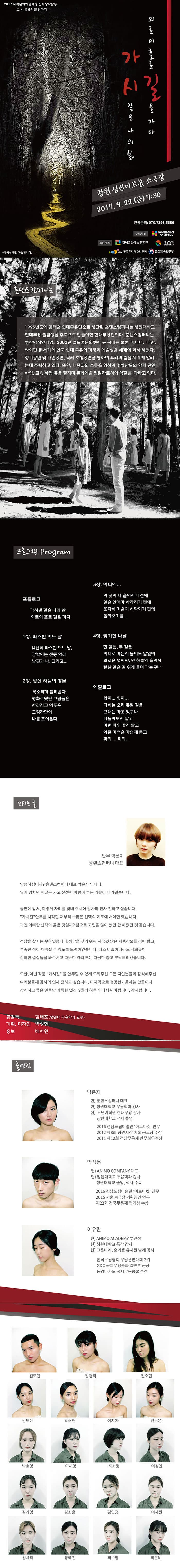 프로그램 Program 프롤로그 가시밭 같은 나의 삶 외로이 홀로 길을 가다. 1장 따스한 어느 날 유난히 따스한 어느 날, 깜박이는 전등 아래 남편과 나, 그리고... 2장 낯선 자들의 방문 북소리가 들려온다 평화로웠던 그림들은 사라지고 어두운 그림자만이 나를 조여온다. 3장 어디에... 이 꽃이 다 흩어지기 전에 옅은 안개가 사라지기 전에 또다시 겨울이 시작되기 전에 돌아오기를... 4장 찢겨진 나날 한 걸음, 두걸음 어디로 가는지 물어도 말없이 외로운 넋이야. 먼 하늘에 흩어져 칼날 같은 길 위에 울며 가는구나 에필로그 훠이...훠이... 다시는 오지 못할 길을 그대는 가고 있구나 되돌아보지 말고 미련 따위 갖지 말고 아픈기억은 가슴에 묻고 훠이...훠이... 훈댄스컴퍼니는 1995년도에 김태훈 현대무용단으로 창단된 훈댄스컴퍼니는 창원대학교 현대무용 졸업생을 주축으로 만들어진 현대무용단이다. 훈댄스컴퍼니는 부산아시안게임, 2002년 월드컵문화행사 등 국내는 물론 캐나다 대만 싸이판 등 세계의 한국 현대 무용의 기량과 예술성을 세계에 과시하였다. 정기공연 및 개인공연 국제 초청공연을 통하여 우리의 춤을 세계에 알리는데 주력하고 있다. 또한 대중과의 소통을 위하여 경상남도와 함께 공연사업 교육 사업등을 펼치며 문황술 전달자로서의 역할을 다하고 있다. 모시는 글 안무 박은지 훈댄스컴퍼니 대표 안녕하십니까? 훈댄스컴퍼니 대표 박은지 입니다. 열기 넘치던 계절은 가고 선선한 바람이 부는 가을이 다가왔습니다. 공연에 앞서, 이렇게 자리를 빛내 주시어 감사의 인사 전하고 싶습니다. 가시길 안무를 시작할 때부터 수많은 선택의 기로에 서야만 했습니다. 과연 어떠한 선택이 옳은 것일까? 참으로 고민을 많이 했던 한 해였던 것 같습니다. 정답을 찾지는 못하였습니다. 정답을 찾기 위해 지금껏 많은 시행착오를 겪어 왔고, 부족한 점이 채워질 수 있도록 노력하였습니다. 다소 미흡하더라도 저희들이 준비한 결실들을 봐주시고 따뜻한 격리 또는 따금한 충고 부탁드리겠습니다. 또한 이번 작품 가시길을 안무할 수 있게 도와주신 모든 지인분들과 참석해주신 여러분들께 감사의 인사 전하고 싶습니다. 마지막으로 청명한가을하늘 만큼이나 상쾌하고 좋은 일들만 가득한 멋진 9월의 하루가 되시길 바랍니다. 감사합니다. 총감독 김태훈(창원대 무용학과 교수) 기획.디자인 박성현 홍보 배서현 출연진 박은지 현) 훈댄스컴퍼니 대표 현) 창원대학교 무용학과 강사 현) IF연기학원 현대무용 강사 창원대학교 석사 졸업 2012 제8회 창원시장 예술 공로상 수상 2011 제12회 경남무용제 안무최우수상 박상용 현) ANIMO COMPANY 대표 현) 창원대학교 무용학과 강사 창원대학교 졸업, 석사 수료 2016 경남도립미술관 아트마켓 안무 2015 서울M극장 기획공연 안무 제22회 전국무용제 연기상 수상 이유란 현) ANIMO ACADEMY 부원장 현) 창원대학교 특강 강사 현) 고운나래, 숲과생 유치원 발레 강사 한국무용협회 무용경연대회 2위 GDC 국제무용콩쿨 일반부 금상 동경나가노 국제무용콩쿨 본선 2017 지역문화예술육성 신작창작활동 소녀, 복숭아를 탐하다 가시같은 나의 삶 외로이 홀로 길을 가다 창원 성산아트홀 소극장 2017.9.22(금) 7:30 관람문의 070-7393-5686 주최 주관 HOONDANCE COMPANY 후원 협력 경남문화예술진흥원 경상남도 한국문화예술위원회 문화체육관광부 8세이상 입장가능합니다. 김도완 임경희 전소현 김도애 박소현 이지아 안보은 박효영 이채영 지소정 이성연 김가영 김소윤 김연정 이채원 김세희 장혜진 최수영 최은비
