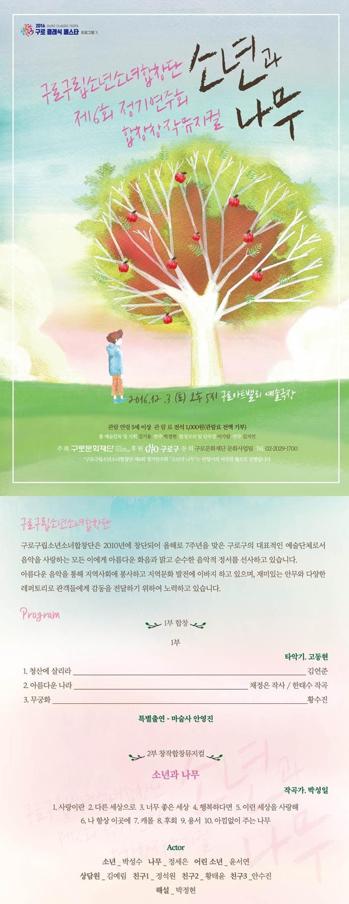 2016 구로 클래식 페스타 프로그램 구로구립소년소녀합창단 소년과 나무 제 6회 정기연주회 합창창작뮤지컬 2016.12.3(토) 오후 5시 구로아트밸리 예술극장 관람 연령 5세이상 관람료 전석 1000원(관람료 전액 기부) 총 예술감독 및 지휘 김기용 반주 박정현 발성코치 및 단무장 이가람 안무 김지연 주최 구로문화재단 후원 구로구 문의 구로문화재단 문화사업팀 Tel. 02-2029-1700 구로구립소년소녀합창단 제6회 정기연주회 소년과 나무는 안양시의 저작권 협조로 진행됩니다. 구로구립소년소녀합창단 구로구립소년소녀합창단은 2010년에 창단되어 올해로 7주년을 맞은 구로구의 대표적인 예술단체로서 음악을 사랑하는 모든 이에게 아름다운 화음을 맑고 순수한 음악적 정서를 선사하고 있습니다. 아름다운 음악을 통해 지역사회에 봉사하고 지역문화 발전에 이바지 하고 있으며 재미있는 안무와 다양한 래퍼토리로 관객들에게 감동을 전달하기 위하여 노력하고 있습니다. 프로그램 1부 합창 1부 1. 청산에 살리라 타악기 고동현 2 아름다운 나라 채정은 작사/한태수 작곡 3 무궁화 황수진 특별출연 마술사 안영진 2부 창작합창뮤지컬 소년과 나무 1 사랑이란 2 다른 세상으로 3 너무 좋은 세상 4 행복하다면 5 이런 세상을 사랑해 6 나 항상 이곳에 7 캐롤 8 후회 9 용서 10 아낌없이 주는 나무 Actor 소년 박성수 나무 정세은 어린 소년 윤서연 상담원 김예림 친구1 정석원 친구2 황태윤 친구3 안수진 해설 박정현