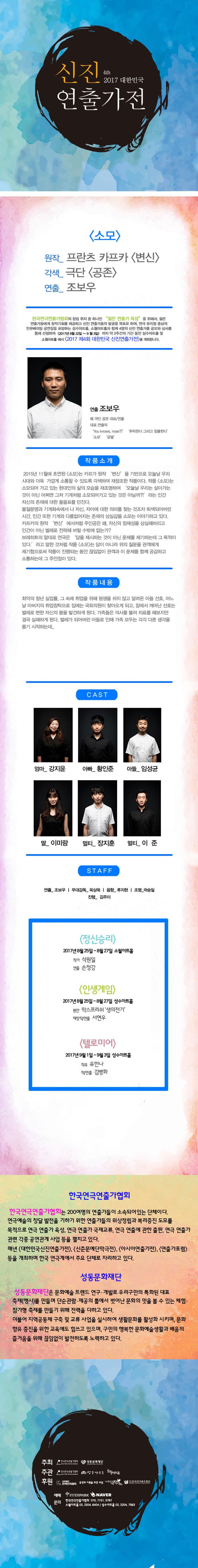 4th 2017 신진연출가전 소모 원작_ 프란츠 카프카 변신 각색_ 극단 공존 연출_ 조보우 한국연극연출가협회의 창립 취지 중 하나인 젊은  연출가 육성 을 위해서 젊은 연출가들에게 창작기회를 제공하고 신인 연출가들의 발굴을 목표로 하여, 연극 뮤지컬 중심의 인큐베이팅 공연장을 표방하는 성수아트홀, 소월아트홀과 함께 4명의 신진 연출가를 공모와 심사를 통해 선정하여 2017년 8월 22일 ~ 9월 3일 까지 약 2주간의 기간 동안 성수아트홀 및 소월아트홀에서 2017 제4회 대한민국 신진연출가전을 개최합니다. 연출 조보우 現 극단공존 대표/연출 대표 연출작 You knows nose?!, 추락한다 그리고 침몰한다, 소모, 균열 작품소개 2015년 11월에 초연된 소모는 카프카 원작 변신을 기반으로 오늘날 우리시대와 더욱 가깝게 소통할 수 있도록 각색하여 재창조한 작품이다. 작품 소모는 소모되어 가고 있는 현대인의 삶의 모습을 재조명하여 오늘날 우리는 살아가는것이 아닌 어쩌면 그저 기계처럼 소모되어가고 있는 것은 아닐까?! 라는 인간 자신의 존재에 대한 물음표를 던진다. 물질문명과 기계화속에서 나 자신, 자아에 대한 의미를 찾는 것조차 퇴색도어버린 시간, 인간 또한 기계와 다름없어지는 존재의 상실감을 소모는 이야기하고 있다. 카프카의 원작 변식 에서처럼 주인공은 왜, 자신의 정체성을 상실해버리고 인간이 아닌 벌레로 전락해 버릴 수밖에 없는가? 브레히트의 말대로 연극은 답을 제시하는 것이 아닌 문제를 제기하는데 그 목적이 있다. 라고 말한 것처럼 작품 소모는 답이 아니라 위의 질문을 관객에게 제기함으로써 작품이 진행되는 동안 끊임없이 관객과 이 문제를 함께 공감하고 소통하는데 그 주안점이 있다. 작품내용 최악의 청년 실업률, 그 속에 취업을 위해 평생을 쉬지 않고 달려온 아들 선호, 어느 날 아버지의 취업청탁으로 집에는 구회의원이 찾아오게 되고, 잠에서 깨어난 선호는 벌레로 변한 자신의 몸을 발견하게 된다. 가족들은 의사를 불러 치료를 해보지만 결국 실패하게 된다. 벌게가 되어버린 아들로 인해 가족 모두는 각각 다른 생각을 품기 시작하는데... CAST 엄마_ 강지윤 아빠_ 황인준 아들_ 임성균 딸_ 이미랑 멀티_ 장지훈 멀티_ 이준  STAFF 연출_ 조보우 | 무대감독_ 옥상욱 | 음향_ 류지현 | 조명_ 곽승일 | 진행_ 김주이 정신승리  2017 8월 25일 ~ 8월 27일 소월아트홀 작가 석원일 연출 손청강 인생게임 2017년 8월 25일 ~ 8월 27일 성수아트홀 원안 막스프리쉬 생의전기 재창작/연출 서현우 텔로미어 2017년 9월 1일 ~ 9월 3일 성수아트홀 작곡 유한나 작/연출 김병화 한국연극인연출가협회 한국인연극연출가협회는 200여명의 연출가들이 소속되어 있는 단체이다. 연극예술의 창달 발전을 기하기 위한 연출가들의 위상정립과 복리증진 도모를 목적으로 연극 연출가 육성, 연극 연출가 국제교류, 연극 연출에 관한 출판, 연극 연출가 관련 각종 공연관계 사업 등을 펼치고 있다. 매년 대한민국신진연출가전,  신춘문예단만극전, 아시아연출가전, 연출가포럼 등을 개최하며 한국연극계에서 주요 단체로 자리하고있다. 성동문화재단 성동문화재단은 문화예술 트렌드 연구, 개발로 우리구만의 특화된 대표 축제(행사)를 만들며 단순관람.제공의 틀에서 벗어난 문화의 맛을 볼 수 있는 체험.참가형 축제를 만들기 위해 전력을 다하고 있다. 더불어 지역공동체 구축 및 교류 사업을 실시하여 생활문화를 활성화 시키며, 문화향유 증진을 위한 교육에도 힘쓰고 있으며, 구민의 행복한 문화예술생활과 배움의 즐거움을 위해 끊임없이 발전하도록 노력하고 있다. 주최 한국연극연출가협회, 성동문화재단 주관 한국연극연출가협회, 성수아트홀, 소월아트홀 후원 사단법인 한국연극협회, 공연과 이론을 위한 모임,  (사)한국극작가협회, (사)한국연극배우협회 예매 인터파크 네이버 문의 한국연극연출가협회 070-7151-5797, 소월아트홀 02-2004-6404 / 성수아트홀 02-2204-7563