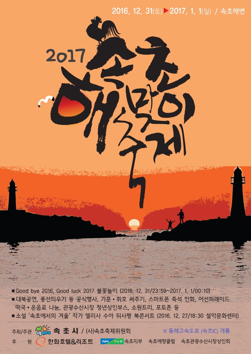 2016.12.31 토 ~2017.1.1 일 속초해변 2017 속초해맞이축제 Good bye 2016 Good luck 2017 불꽃놀이 2016.12.31 23:59~2017.1.1 00:10 대북공연 풍선띄우기 등 공식행사 가훈 휘호 써주기 스마트폰 즉석 인화 어선퍼레이드 떡국 온음료 나눔 관광수산시장 청년상인부스 소원트리 포토존 등 소설 속초에서의 겨울 작가 엘리사 수아 뒤사팽 북콘서트(2016.12.27 18:30 설악문화센터) 주최 주관 속초시 (사)속초축제위원회 동해고속도로 (속초 IC) 개통 후원 한화호텔/리조트 농협 속초지부 속초애향클럽 속초관광수산시장상인회