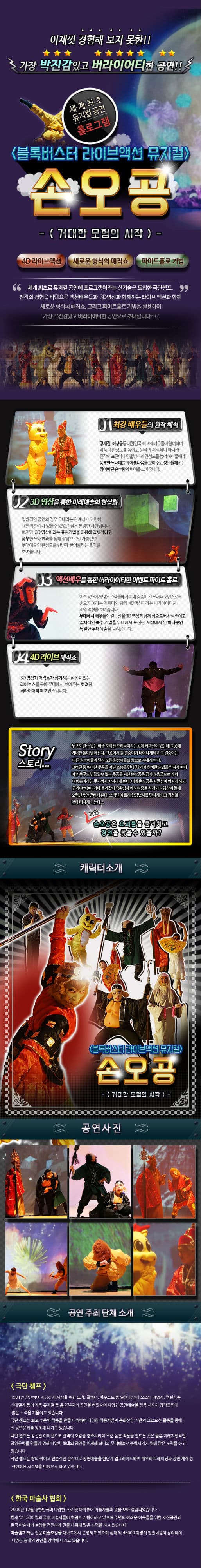 이제껏 경험해 보지 못한!! 가장 박진감있고 버라이어티한 공연!! 세계최초 뮤지컬 공연 홀로그램 블록버스터 라이브액션 뮤지컬 손오공 거대한 모험의 시작 4D라이브 액션 새로운 형식의 매직쇼 파이트홀로 기법 세계 최초로 뮤지컬 공연에 홀로그램에라는 신기술을 도입한 극단챔프. 전작의 경험을 바탕으로 액션배우들과 3D영상과 함께하는 라이브 액션과 함께 새로운 형식의 매직쇼. 그리고 파이트홀로 기법을 활용하여 가장 박진감넘치고 버라이어티한 공연으로 초대합니다~!! 01 최강 배우들의 원작 해석 정재진 최성웅 등 대한민국 최고의 배우들이 참여하여 작품의 완성도를 높이고 원작의 재해석이 아니라 원작의 표현이나 연출방식의 완성도를 높여 아이들에게 풍부한 무대예술의 아름다움을 보여주고 성인들에게는 잃어버린 순수함의 의미를 보여줍니다. 02 3D영상을 통한 미래예술의 현실화 일반적인 공연의 경우 무대라는 한계성으로 인해 표현의 한계가 있을 수 있었던 점은 분명한 사실입니다. 하지만 3D영상이라는 표현기법을 이용해 입체적이고 풍부한 무대효과를 통해 상상으로만 가능했던 무대예수르이 완성도를 한단계 끌어올리는 효과를 보여줍니다. 03 액션배우를 통한 버라이어티한 이벤트 파이트 홀로 이전 공연에서 많은 관객들에게 이미 검증이 된 무대 퍼포먼스로써 손오공 이라는 캐릭터와 함께 4D액션이라는 버라이어티한 리얼 액션을 보여줍니다. 무대에서 배우들의 결투신을 3D영상과 함께 함으로써 사실적이고 입체적인 특수 기법을 무대에서 표현한 세상에서 단 하나뿐인 특별한 무대예술을 보여줍니다. 04 4D라이브매직쇼 3D영상과 매직쇼가 함께하는 현장감 있는 라이브쇼를 통해 무대에서 보여주는 화려한 버라이어티 퍼포먼스입니다. Story 누구도 알 수 없는 아주 오래전 오래국이라는 곳에 화과산이 있는데 그곳에 거대한 돌이 떨어진다. 그곳에서 돌 원숭이가 태어나게되고 그 원숭이는 다른원숭이들과 달리 모든 원숭이들의 왕으로 지내게 된다. 그러던 중 뛰어난 무공을 지닌 스승을 만나 72가지 신비한 술법을 익히게 된다 이후 누구도 범접할 수 없는 무공을 지닌 손오공은 급기야 용궁으로 가서 여의봉이라는 무기까지 차지하게 된다. 이에 손오공은 자만심이 커지게 되고 급기야 하늘나라에 올라갔다 윽황상제의 노여움을 사게되 오행산의 돌에 오백년동안 갇히게 된다. 오백년이 흘러 삼장법사를 만나게 되고 경전을 찾아 떠나게 되는데... 과연 손오공은 요괴들을 물리치고 경전을 찾을 수 있을까? 캐릭터 소개 블록버스터 라이브액션 뮤지컬 손오공 거대한 모험의 시작 공연사진 공연 주최 단체 소개 극단 챔프 1991년 창단하여 지금까지 사랑을 위한 도박. 콜렉터 파우스트 등 일반 공연과 오즈의 마법사 백설공주 신데렐라 등의 가족 뮤지컬 등 총 234회의 공연을 하였으며 다양한 공연예술을 접목 시도한 창작공연에 많은 노력을 기울이고 있습니다. 극단 챔프는 최고 수준의 작품을 만들기 위하여 다양한 작품개발과 문화산업 기반의 프로모션 활동을 통해 신 공연문화를 창조해 나가고 있습니다. 극단 챔프는 참신한 아이템으로 관객의 오감을 충족시키며 수준 높은 작품을 만드는 것은 물론 미래지향적인 공연문화를 만들기 위해 다양한 형태의 공연을 연계해 하나의 무대예술로 승화시키기 위해 많은 노력을 하고 있습니다. 극단 챔프는 창의적이고 전문적인 감각으로 공연예술을 한단계 업그레이드하며 배우의 트레이닝과 공연 제작 등 선진화된 시스템을 바탕으로 하고 있습니다. 한국 마술사 협회 2009년 12월 대한민국의 다양한 프로 및 아마츄어 마술사들의 뜻을 모아 설립되었습니다. 현재 약 150여명의 국내 마술사들이 회원으로 참여하고 있으며 주변의 어려운 이웃들을 위한 자선공연과 한국 마술계의 토양을 건전하게 만들기 위해 많은 노력을 하고 있습니다. 마술램프라는 전문 마술모임을 대학로에서 운영하고 있으며 현재 약 43000여명의 일반회원이 참여하며 다양한 형태의 공연을 창작해 나가고 있습니다.