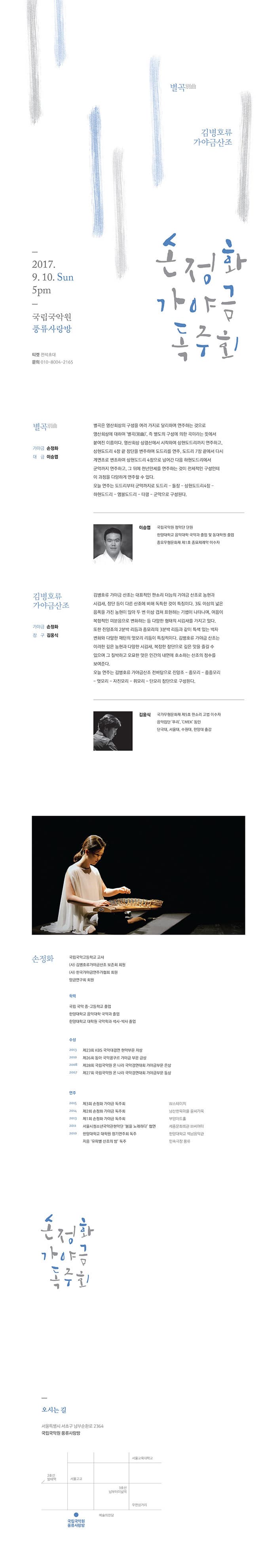 별곡 김병호류 가야금산조 2017.9.10 Sun 5pm 국립국악원 풍류사랑방 티켓 전석초대 문의 010-8004-2165 손정화 가야금 독주회 별곡 가야금 손정화 대금 이승엽 별곡은 영산회상의 구성을 여러가지로 달리하여 연주하는 것으로 영산회상에 대하여 별곡 즉 별도의 구성에 의한 곡이라는 뜻에서 붙여진 이름이다. 영산회상 상령산에서 시작하여 상현도드리까지 연주하고 상현도드리 4장 끝 장단을 변주하여 도드리를 연주, 도드리 7장 끝에서 다시 계면조로 변조하여 상현도드리 4장으로 넘어간 다음 하현도드리에서 군악까지 연주하고 그 뒤에 천년만세를 연주하는 것이 전체적인 구성인데 이 과정을 다양하게 연주할 수 있다. 오늘 연주는 도드리부터 군악까지로 도드리 - 돌장 - 상현도드리4장 - 하현도드리 - 염불도드리 - 타령 - 군악으로 구성된다. 이승엽 국립국악원 정악단 단원 한양대학교 음악대학 국악과 졸업 및 동대학원 졸업 종요무형문화재 제1호 중요제례악 이수자 김병호류 가야금 산조 가야금 손정화 장구 김웅식 김병호류 가야금 산조는 대표적인 판소리 더늠의 가야금 산조로 농현과 시김새, 장단 등이 다른 산조에 비해 독특한 것이 특징이다. 3도 이상의 넓은 음폭을 가진 농현이 많아 두 번이상 겹쳐 표현하는 기법이 나타나며 여음이 복합적인 미분음으로 변화하는 등 다양한 형태의 시김새를 가지고 있다. 또한 진양조의 2분박 리듬과 중모리의 3분박 리듬과 같이 특색 있는 박자 변화와 다양한 패턴의 엇모리 리듬이 특징적이다. 김병호류 가야금 산조는 이러한 깊은 농현과 다양한 시김새, 복잡한 장단으로 깊은 맛을 즐길 수 있으며 그 절박하고 오묘한 맛은 인간의 내면에 호소하는 산조의 정수를 보여준다. 오늘 연주는 김병호류 가야금산조 전바탕으로 진양조 - 중모리 - 중중모리 - 엇모리 - 자진모리 - 휘모리 - 단모리 장단으로 구성된다. 김웅식 국가무형문화제 제5호 판소리 고법 이수자 음악집단 푸리 CMEK 동원 단국대, 서울대. 수원대, 한양대 출강 손정화 국립국악고등학교 교사 (사)김병호류가야금산조 보존회회원 (사)한국가야금연주가협회 회원 양금연구회 회원 학력 국립 국악 중 고등학교 졸업 한양대학교 음악대학 국악과 졸업 한양대학교 대학원 국악학과 석사 박사 졸업 수상 2013 제23회 KBS국악대경연 현악부문 차상 2010 제26회 동아 국제콩쿠르 가야금 부문 금성 2008 제28회 국립국악원 온 나라 국악경연대회 가야금부문 은상 2007 제27회 국립국악원 온 나라 국악경연대회 가야금부문 수상 연주 2015 제3회 손정화 가야금 독주회 2016 제2회 손정화 가야금 독주회 2013 제1회 손정화 가야금 독주회 2011 서울시청소년국악관현악단 봄을 노래하다 협연 2010 한양대학교 대학원 정기연주회 독주 지음 유파벨 산조의밤 독주 W 스테이지 남산한옥마을 윤씨가옥 부암아트홀 세종문화회관 M씨어터 한양대학교 백남음악관 민속극장 풍류