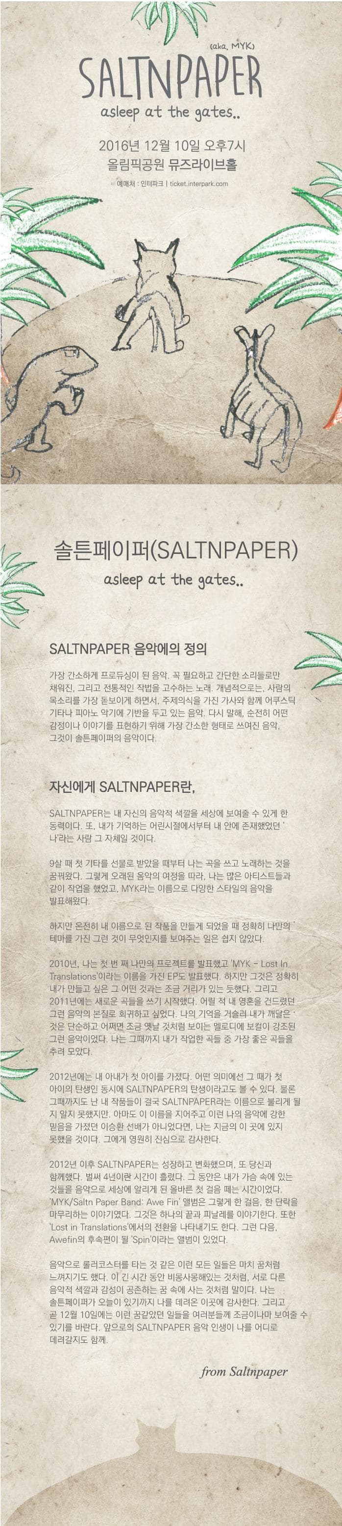 caka MYK SALTNPAPER asleep at the gates 2016년 12월 10일 오후 7시 올림픽공원 뮤즈라이브홀 예매처 인터파크 ticket.interpark.com 솔튼페이퍼(SALTNPAPTER) asleep at the gates SALTNPAPER 음악에의 정의 가장 간소하게 프로듀싱이 된 음악. 꼭 필요하고 간단한 소리들로만 채워진 그리고 전통적인 작법을 고수하는 노래. 개념적으로는 사람의 목소리를 가장 돋보이게 하면서 주제의식을 가진 가사와 함께 어쿠스틱 기타나 피아노 악기에 기반을 두고 있는 음악. 다시 말해 순전히 어떤 감정이나 이야기를 표현하기 위해 가장 간소한 형태로 쓰여진 음악. 그것이 솔튼페이퍼의 음악이다. 자신에게 솔튼페이퍼란 솔튼페이퍼는 내 자신의 음악적 색깔을 세상에 보여줄 수 있게 한 동력이다. 또 내가 기억하는 어린시절에서부터 내 안에 존재했었던 나라는 사람 그 자체일 것이다. 9살 때 첫 기타를 선물로 받았을 때부터 나는 곡을 쓰고 노래하는 것을 꿈꿔왔다. 그렇게 오래된 음악의 여정을 따라 나는 많은 아티스트들과 같이 작업을 했었고 MYK라는 이름으로 다양한 스타일의 음악을 발표해왔다. 하지만 온전히 내 이름으로 된 작품을 만들게 되었을 때 정확히 나만의 테마를 가진 그런 것이 무엇인지를 보여주는 일은 쉽지 않았다. 2010년 나는 첫 번째 나만의 프로젝트를 발표했고 MYK Lost in Translations 이라는 이름을 가진 EP도 발표했다. 하지만 그것은 정확히 내가 만들고 싶은 그 어떤 것과는 조금 거리가 있는 듯했다. 그리고 2011년에는 새로운 곡들을 쓰기 시작했다. 어릴 적 내영혼을 건드렸던 그런 음악의 본질로 회귀하고 싶었다. 나의 기억을 거슬러 내가 깨달은 것은 단순하고 어쩌면 조금 옛날 것처럼 보이는 멜로디에 보컬이 강조된 그런음악이었다. 나는 그때까지 내가 작업한 곡들 중 가장 좋은 곡들을 추려 모았다. 2012년 이후 솔튼페이퍼는 성장하고 변화했으며 또 당신과 함께했다. 벌써 4년이란 시간이 흘렀다. 그 동안은 내가 가슴속에 있는 것들을 음악으로 세상에 알리게 된 올바른 첫 걸음 떼는 시간이었다. MYK 솔튼 페이퍼 밴드 Awe Fin 앨범은 그렇게 한걸음 한 단락을 마무리하는 이야기였다. 그것은하나의 끝과 피날레를 이야기한다 또한 Lost in Translations 에서의 전환을 나타내기도 한다. 그런 다음 Awefin의 후속편이 될 Spin이라는 앨범이 있었다. 음악으로 롤러코스터를 타는 것 같은 이런 모든 일들은 마치 꿈처럼 느껴지기도 했다. 이 긴 시간 동안 비몽사몽해있는 것처럼 서로 다른 음악적 색깔과 감성이 공존하는꿈 속에 사는 것처럼 말이다. 나는 솔튼페이퍼가 오늘이 있기까지 나를 데려온 이곳에 감사한다. 그리고 곧 12월 10일에는 이런 꿈같았던 일들을 여러분들꼐 조금이나마 보여줄 수 있기를 바란다. 앞으로의 솔튼페이퍼의 음악 인생이 나를 어디로 데려갈지도 함께. frim Saltnpaper