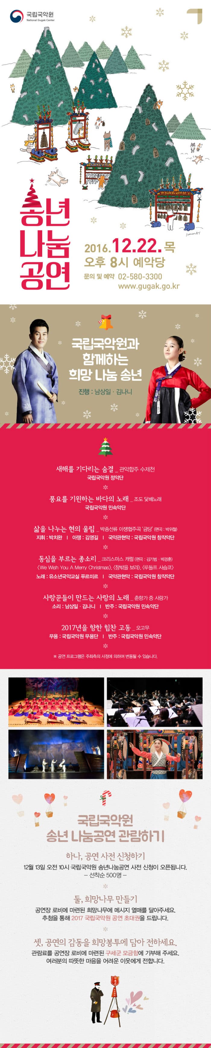 국립국악원 National Gugak Center 송년나눔공연 2016.12.22 목 오후 8시 예악당 문의 및 예약 02-580-3300 www.gugak.go.kr 국립국악원과 함께하는 희망 나눔 송년 진행 남상일 김나니 새해를 기다리는 숨결 관악협주 수제헌 국립국악원 정악단 풍요를 기원하는 바다의 노래 조도 닻배노래 국립국악원 민속악단 삶을 나누는 현의 울림 박종선류 아쟁협주곡 금당 편곡 박위철 지휘 박치완 아쟁 김영길 국악관현악 국립국악원 창작악단 동심을 부르는 종소리 크리스마스 캐럴 편곡 김기범 박경훈 We Wish You A Merry Christmas 창밖을 보라 루돌프 사슴코 노래 유소년국악교실 푸르미르 국악관현악 국립국악원 창작악단 사랑꾼들이 만드는 사랑의 노래 춘향가 중 사랑가 소리 남상일 김나니 반주 국립국악원 민속악단 2017년을 향한 힘찬 고동 오고무 무용 국립국악원 무용단 반주 국립국악원 민속악당 공연 프로그램은 주최측의 사정에 의하여 변동될 수 있습니다. 국립국악원 송년 나눔공연 관람하기 하나 공연 사전 신청하기 12월 13일 오전 10시 국립국악원 송년나눔공연 사전 신청이 오픈됩니다. 선착순 500명 둘 희망나무 만들기 공연장 로비에 마련된 희망나무에 메시지 열매를 달아주세요. 추첨을 통해 2017 국립국악원 공연 초대권을 드립니다. 셋 공연의 감동을 희망봉투에 담아 전하세요. 관람료를 공연장 로비에 마련된 구세군 모금함에 기부해 주세요. 여러분의 따뜻한 마음을 어려운 이웃에게 전합니다.