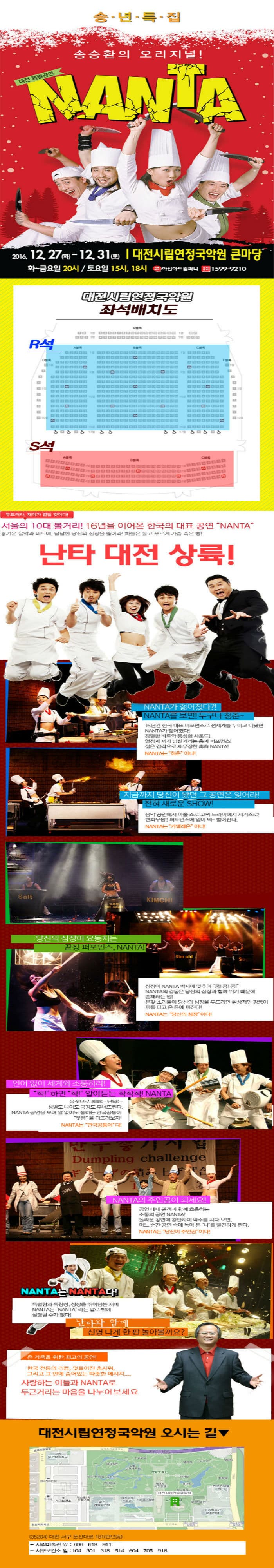 송년특집 송승환의 오리지널! 대전 특별공연 난타 2016.12.27(화)~12.31(토) 대전시립연정국악원 큰마당 화~금요일 20시 토요일 15시 18시 아신아트컴퍼니 전화문의 1599-9210 대전시립연정국악원 좌석배치도 R석 S석 두드려라 재미가 열릴 것이다! 서울의 10대 볼거리! 16년을 이어온 한국의 대표 공연 난타 흥겨운 음악과 비트에 답답한 당신의 심장을 뚫어라! 하늘은높고 푸르게 가슴 속은 뻥! 난타 대전 상륙! NANTA가 젊어졌다?! NANTA를 보면! 누구나 청춘~ 15년간 한국대표 퍼포먼스로 전세계를 누비고 다녔던 난타가 젊어졌다! 강렬한 비트와 풍성한 사운드! 열정과 끼가 넘실거리는 춤과 퍼포먼스! 젊은 감각으로 재무장한 난타! 난타는 청춘이다!  지금까지 당신이 봤던 그 공연은 잊어라! 전혀 새로운 쇼! 음악 공연에서 마술 쇼로 코믹 드라마에서 서커스로! 변화무쌍!! 퍼포먼스에 입이 떡~벌어진다. 난타는 카멜레온이다! 당신의 심장이 요동치는 끝장 퍼포먼스 난타! 심장이 난타 박자에 맞추어 쿵!쿵!쿵!난타의 감동은 당신의 심장과 함께 뛰기 때문에 존재하는 법! 온갖 소리들이 당신의 심장을 두드리면 환상적인 감동이 피를 타고 온 몸에 퍼진다! 난타는 당신의 심장이다! 언어없이 세게와 소통하라! 척!하면 착! 알아듣는 착착착! 난타 몸짓으로 통하는 난타는 성별도 나이도 국경도 무너뜨린다. 난타 공연을 보며 말 없이도 통하는 만국공통어 웃음을 터뜨려보자! 난타는 만국공통어다! 난타의 주인공이 되세요! 공연 내내 관객과 함께 호흡하는 소통의 공연 난타! 놀라운 공연에 감탄하며 박수를 치다보면 어느 순간 공연 속에 녹아 든 나를 발견하게 된다. 난타는 당신이 주인공이다! 난타는 난타다! 특별함과 독창성 상상을 뛰어넘는 재미 난타는 난타라는 말로 밖에 설명할 수가 없다! 난타와 함께 신명 나게 한 판 놀아볼까요? 온 가족을 위한 최고의 공연! 한국 전통의 리듬 멋들어진 춤사위 그리고 그 안에 숨어있는 따뜻한 메시지.... 사랑하는 이들과 난타로 두근거리는 마음을 나누어보세요 대전시립연정국악원 오시는 길 35204 대전 서구 둔산대로 181 만년동 시립미술관 앞 606 618 911 서구보건소 앞 104 301 018 514 604 705 918
