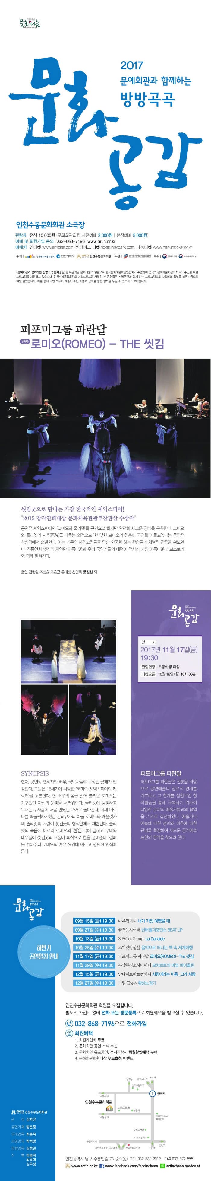 문화나눔 2017 문예회관과 함께하는 방봉곡곡 문화공감 인천수봉문화회관 소극장 관람료 전석 10,000원 (문화회관회원 사전예매 3,000원 | 현장예매 5,000원) 예매 및 회원가입 문의 032-868-7196 www.artin.or.kr 예매처 엔티켓 www.enticket.com 인터파크 티켓 ticket.interpark.com 나눔티켓 www.namu,ticket.or.kr 주최 한국문화예술위원회, 인천광역시, 인천수봉문화회관 주관 한국문화예술회관 연합회 후원 복권위원회, 문화체육관광부 문예회관과 함께하는 방방곡곡 문화공감은 복원기금 문화나눔의 일환으로 한국문화예술회관연합회가 주관하여 전국의 문화예술회관에서 지역주민을 위한 프로그램을 지원하고 있습니다. 인천수봉문화회관의 기획프로그램 사업인 본 공연들은 지역주민과 함께하는 프로그램으로 사업비의 일부를 복권기금으로 지원받았습니다. 이를 통해 국민 모두가 예술이 주는 기쁨과 문화를 통한 행복을 누릴 수 있도록 하고 자 합니다. 퍼포머그룹 파란달 전통 로미오(ROMEO) - THE 씻김 씻김굿으로 만나는 가장 한국적인 셰익스피어! 2015 창작연희대상 문화체육관광부 장관상 수상작 공연은 셰익스피어의 로미오와 줄리엣을 근간으로 하지만 완전히 새로운 양식을 구축한다. 로미오와 줄리엣의 사후 死後를 다루는 외전을 한 맺힌 로미오의 영혼이 구천을 떠돌고있다는 동양적 상상력에서 출발한다. 이는 기존의 해외고전들을 단순 한국화 하는 관습들과 차별적 관점을 확보한다. 전통연희 씻김의 처연한 아름다움과 우리 국악기들의 매력이 역사상 가장 아름다운 러브스토리와 함께 펼쳐진다. 출연 김형일 조성호 조호균 유대성 신명욱 풍원현 외 일시 2017년 11월 17일(금) 19:30 관람연령 초등학생 이상 티켓오픈 10월 16일(월) 10시 00분 SYNOPSIS 현재, 공연장 연희자와 배우, 국악사들로 구성된 굿패가 입장한다. 그들은 16세기에 사망한 로미오(셰익스피어의 캐릭터)를 초혼한다. 한 배우의 몸을 빌어 불려온 로미오는 기구했던 자신의 운명을 서러워한다. 줄리엣이 등장하고 무대는 두사람이 처음 만났던 과거로 돌아간다. 이제 베로나를 떠득썩하게했던 몬테규가 아들 로미오와 캐플릿가의 줄리엣의 사랑이 씻김굿의 형식안에서 재현된다. 줄리엣의 죽음에 이르러 로미오의 한은 극에 달하고 무녀와 배우들이 씻김굿의 고풀이 의식으로 한을 풀어준다. 길베를 깔아주니 로미오의 혼은 씻김에 이르고 영원한 안식에 든다. 퍼포머그룹 파란달 퍼포머그룹 파란달은 전통을 바타응로 공연예술의 장르적 경계를 거부하고 그 한계를 실험적인 창작활동을 통해 극복하기 위하여 다양한 분야의 예술가들과의 협업을 기조로 결성하였다. 예술가나 예술에 대한 정의와 미추에 대한 관념을 확장하여 새로운 공연예술 표현의 영역을 찾으려 한다. 하반기 공연일정 안내 09월 15일(금) 19:30 마루컴퍼니 내가 가장 예뻤을 때 09월 27일(수) 19:30 꿈꾸는시어터 넌버벌퍼포먼스 BEAT UP 10월 13일(금) 19:30 S Ballet Group La Danaide 10월 25일(수) 19:30 스피릿앙상블 음악으로 떠나는 책 속 세계여행 11월 17일(금) 19:30 퍼포머그룹 파란달 로미오(ROMEO)-The 씻김 11월 29일(수) 19:30 부암뮤직소사이어티 모차르트의 마법 바이올린 12월 15일(금) 19:30 안다미로아트컴퍼니 사랑이라는 이름...그게 사랑 12월 27일(수) 19:30 그림 The林 환상노정기 인천수봉문화회관 회원을 모집합니다. 별도의 가입비 업이 전화 또는 방문등록으로 회원혜택을 받으실 수 있습니다. 032-868-7196 으로 전화가입 회원혜택 1. 회원가입비 무료 2. 문화회관 공연 소식 수신 3. 문화회관 유료공연, 전시관람시 회원할인혜택 부여 4. 문화회관회원대상 무료초청 이벤트 인천광역시 남구 수봉안길 78(숭의동) 전화 032-866-2019 팩스 032-872-5551 www.artin.or.kr 페이스북 www.facebook.com/facoincheon 네이버 모두 artincheon.modoo.at 인천수봉문화회관 관장 김학균 공연기획 방은정 무대감독 최종욱 조명감독 박성광 음향감독 김성일 진행 하승희 최유미 김우성