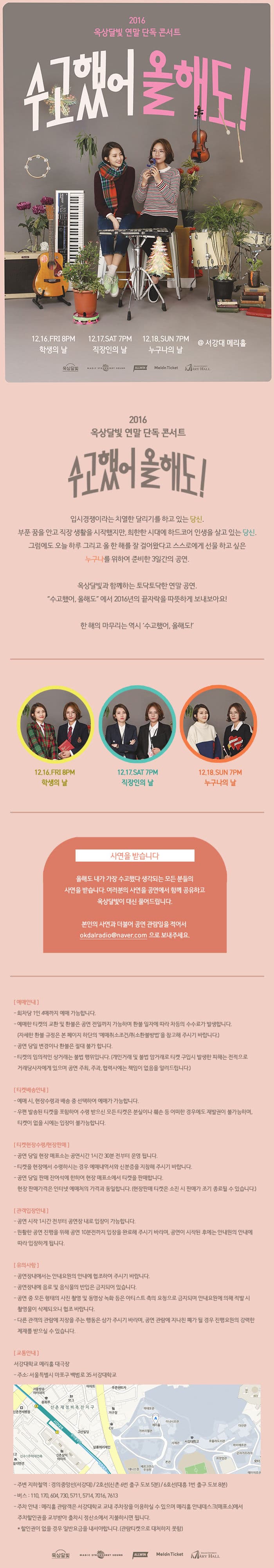 2016 옥상달빛 연말 단독 콘서트 수고했어 올해도! 12.16 FRI 8PM 학생의 날 12.17 SAT 7PM 직장인의 날 12.18 SUN 7PM 누구나의 날 서강대 메리홀 옥상달빛 MASICSTARWERRY EOUNE ALLWIN Melon Ticket MARY HALL 2016 옥상달빛 연말 단독 콘서트 수고했어 오늘도! 입시경쟁이라는 치열한 달리기를 하고 있는 당신. 부푼 꿈을 안고 직장 생활을 시작했지만 희한한 시대에 하드코어 인생을 살고 있는 당신. 그럼에도 오늘 하루 그리고 올 한 해를 잘 걸어왔다고 스스로에게 선물하고 싶은 누구나를 위하여 준비한 3일간의 공연. 옥상달빛과 함께하는 토닥토닥한 연말 공연. 수고했어 12.16 FRI 8PM 학생의 날 12.17 SAT 7PM 직장인의 날 12.18 SUN 7PM 누구나의 날 사연을 받습니다 올해도 내가 가장 수고했다 생각되는 모든분들의 사연을 받습니다. 여러분의 사연을 공연에서 함께 공유하고 옥상달빛이 대신 풀어드립니다. 본인의 사연과 더불어 공연 관람일을 적어서 okdalradio@naver.com으로 보내주세요. 예매안내 회차당 1인 4매까지 예매 가능합니다. 예매한 티켓의 교환 및 환불은 공연 전일까지 가능하며 환불 일자에 따라 차등의 수수료가 발생합니다. (자세한 환불규정은 본 페이지 하단읭 예매취소조건 취소환불방법을 참고해 주시기 바랍니다.) 공연 당일 변경이나 환불은 절대 불가 합니다. 티켓의 임의적인 상거래는 불법 행위입니다. 개인거래 및 불법 암거래로 티켓 구입시 발생한 피해는 전적으로 거래당사자에게 있으며 공연 주최 주과 협력사에는 책임이 없음을 알려드립니다. 티켓배송안내 예매 시 현장수령과 배송 중 선택하여 예매가 가능합니다. 우편 발송된 티켓을 포함하여 수령 받으신 모든 티켓은 분실이나 훼손 등 어떠한 경우에도 재발권이 불가능하며 티켓이 없을 시에는 입장이 불가능합니다. 티켓현장수령 현장판매 공연 당일 현장 매표소는 공연시간 1시간 30분전부터 운영됩니다. 티켓을 현장에서 수령하시는 경우 예매내역서와 신분증을 지참해 주시기 바랍니다. 공연 당일 판매 잔여석에 한하여 현장 매표소에서 티켓을 판매합니다. 현장 판매가격은 인터넷 예매처의 가격과 동일합니다. 현장판매 티켓은 소진 시 판매가 조기 종료될 수 있습니다. 관객입장안내 공연 시작 1시간 전부터 공연장 내로 입장이 가능합니다. 원활한 공연 진행을 위해 공연 10분전까지 입장을 완료해주시기 바라며 공연이 시작된 후에는 안내원의 안내에 따라 입장하게 됩니다. 유의사항 공연장내에서는 안내요원의 안내에 협조하여 주시기 바랍니다. 공연장내에 음료 및 음식물의 반입은 금지되어 있습니다. 공연 중 모든 형태의 사진 촬영 및 동영상 녹화 등은 아티스트 측의 요청으로 금지되며 안내요원에 의해 적발 시 촬영물이 삭제되오니 협조 바랍니다. 다른 관갹의 관람에 지장을 주는 행동은 삼가 주시기 바라며 공연 관람에 지나친 폐가 될 경우 진행요원의 강력한 제재를 받으실 수 있습니다. 교통안내 서강대학교 메리홀 대극장 주소 서울특별시 마포구 백범로 35 서강대학교 주변 지하철역 경의중앙선(서강대) 2호선(시논 6번출구 도보 5분) 6호선(대흥 1번 출구 도보 8분) 버스 110 170 604 730 5711 5714 7016 7613 주차 안내 메리홀 관람객은 서강대학교 교내 주차장을 이용하실 수 있으며 메리홀 안내데스크(매표소)에서 주차할인권을 교부받아 출차시 정산소에서 지불하시면 됩니다. 할인권이 없을 경우 일반요금을 내셔야합니다.(관람티켓으로 대처하지 못함) 옥상달빛 MAGIC STARMERRY SOUND ALLWIN Melon Ticket MARY HALL