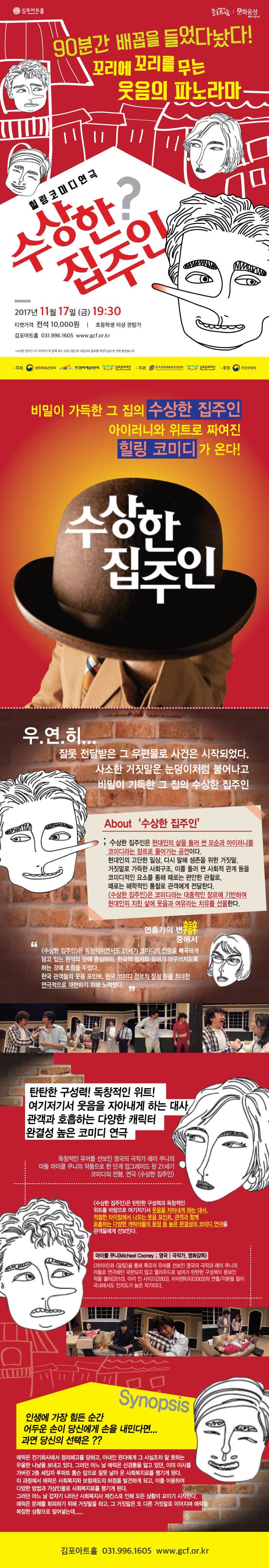 김포아트홀 복권기금 문화나눔 문화융성 문화가있는삶 90분간 배꼽을 들었다놨다! 꼬리에 꼬리를 무는 웃음의 파노라마 힐링코미디연극 수상한? 집주인 2017년 11월 17일(금) 19:30 티켓가격 전석 10,000원 초등학생 이상 관람가 김포아트홀 031-996-1605 www.gcf.or.kr 수상한 집주인은 지역주민과 함께하는 프로그램으로 사업비의 일부를 복권기금으로 지원받았습니다. 주최 문화체육관광부, 한국문화예술위원회, 김포문화재단 주관 한국문화예술회관연합회, 김포문화재단 후원 복권위원회 비밀이 가득한 그 집의 수상한 집주인 아이러니와 위트로 짜여진 힐링 코미디가 온다! 수상한 집주인 우.연.히... 잘못 전달받은 그 우편물로 사건은 시작되었다. 사소한 거짓말은 눈덩이처럼 불어나고 비밀이 가득한 그 집의 수상한 집주인 About 수상한 집주인 수상한 집주인은 현대인의 삶을 둘러 싼 모순과 아이러니를 코미디라는 장르로 풀어가는 공연이다. 현대인의 고단한 일상, 다시 말해 생존을 위해 거짓말 거짓말로 가득한 사회구조 이를 둘러싼 사회적 관계 등을 코미디적인 요소를 통해 때로는 편안한 관찰로 때로는 해학적인 통찰로 관객에게 전달한다. 수상한 집주인은 코미디라는 대중적인 장르에 기반하여 현대인의 지친 삶에 웃음과 여유라는 치유를 선물한다. 연출가의 변 중에서 수상한 집주인은 독창적이면서도 21세기 코미디의 전형을 빼곡하게 담고있는 원작의 맛에 충실하되, 한국적 정서와 유머가 어우러지도록 하는 것에 초점을 두었다. 한국 관객들의 웃음 포인트 한국 코미디 장르의 장점등을 최대한 연극적으로 재현하기 위해 노력했다. 탄탄한 구성력! 독창적인 위트! 여기저기서 웃음을 자아내게 하는 대사 관객과 호흡하는 다양한 캐릭터 완결성 높은 코미디 연극 독창적인 유머를 선보인 영국의 극작가 레이 쿠니의 아들 마이클 쿠니의 작품으로 한 단계 업그레이드 된 21세기 코미디의 전형 연극 수상한 집주인 수상한 집주인은 탄탄한 구성력과 독창적인 위트를 바탕으로 여기저기서 웃음을 자아내게 하는 대사 적절한 타이밍에서 나오는 웃음 포인트 관객과 함께 호흡하는 다양한 캐릭터들의 등장 등 높은 완결성의 코미디 연극을 관객들에게 선보인다. 마이클 쿠니 영국 극작가, 영화감독 라이어와 달링을 통해 특유의 유머를 선보인 영국의 극작과 레이 쿠니의 아들로 연극에만 국한되지 않고 헐리우드로 넘어가 탄탄한 구성력이 돋보인 작품 쉘터(2010) 아이 인 사이드(2003) 아이덴티티(2003)의 연출 각본을 맡아 국내에서도 인지도가 높은 작가이다. Synopsis 인생에 가장 힘든 순간 어두운 손이 당신에게 손을 내민다면... 과연 당신의 선택은?? 에릭은 전기회사에서 정리해고를 당하고, 아내인 린다에게 그 사실조차 말 못하는 우울한 나날을 보내고 있다. 그러던 어느 날 에릭은 신경통을 앓고 있던 이미 이사를 가버린 2층 세입자 루퍼트 톰슨 앞으로 잘못 날아 온 사회복지료를 챙기게 된다. 이 과정에서 에릭은 사회복지와 보험제도의 허점을 발견하게 되고 이를 이용하여 다양한 방법과 가상인물로 사회복지료를 챙기게 된다. 그러던 어느날 갑자기 나타난 사회복지사 제킨스로 인해 모든 상황이 꼬이기 시작한다. 에릭은 문제를 회피하기 위해 거짓말을 하고 그 거짓말을 또 다른 거짓말로 이어지며 에릭을 복잡한 상황으로 밀어넣는데..... 김포아트홀 031-996-1605 www.gcf.or.kr