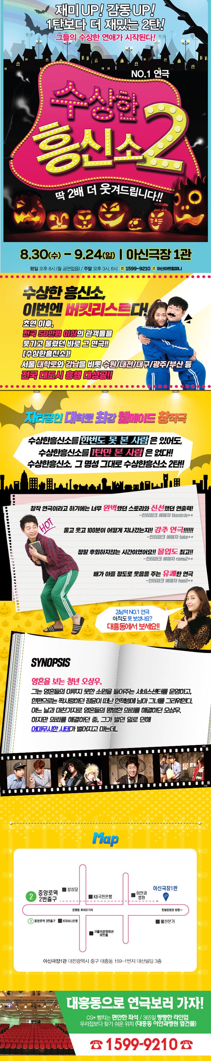 재미 UP! 감동 UP! 1탄보다 더 재밌는 2탄! 그들의 수상한 연애가 시작된다! NO.1 연극 수상한 흥신소2 딱 2배 더 웃겨드립니다!! 8.30(수) - 9.24(일) | 아신극장 1관 평일 오후 8시 (월 공연없음) / 주말 오후 3시, 6시 공연문의 1599-9210 아신컴퍼니 수상한 흥신소, 이번엔 버킷리스트다! 초연 이후, 전국 50만명 이상의 관객들을 웃기고 울렸던 바로 그 연극!! 수상한흥신소 서울 대학로와 강남을 비롯 수원/대전/대구/광주/부산 등 전국 대도시 흥행 대성공!! 자타공인 대학로 최강 월메이드 창작극 수상한흥신소를 한번도 못 본 사람은 있어도, 수상한흥신소를 1탄만 본 사람은 없다!! 수상한흥신소, 그 명성 그대로 수상한흥신소 2탄!! 창작 연극이라고 하기에는너무 완벽햇던 스토리와 신선했던 연출력! - 인터파크 예매자 tksxkrjo** 울고 웃고 100분이 어떻게 지나갔는지!! 강추 연극!!!!!! -인터파크 예매자 take** 정말 후회하지않는 시간이였어요!! 몰입도 최고!! -인터파크 예매자 romy2** 배가 아플 정도로 웃음을 주는 유쾌한 연극 - 인터파크 예매자 hosif** 강남역 NO.1 연극 아직도 못 보셨나요? 대흥동에서 보세요!! 시놉시스 영혼을 보는 청년 오상우, 그는 영혼들의 이루지 못한 소원을 들어주는 서비스센터를 운영하고, 한편으로는 짝사랑하던 정윤이 떠난 헌 책방에 남아 그녀를 그리워한다. 여느 날과 마찬가지로 영혼들의 평범한 의뢰를 해결하던 오상우. 하지만 의뢰를 해결하던 중, 그가 벌인 일로 인해 어마무시한 사태가 벌어지고 마는데.. 지도 안내 아신극장1관 대전광역시 중구 대흥동 159-1번지 대산빌딩 3층 대흥동으로 연극보러 가자! CG* 뺨치는 편안한 좌석 / 365일 빵빵한 라인업 우리집보다 찾기 쉬운 위치 (대흥동 이안과병원 옆건물) 전화 1599-9210