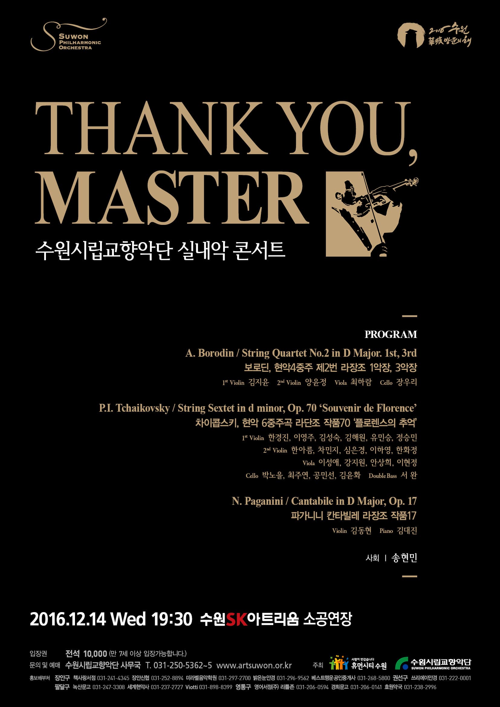 Suwon PHILHARMONIC ORCHESTRA 2016 수원 방문의 해 THANK YPU MASTER 수원시립교향악단 실내악 콘서트 PROGRAM 보로딘 현악4중주 제2번 라장조 1악장 3악장 1nd Violin 김지윤 2nd Violin 양윤정 Violin 최하림 Cello 정우리 차이콥스키 현악 6중주곡 라단조 작품 70 플로렌스의 추억 1nd Violin 한경진 이염주 김성숙 김혜원 유민승 정승민 2nd Violin 한아름 차민지 심은경 이하영 한화정 Vinla 한아름 차민지 심은경 이하영 한화정 Vinla 이성애 강지원 안상희 이현정 Cello 박노을 최주연 공민선 김윤희 Double Bass 서완 파가니니 칸타빌레 라장조 작품17 Violin 김동현 Piano 김대진 사회 송현민 2016.12.14 Wed 19:30 수원 SK아트리움 소공연장 입장권 전석 10000(만 7세 이상 입장가능합니다.) 문의 및 예매 수원시립교향악단 사무국 T 031-250-5362~5 www.artsuwon.or.kr 주최 휴먼시티수원 수원시립교향악단 홍보처 장인구 책사랑서점 031-241-4345 장안신럼 031-252-8894 미라셀음악학원 031-29902911 밝은눈안경 031-296-9567 퍼스트행운공인중개서 031-261-5900 권산구 쓰리데이안경 031-222-0001 팔달구 녹산문고 031-949-3303 세계한악사 031-237-7777 Vioti 031-8911-8399 영통구 영어서점(주) 031-2016-0182 경희문고 031-2016-0761 호원약국 031-238-2998