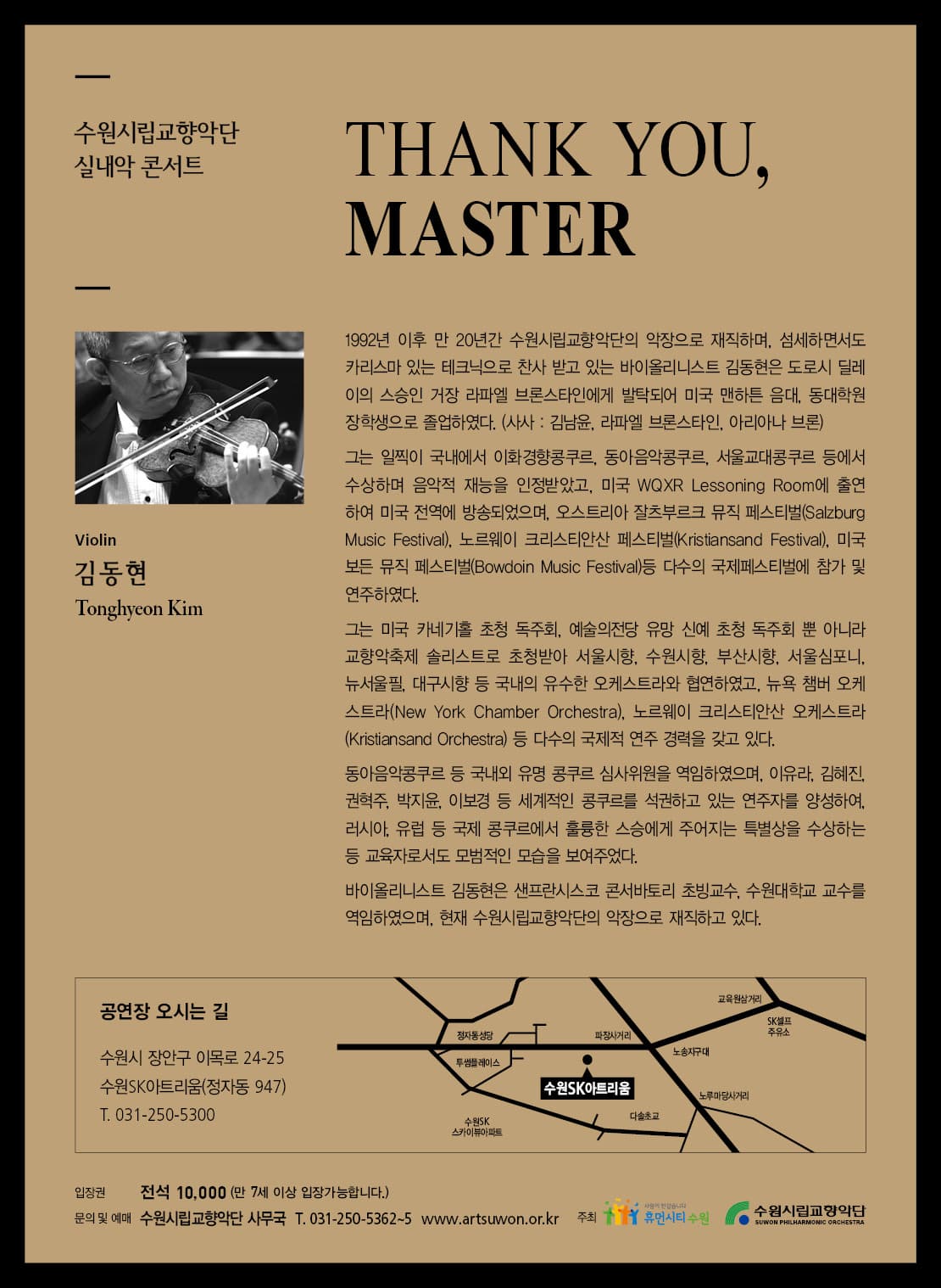 수원시립교향악단 실내악 콘서트 THANK YOU MASTER Vilolin 김동현 Tonghyeon Kim 1992년 이후 만 20년간 수원시립교향악단의 악장으로 재직하며 섬세하면서도 카리스마 있는 테크닉으로 찬사 받고 있는 바이올리니스트 김동현은 도로시 딜레이의 스승인 거장 라파엘 브론스타인에게 발탁되어 미국 맨하튼 음대 동대학원 장학생으로 졸업하였다. 사사 김남윤 라파엘 브론스타인 아리아나 브론 그는 일찍이 국내에서 이화경향콩쿠르 동아음악콩쿠르 서울교대콩쿠르 등에서 수상하며 음악적 재능을 인정받았고 미국 WQXR Lessoning Room에 출연하여 미국 전역에 방송되었으며 오스트리아 잘츠부르크 뮤직 페스티벌 Salzburg Music Festival 노르웨이 크리스티안산 페스티벌 Kristiansand Festival 미국 보든 뮤직 페스티벌 Bowdoin Music Fesival 등 다수의 국제페스티벌에 참가 및 연주하였다. 그는 미국 카네기홀 초청 독주회 예술의 전당 유망 신예 초청 독주회 뿐 아니라 교향악축제 솔리스트로 초청받아 서울시향 수원시향 부산시향 서울심포니 뉴서울필 대구시향 등 국내의 유수한 오케스트라와 협연하였고 뉴욕 챔버 오케스트라 New York Chamber Orchestra 노르웨이 크리스티안산 오케스트라 Kristiansand Orchestra 등 다수의 국제적 연주 경력을 갖고 있다. 동아음악콩쿠르 등 국내외 유명 콩쿠르 심사위원을 역임하였으며 이유라 김혜진 권혁주 박지윤 이보경 등 세계적인 콩쿠르를 석권하고 있는 연주자를 양성하여 러시아 유럽 등 국제 콩쿠르에서 훌륭한 스승에게 주어지는 특별상을 수상하는 등 교육자로서도 모범적인 모습을 보여주었다. 바이올리니스트 김동현은 샌프란시스코 콘서바토리 초빙교수 수원대학교 교수를 역임하였으며 혀냊 수원시립교향악단의 악장으로 재직하고 있다. 공연장 오시는 길 수원시 장안구 이목로 24-25 수원SK아트리움(정자동 947) T 031-250-5300 입장권 전석 10000(만 7세 이상 입장가능합니다.) 문의 및 예매 수원시립교향악단 사무국 T 031-250-5362~5 www.artsuwon.or.kr 주최 휴몬시티 수원 수원시립교향악단