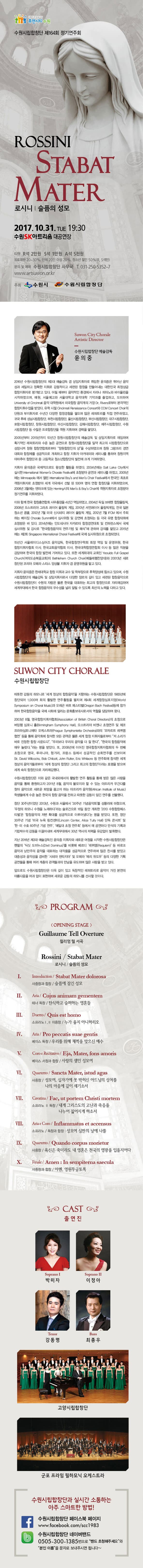 사람이 반갑습니다. 휴먼시티 수원 수원시립합창단 제164회 정기연주회 ROSSINI STABAT MATER 로시니 | 슬픔의 성모 2017.10.31. TUE 19:30 수원SK아트리움 대공연장 티켓 R석 2만원 S석 1만원 A석 5천원 유료회원 20~30%, 단체 20인 이상 20%, 청소년 할인 50%(R, S석만) 문의 및 예매 수원시립합창단 사무국 T. 031-250-5352~7 www.artsuwon.or.kr 주최 수원시, 수원시립합창단 Suwon City Chorale Artistic Directr 수원시립합창단 예술감독 윤의중 2016년 수원시립합창단의 제3대 예술감독 겸 상임지휘자로 취임한 윤의중은 뛰어난 음악성과 세밀하고 정확한 지휘로 감동적이고 세련된 합창을 만들어낸 대한민국 최정상급 합창지휘자로 평가받고 있다. 어릴 때부터 음악적인 환경에서 자라나 피아노와 바이올린을 시작하였으며, 예원, 서울예고와 서울대학교 음악대학 기악과를 졸업하고, 도미하여 University of Clincinnati 음악 대학원에서 미국합창 음악계의 거장 Dr. Rivers로부터 본격적인 합창지휘수업을 받았다. 유학 시절 Cincinnati Renaissance Consort와 CCM Concert Choir의 단원과 부지휘자로 수년간 다양한 합창경험을 쌓으며 많은 레퍼토리를직접 연주하였고 귀국 후에 성남시립합창단, 부천시립합창단, 울산시립합창단, 부산시립합창단, 대구시립합창단, 포항시립합창단, 창원시립합창단, 마산시립합창단, 김해시립합창단, 제주시립합창단, 수원시립합창단 등 수많은 프로합창단을 객원 지휘하며 경력을 쌓았다. 2005년부터 2015년까지 10년간 창원시립합창단의 예술감독 및 상임지휘자로 재임하며 획기적인 레퍼토리와 수준 높은 공연으로 창원시립합창단을 일약 최고의 시립합창단원으로 성장시켜 창원 합창연합회로부터 창원합창인의 상을 수상하였으며 창원 그랑프리 경연대회와 합창제를 성공적으로 개최하고 합창 지휘차 아카데미와 세미나를 통하여 창원지역 아마추어 합창단과 중.고등학교 청소년 합창단의 발전에 크게 기여하였다. 지휘자 윤의중은 국제적으로도 왕성한 활동을 하였다. 