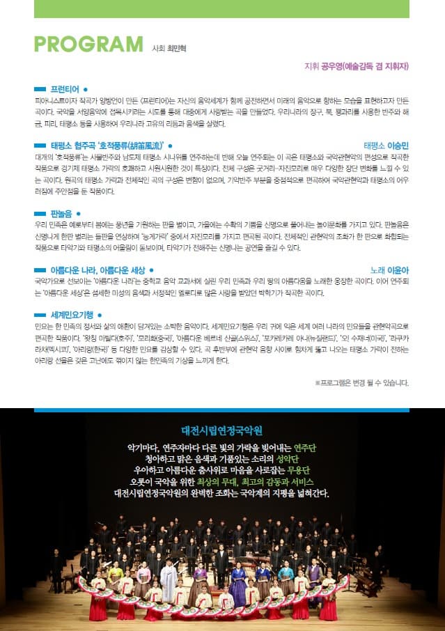 PROGRAM 사회 최민혁 지휘 공우영(예술감독 겸 지휘자) 프런티어 피아니스트이자 작곡가 양방언이 만든 프런티어는 자신의 음악세계가 함꼐 공전하면서 미래의 음악으로 향하는 모습을 표현하고자 만든 곡이다. 국악을 서양음악에 접목시키려는 시도를 통해 대중에게 사랑받는 곡을 만들었다. 우리나라의 장구 북 꽹가리를 사용한 반주와 해금 피리 태평소 등을 사용하여 우리나라 고유의 리듬과 음색을 살렸다. 태평소 협주곡 호적풍류 태평소 이승민 대개의 호적퓽류는 사물반주와 남도제태평소 시니위를 연주하는데 반해 오늘 연주되는 이 곡은 태평소와 국악관현악의 편송으로 작곡한 작품으로 경기재 태평소 가락의 호괘하고 시원시원한 것이 특징이다. 전체 구성은 굿거리 자진모리 로 매우 다양한 장단 변화를 느낄 수 있는 곡이다. 원곡의 태평소 가락과 전체적인 곡의 구성은 변함이 없으며 기악반주 부분을 중점적으로 편곡하여 국악관현악과 태평소의 어우러짐에 주인점을 둔 작품이다. 판놀음 우리 민족은 예로부터 봄에는 풍년을 기원하는 판을 벌이고 가을에는 수확의 기쁨을 신명으로 풀어내는 놀이문화를 가지고 있다. 판놀음은 신명나게 한판 벌리는 들판을 연상하며 능게가라 중에서 자진모리를 가지고 편곡된 곡이다. 전체적인 관현악의 조화가 한 판으로 화합되는 작품으로 타악기와 태평소의 어울림이 돋보이며 타악긱 전해주는 신명나는 공연을 즐길 수 있다. 아름다운 나라 아름다운세상 노래 이윤아 국악가요로 선보이는 아름다운 나라는 중학교 음악교과서에 실린 우리 민족과 우리 땅의 아름다움을 노래한 웅장한 곡이다. 이어 연주되는 아름다운 세상은 섬세한 미성의 음색과 서정적인 멜로디로 많은 사랑을 받았던 박학기가 작곡한 곡이다. 세계민요기행 민요는 한 민족의 정서와 삶의 애환이 담겨있는 소박한 음악이다. 세계민요기행은 우리 귀에 익은 세계 여러나라의 민요들을 관현악곡으로 편곡한 작품이다. 왓치 마틸다(호주) 모리화(중국) 아름다운 베르네 산골(스위스) 포카레카레 아나(뉴질랜드) 외 수재너(미국) 라쿠카라차(멕시코) 아리랑(한국) 등 다양한 민요를 감상할 수 있다. 곡 후반부에 관현악 음향 사이로 함차게 뚫고 나오는 태평소 가락이 전하는 아리랑 선율은 갖은 고난에도 꺾이지 않은 한민족의 기상을 느끼게 한다. 프로그램은 변경될 수 있습니다. 대전시립연정국악원 악기마다 연주자마다 다른 빛의 가락을 빚어내는 연주단 청아하고 맑은 음색과 기품있는 소리의 성악단 우아하고 아름다운 춤사위로 마음을 사로잡는 무용단 오롯이 국악을 위한 최상의 무대 최고의 감동과 서비스 대전시립연정국악원의 완벽한 조화는 국악계의 지평을 넓혀간다.