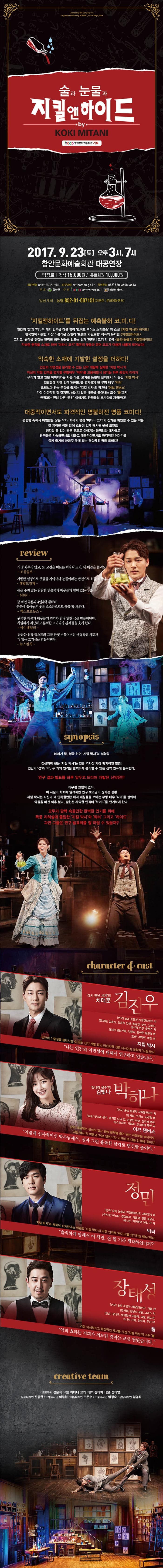술과 눈물과 지킬앤 하이드 by KOKI MITANI 함안문화예술회관 기획 2017.9.23 토 오후 3시, 7시 함안문화예술회관 대공연장 입장료 전석 15,000원 / 유료회원 10,000원 입장연령 8세(취학아동) 이상 티켓예매 art.haman.go.kr 공연문의 055-580-3608, 3613 주최 함안군 주관 함안문화예술회관 티앤비컴퍼니 입금계좌 농협 852-01-007151(예금주 문화체육센터) 지킬앤하이드를 뒤집은 예측불허 코.미.디! 인간의 선과 악 두개의 인격을 다룬 명작 로버트 루이스 스티븐슨의 소설 지킬 앤하이드 한국인이 사랑한 가장 아름다운 스릴러 프랭크 와일드 혼 작곡의 뮤지컬 지킬 앤 하이드 그리고,원작을 뒤집은 완벽한 희극 웃음을 만드는 천재 마타니 코키의 연극 술과 눈물과 지킬앤하이드 익숙한 원작을 소재로 하여 마타니 코키 특유의 웃음과 유머 코드가 더해져 새롭게 태어났다! 익숙한 소재에 기발한 성정을 더하다! 인간의 이면성을 분리할 수 있는 신약 개발에 실패한 지킬 박사가 자신의 약한 인격을 무명배우 빅터를 고용하면서 생기는 하루 동안의 이야기 우리가 알고 있던 이미지와는 사뭇 다른 모자란 듯한데 진지해서 더 웃긴 지킬 박사 얼떨결에 약한 인격 하이드를 연기하게 된 무명배우 빅터 요리보다 관능 문학을 즐기는 지킬 박사의 약혼녀이브 댄버스 가장 이성적인 것 같지만 심상치 않은 내공을 뿜어내는 조수 풀까지 원작과는 전혀 다른 웃긴 이야기로 관객들의 호기심을 자극한다! 대중적이면서도 파격적인 명불허전 명품 코미디! 평범한 속에서 비범함을 낳는 작가 희극의 명장 미타니 코키의 진가를 확인할 수 있는 작품 잘 짜여진 극본 안에 효율성 있게 배치된 웃음 포인트 생각할 틈 없이 빠른 템포로 이어지는 움직임과 대사들로 관객들은 익숙하면서도 새롭고 대중적이면서도 파격적인 이야기를 함께 즐기며 마음껏 웃게 되는 명실공히 명품 코미디! review 사정 봐주지 않고 SF고전을 비트는 미타니 코키, 내 배꼽을 돌리도! 조선일보 기발한 설정으로 웃음을 자아내다 눈물이라는 반전으로 혀를 찌른다. 헤럴드 경제 틈을 주지 않는 단단한 연출력과 배우들의 힘이 있는 작품! MBN 잘 짜인 극본과 4인4색 캐릭터 곳곳에 심어놓은 웃음 요소만으로도 극을 꽉 채운다. 엑스포츠뉴스 완벽한대본과 배우들의 연기가 만나 알찬 극을 만들어낸다. 치밀하게 계산하고 분석한 코미디가 관객들을 웃게한다. 마이데일리 탄탄한 원작 텍스트와 그를 한껏 비틀어버린 매력적인 시도가 더 없는 호기심을 만들어낸다. 뉴스컬쳐 synopsis 19세기 말 영국 런던 지킬 박사의 실허실 신경의학 전문 지킬 박사는 인류 역사상 가장 획기적인 발명! 인간의 선과 악, 두개의 인격을 완벽하게 분리할 수 있는 신약 연구에 몰두한다. 연구 결과 발표를 하루 앞두고 드디어 개발된 신약은!!! 아무런 효험이 없다. 이 사실이 학회에 알려지면 연구 보조금이 끊기는 상황 지킬 박사는 자신과 꽤 만족할만한 체격 매칭률을 보이는 무명 배우 빅터를 섭외해 약물을 마신 이후 분리 발현된 사악한 인격체 하이드를 연기하게 하다. 모두가 깜빡 속을만한 완벽한 연기를 위해 폭풍 리허설에 돌입한 지킬박사와 빅터 그리고 하이드 과연 그들은 연구 발표회를 잘 마칠 수 있을까? character 앤 cast 다시 만난 세계의 차태훈 김진우 연극 술과 눈물과 지키앤하이드 외 뮤지컬 삼총사, 달콤한 인생, 올슉업, 캣츠, 그리스, 댄서의 순정, 풋루스 외 방송 별난가족, 리멤버, 돌아온 황금복 외 영화 쇠파리, 비상 외 지킬 박사 인간의 이중성을 분리시킬 수 있는 신약 개발 중인 정신의학 전문 의사이자 과학자 지킬 박사 나는 인간의 이면성에 대해서 연구하고 있습니다. 빛나라 은수의 김빛나 박하나 연극 술과 눈물과 지킬앤 하이드 외 뮤지컬 그리스 사우팅 외 방송 빛나라 은수, 즐거운 나의 집, 천상의 약속, 압구정 백야, 미스코리아, 기횡후, 금나와라 뚝딱 외 이브 댄버스 요리 따위에는 관심도 없고 관능 문학을 즐겨 읽는 자유로운 숙녀이자, 지킬 박사의 약혼녀 이브 댄버스와 이브의 또 다른 인격체 하이디 이렇게 신사적이신 박사님께서, 설마 그런 흉폭한 남자로 변신할 줄이야. 정민 연극 술관 눈물과 지킬앤하이드. 제주일기 외 뮤지컬 비스티, 경성특사, 리틀잭, 명동 로망스, 배니상, 지구멸망 30일 전 외 빅터 지킬 박사와 체격이 비슷하다는 이유로 지킬 박사의 약한 인격체 하이드를 연기하는 배우 빅터 솔직하게 말해서 이 작전 잘 될거라 생각하십니까? 장태성 연극 술과 눈물과 지킬앤하이드 아들 외 뮤지컬 천년의 정원 그리스 외 방송 장비록 일편단심 민들레 픽맨 정도전 그녀의 신화 전우치 무신 외 풀 가장 이성적이고 정상적인 사고를 가진 지킬 박사의 조수 풀 약의 효과는 저희가 의도한 것과는 조금 달랐습니다. creative team 프로듀서 정용석 극본 미타니 코키 번역 김태희 연출 정태영 무대디자인 신종한 조명디자인 이주원 의상디자인 조문수 소품디자인 임정숙 분장디자인 임영희