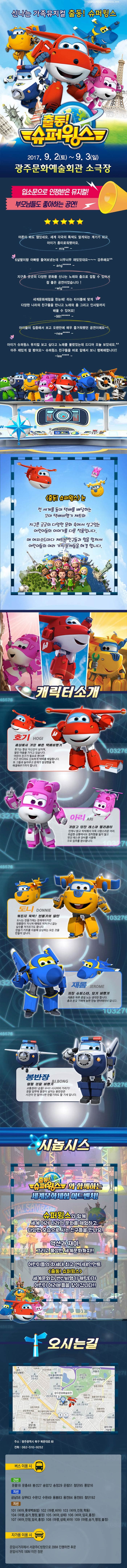 신나는 가족뮤지컬 출동! 슈퍼윙스 출동!슈퍼윙스 2017.9.2(토) ~ 9.3(일) 광주문화예술회관 소극장 입소문으로 인정받은 뮤지컬! 부모님들도 좋아하는 공연! 어른이 봐도 잼있네요. 세계 각국의 특색도 알게되는 계기가 되고 아이가 흥미로워했어요. 6살딸이랑 곳곳의 다양한 문화를 신나는 노래와 춤으로 접할 수 있어서 참 좋은 공연이었습니다! 세계문화체험을 한눈에! 라는 타이틀에 맞게 다양한 나라의 친구들을 만나고 노래와 춤 그리고 인사말까지 배울 수 있어요! 아이들이 집중해서 보고 오랜만에 매우 즐거워했던 공연이에요~! 아이가 슈퍼윙스 뮤지컬 보고 싶다고 노래를 불렀었는데 드디어 오늘 보았네요. 아주 재밌게 잘 봤어요~ 슈퍼윙스 친구들을 바로 앞에서 보니 행복해합니다!! 출동!슈퍼윙스는 전 세계를 돌며 택배를 배달하는 꼬마 택배비행기 제트와 지구촌 곳곳의 다양한 문화 속에서 살고있는 어린이들의 이야기를 다룬 작품입니다. 매 에피소드마다 제트는 친구들과 힘을 합쳐서 어린이들의 여러가지 문제들을 해결합니다. 캐릭터소개 호기 세상에서 가장 빠른 택배비행기 호기는 항상 자신감이 넘치며 열린 마음을 가지고 있습니다. 어린이 친구가 필요로 한다면 지구 어디라도 신속하게 택배를 배달합니다. 또 그들과 놀아주고 문제가 발생했을 때 해결해주기까지 합니다. 아리 귀엽고 당찬 레스큐 헬리콥터 언제나 밝고 씩씩해서 더욱 사랑스러운 아리, 위급한 상황에서도 침착함을 잃지 않고 멋진 레스큐 장비를 사용해 구조 임무를 완수합니다. 도니 뭐든지 뚝딱! 만들기의 달인 도니는 만들기에는 천재적이지만 엉뚱함이 지나쳐 때때로 어처구니 없는 실수를 저지르기도 합니다. 만들기 키트를 이용해 상상하는 모든것을 만들어냅니다. 재롬 자칭 슈퍼스타 묘기 비행기 재롬은 하루종일 노는 생각만합니다. 춤과 온갖 기예에 능한 만능 엔터테이너 입니다.봉반장 열혈 경찰 비행기 교통정리!순찰!수사!시시비비가리기! 경찰 임무에 열정이 넘치는 봉반장은 사건이 안 일어나면 만들기라도 할 기세 입니다.시놉시스 출동!슈퍼윙스와 함께하는 세계문화체험 어드벤처! 슈퍼윙스와 함께 세계 여러나라의 문화를 체험하고 다양한 모습으로 사는 친구들을 마난요. 액션과 재미 그리고 풍성한 세계문화까지! 어린이들의 차세대 최고 엔터테인먼트 출동!슈퍼윙스 세계문화와 변신비행기 캐릭터가 어린이 여러분들을 찾아갑니다!! 오시는길 주소 광주광역시 북구 북문대로 60 전화 062-510-9252 버스 이용 시 간선 문흥18 문흥48 봉선27 송암72 송정20 운림51 첨단95 풍암16 지선 금남58 사우63 수완12 용봉83 용전84 용전85 첨단192 지선 101(비아,롯데백화점) 102(마령,비아) 103(비아,진원,학동) 104(마령,승가,행정,불정) 105(비아,삼태) 106(비아,임곡,홍정) 107(비아,안청,임곡,홍정) 108(마령,삼태,비아) 109(마령,승가,행정,불정) 자가용 이용 시 운암사거리에서 서광주IC방향으로 200M 진행하면 후문 운암사거리 100M 이전 정문
