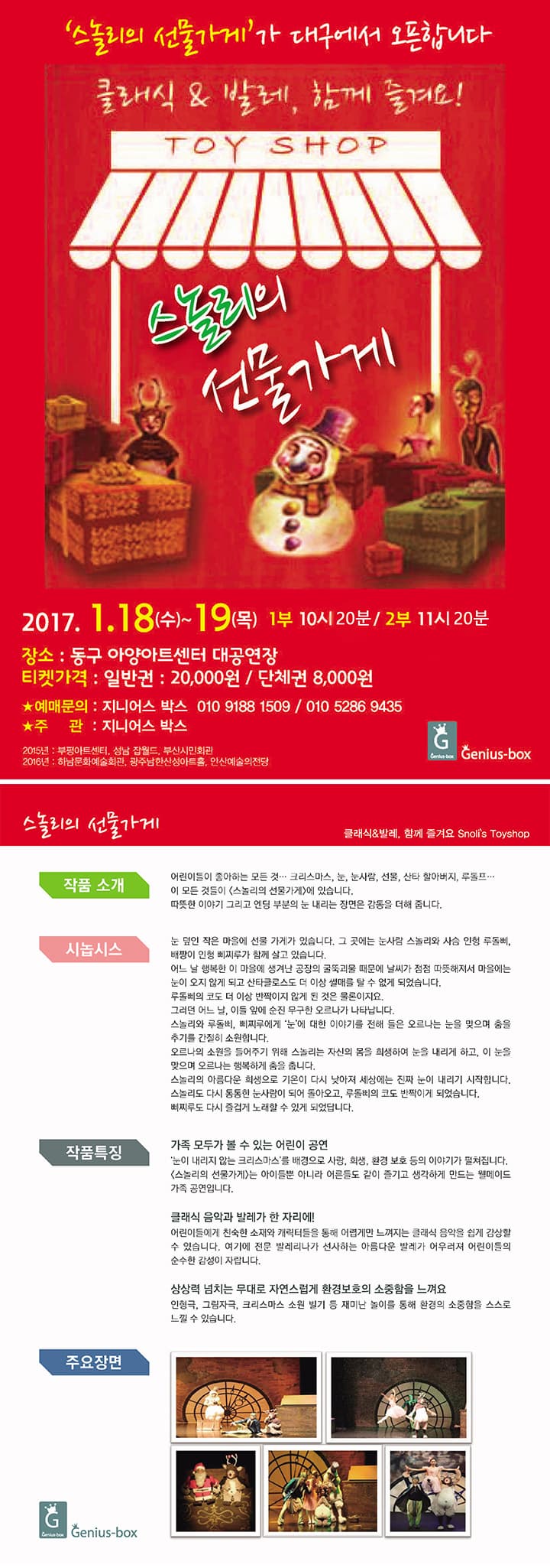 스놀리의 선물가게가 대구에서 오픈합니다 클래식 발레 함께 즐겨요! 스놀리의 선물가게 2017.1.18(수)~19(목 1부 10시 20분 2부 11시 20분 장소 동구 아양아트센터 대공연장 티켓가격 일반권 20000원 단체권 8000원 예매문의 지니어스 박스 010-9188-1509 010-5286-9435 주관 지니어스 박스 2015년 부평아트센터 성남 잡월드 부산시민회관 2016년 하남문화예술회관 광주남한산성아트홀 안산예슬의전당 Genius box 스놀리의 선물가게 클래식/발레 함께 즐겨요 Snolis Toyshop 작품소개 어린이들이 좋아하는 모든 것... 크리스마스 눈 눈사람 선물 산타 할아버지 루돌프... 이 모든 것들이 스놀리의 선물가게에 있습니다. 따뜻한 이야기 그리고 엔딩 부분의 눈 내리는 장면은 감동을 더해 줍니다. 시놉시스 눈 덮인 작은 마을에 선물 가게가 있습니다. 그 곳에는 눈사람 스놀리와 사슴 인형 루돌삐 배짱이 인형 삐찌루가 함께 살고 있습니다. 어느 날 행복한 이 마을에 생겨난 공장의 굴뚝괴물 때문에 날씨가 점점 따뜻해져서 마을에는 눈이 오지 않게 되고 산타클로스도 더 이상 썰매를 탈 수 없게 되었습니다. 루돌삐의 코도 더 이상 반짝이지 않게 된것은 물론이지요 그러던 어느 날 이들 앞에 순진 무구한 오르나가 나타납니다. 스놀리와 루돌삐 비찌루에게 눈에대한 이야기를 전해 들은 오르나는 눚을 맞으며 춤을 추기를 간절히 소원합니다. 오르나의 소원을 들어주기 위해 스놀리는 자신의 몸을 희생하여 눈을 내리게 하고 이 눈을 맞으며 오르나는 행복하게 춤을 춥니다. 스놀리의 아름다운 희생으로 기온이 다시 낮아져 세상에는 진짜 눈이 내리기 시작합니다. 스놀리도 다시 동동한 눈사람이 되어 돌아오고 루돌삐의 코도 반짝이게 되었습니다. 삐찌루도 다시 즐겁게 노래할 수 있게 되었답니다. 작품특징 가족 모두가 볼 수 있는 어린이공연 눈이 내리지 않는 크리스마스를 배경으ㅗ 사랑 희생 환경보호 등의 이야기가 펼쳐집니다. 스놀리의 선물가게는 아이들뿐 아니라 어른들도 같이 즐기고 생각하게 만드는 웰메이드 가족 공연입니다 클래식 음악과 발레가 한 자리에! 어린이들에게 치눅한 소재와 캐릭터들을 통해 어렵게만 느껴지는 클래식 음악을 쉽게 감상할 수 있습니다. 여기에 전문 발레리나가 선사하는 아름다운 발레가 어우러져 어린이들의 순수한 감성이 자랍니다. 상상력 넘치는 무대로 자연스럽게 환경보호의 소중함을 느껴요 인형극 그림자극 크리스마스 소원 빌기 등 재미난 놀이를 통해 환경의 소중함을 스스로 느낄 수 있습니다. 주요장면 Genius box