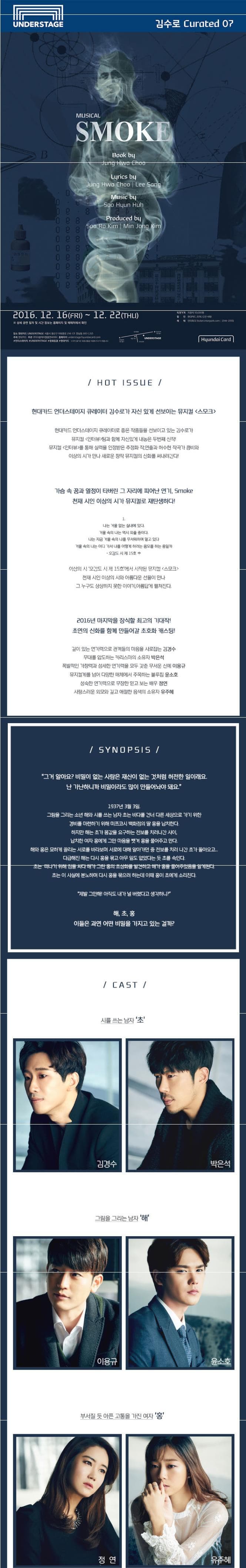 UNDERSTAGE 김수로 Curated 07 MUSICAL  SMOKE Book by Jung Hwa Choo Lyrics by Jung Hwa Choo Lee Song Music by Soo Hyun Huh Produced by Soo Ro Kim Min Jong Kim 2016.12.16 FRI ~12.22 THU 상세 공연 일자 및 시간 정보는 홈페이지 및 예매처에서 확인 장소 현대카드 UNDERSTAGE 서울시 용선구 이태원로 246 (구) 한남동 663-132 주최 현대카드 주관 (주) 더블페이뢀동앤씨어터 홈페이지 understagehyundaicard.com 현대스테이지 UNDERSTAGE 문화집결 현대카드 티켓가격 지정석 50000원 할인 현대카드 20%할인(1인 4매) 예매 인터파크 ticket.interpark.com 1544-1555 HyundaiCard HOT ISSUE 현대카드 언더스테이지 큐레이터 김수로가 자신있게 선보이는 뮤지컬 스모크 현대카드 언더스테이지 큐레이터로 좋은 작품들을 선보이고 있는 김수로가 뮤지컬 인터뷰 팀과 함께 자신있게 내놓은 두번째 신작! 뮤지컬 인터뷰를 통해 실력을 인정받은 추정화 작 연출과 허수현 작곡가 콤비와 이상의 시가 만나 새로운 창작 뮤지컬의 신화를 써내려간다! 가슴 속 꿈과 열정이 타버린 그 자리에 피어난 연기 Smoke 천재 시인 이상의 시가 뮤지컬로 재탄생하다! 1 나는 거울 없는 실내에 있다. 거울 속의 나는 역시 외출 중이다. 나는 지금 거울 속의 나를 무서워하며 덜고 있다 거울 속의 나는 어디 가서 나를 어떻게 하려는 음모를 하는 중일까 오감도 시제  15호 중 이상의 시 오감도 시 제 15호에서 시작된 뮤지컬 스모크 천재 시인 이상의 시와 아름다운 선율이 만나 그 누구도 상상하지 못한 이야기 아름답게 펼쳐진다. 2016년 마지막을 장식할 최고의 기대작! 초연의 신화를 함께 만들어갈 초호화 캐스팅! 깊이 있는 연기력으로 관객들의 마음을 사로잡는 김경수 무대를 압도하는 카리스마의 소유자 박은석 폭발적인 가창력과 섬세한 연기력을 모두 갖춘 무서운 신예 이용규 뮤지컬계를 넘어 다양한 매체에서 주목하는 블루칩 윤소호 성숙한 연기력으로 무장한 믿고 보는 배우 정연 사랑스러운 외모와 깊고 애절한 음색의 소유자 유주혜 SYNOPSIS 그거 알아요? 비밀이 없는 사람은 재산이 없는 것처럼 허전한 일이래요. 난 가난하니까 비밀이라도 많이 만들어놔야 돼요. 1937년 3월 3일 .그림을 그리는 소년 해와 시를 쓰는 남자 조는 바다를 건너 다른 세상으로 가기 위한 경비를 마련하기 위해 미쯔코시 백화점의 딸 홍을 납치한다. 하지만 해는 초가 몸값을 요구하는 전보를 치러나간 사이 납치한 여자 홍에게 그만 마음을 뺏겨 홍을 풀어주고 만다. 해와 홍은 묘하게 끌리는 서로를 바라보며 서로에 대해 알아가던 중 전보를 치러나간 초가 돌아오고.... 다급해진 해는 다시 홍을 묶고 아무 일도 없었다는 듯 초를 속인다. 초는 떠나기 위해 짐을 싸다 해가 그린 홍의 초상화를 발견하고 해가 홍을 풀어주었음을 알게된다. 초는 이 사실에 분노하며 다시 홍을 묶으려 하는데 이때 홍이 초에게 소리친다. 제발 그만해! 아직도 내가 널 버렸다고 생각하니? 해 초 홍 이들은 과연 어떤 비밀을 가지고 있는 걸까? CAST 시를 쓰는 남자 초 김경수 박은석 그림을 그리는 남자 해 이용규 윤소호 부서질 듯 아픈 고통을 가진 여자 홍 정연 유주혜