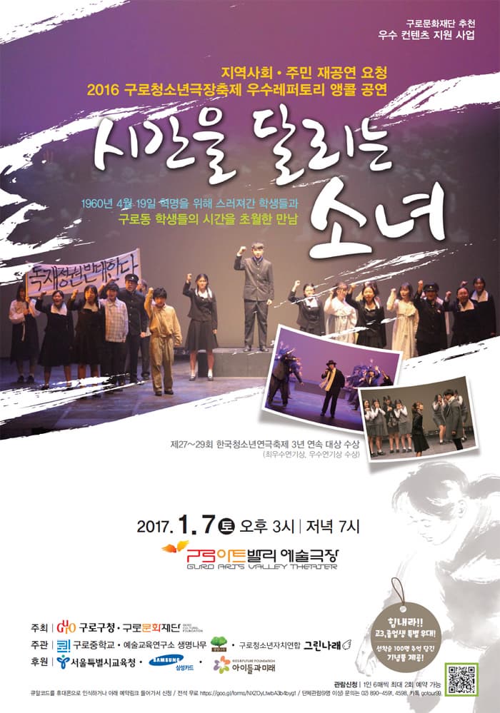 구로문화재단 추천 우수컨텐츠 지원 사업 지역사회 주민 재공연 요청 2016 구로청소년극장축제 우수레퍼토리 앵콜 공연 시간을 달리는 소녀 1960년 4월 19일 혁명을 위해 스러져간 학생들과 구로동 학생들의 시간을 초월한 만남 제 27~29회 한국청소년연극축제 3년 연속 대상 수상 최우수연기상 우수연기상 수상 2017.1.7 토 오후 3시 저녁 7시 구로아트밸리 예술극장 주최 구로구청 구로문화재단 주관 구로중학교 예술교육연구소 생명나무 구로청소년자처연합 그린나래 후원 서울특별시교육청 삼성카드 아이들과 미래 힘내라! 고3 졸업생 특별 우대! 선착순 100명 추억 담긴 기념품 제공! 큐알코드를 휴대폰으로 인식하거나 아래 예약링크 들어가서 신청 전석 무료 https://goo.gl/lome/NXZO.LivdA3b4bygf 단체관람(9명 이상) 문의는 02-890-4591 카톡 golour99