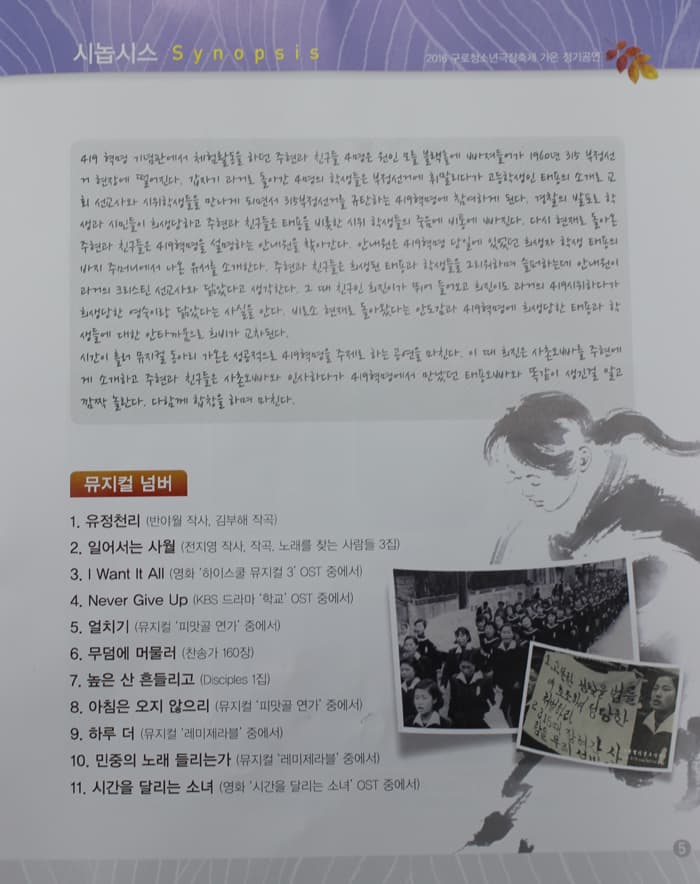 시놉시스 Synopsis 2016 구로청소년 극장축제 가온 정기공연 4.19 혁명 기념관에서 체험활동을 하던 주현과 친구들 4명은 원인 모를 블랙홀에 빠져들어가 1960년 315 부정선거 현장에 떨어진다. 갑자기 과거로 돌아간 4명의 학생들은 부정선거에 휘말리다가 고등학생인 태용의 소개로 고회 선교사와 시위학생들을 만나게 되면서 315부정선거를 규탄하는 419혁명에 참여하게 된다. 경찰의 발포로 학생과 시민들이 희생당하고 주현과 친구들은 태푱을 비롯한 시위 학생들의 죽음에 비통에 빠진다. 다시 현재로 돌아온 주현과 친구들은 419혁명을 설명하는 안내원을 찾아간다. 안내원은 419혁명 당일에 있었던 희생자 학생 태용의 바지 주머니에서 나온 유서를 소개한다. 주현과 친구들은 희생된 태용과 학생들을 그리워하며 슬퍼하는데 안내원이 희생당한 영숙이랑 닮았다는 사실을 안다. 비로소 현재로 돌아왔다는 안도감과 419혁명에 희생당한 태용과 학생들에 대한 안타까움으로 희비가 교차된다. 시간이 흘러 뮤지컬 동아리 가온은 성공적으로 419혁명을 주제로 하는 공연을 마친다. 이때 희진은 사촌오빠를 주현에게 소개하고 주현과 친구들은 사촌오빠와 인사하다가 419혁명에서 만났던 태용오빠와 똑같이 생긴걸 알고 깜짝 놀란다. 다함께 합창을 하며 마친다. 뮤지컬 넘버 1. 유정천리(반야월 작사 김부해 작곡) 2. 일어서는 사월전지영 작사 작곡 노래를 찾는 사람들 3집) 3 I Want it All(영화 하이스쿨 뮤지컬 3 OST 중에서) 4 Never Give Up(KBS 드라마 학교 OST중에서) 5 얼치기(뮤지컬 피말골 연가 중에서) 6 무덤에 머물러(찬송가 160장) 7 높은 산 흔들리고(Disciples 1집) 8 아침은 오지 않으리(뮤지컬 피맛골 연가 중에서) 9 하루 더(뮤지컬 레미제라블 중에서) 10. 민중의 노래 들리는가(뮤지컬 레미제라블 중에서) 11. 시간을 달리는 소녀 (영화 시간을 달리는 소녀 OST 중에서)