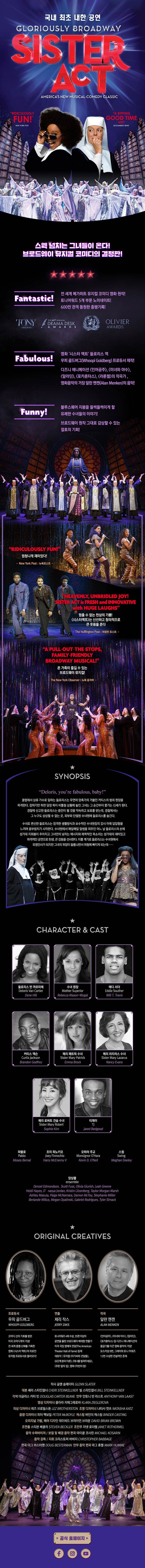 국내 최초 내한 공연 GLORIOUSLY BROADWAY SISTER ACT RIDICULOUSLY FUN! A RIPPING GOOD TIME HIT! 스웩 넘치는 그녀들이 온다! 브로드웨이 뮤지컬 코미디의 결정판! Fantastic! 전 세계 메가히트 뮤지컬 코미디 영화 원작! 토니어워드 5개 부문 노미네이트! 600만 관객 동원한 흥행기록! TONY AWARDS DRAMA DESK AWARDS OLIVER AWARDS Fabulus! 영화 시스터 액스 들로리스 역 우피 골드버그 프로듀서 제작! 디즈니 애니메이션 인어공주, 미녀와 야수, 알라딘, 포카혼타스, 라푼젤의 작곡가, 영화음악의 거장 알란 멘켄의 음악! Funny! 블루스퀘어 지붕을 들썩들썩이게 할 유쾌한 수녀들의 이야기! 브로드웨이 원작 그대로 감상할 수 있는 절호의 기회! RIDICULOUSLY FUN! 엄청나게 재미있따! 뉴욕포스트 HEAVENLY, UNBRIDLED JOY! SISTER ACT is FRESH and INNOVATIVE with HUGE LAUGHS 멈출 수 없는 천상의 기쁨! 시스터액트는 신선하고 창의적으로 큰 웃음을 준다 허핑턴 포스트 A PULL OUT THE STOPS FAMILY FRIENDLY BROADWAY MUSICAL 온 가족이 즐길 수 있는 브로드웨이 뮤지컬! 뉴욕 옴저버 SYNOPSI Deloris, youre fabulous, baby! 클럽에서 삼류 가수로 일하는 들로리스는 우연히 암흑가의 거물인 커티스의 범죄 현장을 목격한다. 잡히기만 하면 당장 목이 비틀린 상황에 놓인 그녀는 그 순간부터 쫒기는 신세가 된다. 경찰에 신고한 들로리스는 증인이 될 것을 약속하고 보호를 받는데, 경찰에서는 그 누구도 상상할 수 없는곳 외부와 단절된 수녀원에 들로리스를 숨긴다. 수녀로 변신한 들로리스는 엄격한 생활방식과 보수적인 수녀원장의 감시 아래 답답함을 느끼며 몸부림치기 시작한다. 수녀원에서 매일매일 말썽을 피우던 어느 날 들로리스의 손에 성가대 지휘봉이 주어지고 그녀만의 넘치는 에너지와 매력적인 목소리는 성가대의 재미있고 파격적인 공연으로 탄생, 큰 감동을 선사한다. 이를 계기로 들로리스는 수녀원에서 유명인사가 되지만 그녀의 위장이 들통나면서 위험에 빠지게 되는데..... CHARACTER 앤 CAST 들로리사 반 까르띠에 Dene Hill 수녀 원장 Rebecca Mason - Wygal 에디 서더 Will T.Travis 커티스 잭슨 Brandon Godfrey 메리 패트릭 수녀 Emma Brock 메리 라자러스 수녀 Nancy Evans 메리 로버트 견습 수녀 Sophie Kim 티제이 Jared Bedgood 파블로 Moses Bernal 조이 피노키오 Harry McEnerny V 오하라 주교 Kevin D.ONeil 스윙 Meghan Deeley 앙상블 Denzel Edmpndson Scott Fuss Olivia Giurish Leah Greene Heidi Hayes D nasya Jordan Kristin Luzenberg Taylor Morgan Marsh Ashley Masula Paige McNamara Damon McToy Stephanie Miller Berlande Millus Megan Opalinsku Gabriel Rodrigues Tyler Simack ORIGINAL CREATIVES 프로듀서 우피 골드버그 코미디 신의 가호를 받은 미국 코미디계의 거성! 전 세계 흥행 신화를 기록한 영화 시스터액트의 히로인 뮤지컬 프로듀서로 돌아오다! 연출 제리 작스 토니어워즈 4회 수상, 35편 이상의 공연을 올린 브로드웨이 베테랑 연출가 미국 극장 명예의 전당 등재 대표작 뮤지컬 아가씨와 건달들, 6단계 분리 이론, 테너를 빌려주세요, 푸른 잎의 집, 영화 마빈의방 작곡 알란 멘켄 인어공주, 미녀와 야수, 알라딘, 포카혼타스 등 디즈니 애니메이션의 황금기를 이끈 영화 음악의 거장! 오스카상 8번, 그래미와 토니어워즈 12번 수상한 전설적인 존재 작사 글렌 슬레이터 대본 세리 스타인컬너 빌 스타인컬너 각색 더글라스 키터 빈 안무 안토니 반 라스트 영상 디자이너 클라라 지에 그레로바 의상 디자이너 레즈 브라덜스톤 조명 디자이너 나타샤 캣츠 음향 디자이너 피터 맥보일 캐스팅 바인더 캐스팅 오리지널 가발, 헤어 디자인 데이비드 브리이언 브라운 조연출 스티븐 베클러 조안무 자ㅔㅅ 로더멜 음악 수퍼바이저 / 보컬 및 배경 음악 편곡 마이클 코사린 음악감독 / 지휘 크리스토퍼 바바지 편곡 더그 비스터맨 안무 음악 편곡 마그 휴멜 공식홈페이지 페이스북 인스타그램 유튜브