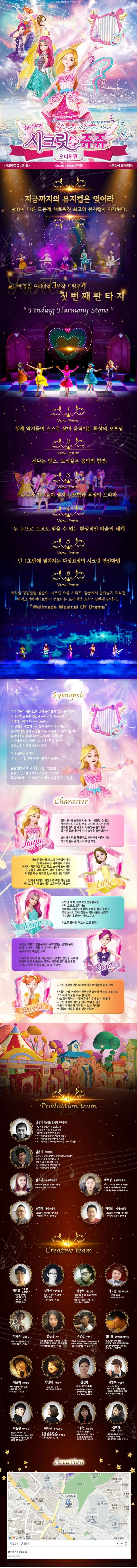 아이들의 순수한 마음이 모여 밤하늘의 별이 되다. 치링치링 시크릿 쥬쥬 오디션편 프리미엄 3부작 첫번째 판타지 시크릿쥬쥬 시리즈 iCreative Team 제작진 콩순이 드래곤편 지금까지의 뮤지컬은 잊어라 차원이 다른 모든게 새로워진 최고의 뮤지컬이 시작된다. 시크릿쥬쥬 프리미엄 3부작 트릴로지 첫번째판타지 뷰포인트 1 실제 악기들이 스스로 살아 움직이는 환상의 오프닝 뷰포인트 2 신나는 댄스, 보석같은 음악의 향연 뷰포인트 3 쥬쥬와 친구들이 펼치는 모험과 우정의 드라마 뷰포인트 4 두 눈으로 보고도 믿을 수 없는 환상적인 마술의 세계 뷰포인트 5 단 1초만에 펼쳐지는 다섯요정의 시크릿변신마법 뷰포인트 6 뮤지컬 엉뚱발랄 콩순이, 시크릿 쥬쥬 시리즈, 정글에서 살아남기 제작진 아이크리에이티브팀이 선보이는 프리미엄 3부작 첫번째 판타지 Wellmade Musical of Drama Synopsis 아직 완전히 평화로운 날이 돌아오지 않은 동화나라, 마녀들의 공포를 겪었던 동화나라 친구들은 각자의 집에서 나오지 않는다. 이상황을 개선하고자 동화나라의 레이지는 원래대로의 동화나라로 되돌리기 위해서는 마녀에게 빼앗겨버린 하모니스톤을 찾아서 레인보우 하프를 울려야한다. 마녀 포이즌의 함정 그리고 그 함정에 빠져버린 아이린까지... 쥬쥬 일행에게 다가올 모든 시련들을 쥬쥬는 친구들과 마녀 포이즌으로부터 동화나라를 다시 행복한 시절로 되돌릴 수 있을까? character 쥬쥬 동화나라와 요정의 힘을 다시 되돌릴 수 있는 시크릿스톤 조각을 모두 모으려 애쓰는 한편, 시크릿플라워밴드의 아름다운 음악으로 돌이된 동화나라에 다시 숨결을 불어넣는다. 고난과 시려을 꿋꿋하고 씩씩하게 헤쳐나가는 시크릿 플라워 밴드의 메인 보컬 릴리 시크릿플라워밴드의 건반담당이자 발레공주라는 닉네임의 소유자. 언제나 차분하고 겁도 많고 소심해 보이지만 친구들을 위해서라면 뒤로 물러서지 않는 강인한 면도 가지고 있는 외유내강 캐릭터. 언제나 배려와 희생으로 주변 사람들을 자기보다 먼저 보살피는 고운 마음씨의 소녀 로사 도도한 미모의 얼음공줄 똑부러지는 성격때문에 쉽게 다가서기 힘들거 같지만 내면은 누구보다도 따뜻한 소녀. 스마트한 두뇌로 늘 객관적이고 냉정한 판단을 내리며 결단력있게 친구들을 이끄는 시크릿 플라워밴드의 기타리스트이자 실질적인 리더, 브레인! 샤샤. 나이는 가장 어리지만 천부적인 음악적 재능을 너무 잘 알아 다소 잘난 척 하는 기질 때문에 친구가 없는 외톨이. 시크릿플라워밴드를 만나 마음을 열고 외톨이 천재에서 미워할 수 없는 막내로 언니들의 사랑을 듬뿍 받는 캐릭터 PRODUCTION TEAM 민정기 작 연출 및 총괄 프로듀소 정글에서 살아남기 총괄프로듀서 시크릿 쥬쥬 시즌2 총괄프로듀서 정글 어드벤처 테마파크 총감독 2016 엉뚱발랄콩순이 드래곤편 작 연출 2017 엉뚱발랄 콩순이 엄마편 작 연출 2017 시크릿쥬쥬 Finding Harmony Stone 작연출 엄윤기 제작감독 러시아 소치동계패럴림픽 폐막식 기인수식 기획팀 터키,이스탄불 세계경주엑스포 문화예술교류공연 기획,제작 2016 콩순이 드래곤편 2017 엉뚱발랄콩순이 엄마편 김유나 공동제작감독 Musical 달을 품은 슈퍼맨 조연출 Musical 캐미스토리 조연출 권영대 제작조감독 뽀로로와 동화여행 제작총괄 우당탕탕 아이쿠 제작총괄 백우정 공동제작감독 KBS뉴 스타임 연예수첩 조연출 정글 어드벤처 테마파크 제작PD 엉뚱발랄 콩순이 드래곤편 제작PD 박정만 제작조감독 뽀로로와 동화여행 제작총괄 뚜바뚜바 눈보리 제작총괄 CREATIVE TEAM 최관열 기술감독 조명디자인 디보와 슈퍼밴드 슈퍼영웅 뽀로로 뽀로로의 대모험 꼬마버스 타요 심재욱 무대미술총괄 또봇 태권K와 시간탐험대 위자드 머털 2016 콩순이 드래곤편 정용현 무대디자이너 2016 콩순이 드래곤 편 박종혁 영상감독 광고 배용준 일본 도쿄돔 팬미팅 영상제작감독 박효신 콘서트 GIFT영상감독 2016 콩순이드래곤편 김태근 음악감독 피노키오,정글에서 살아남기 2016 콩순이 드래곤편 장은영 작곡 전국 생활체육대회축전 개폐회식 음악감독 2016 신년음악회 우리의 소원은 통일 편곡 2016 엉뚱발랄콩순이 드래곤편 고상연 보컬코치 현 FnC Entertainment,oo Academy 앤 Global Training Center 보컬트레이너 2016 엉뚱발랄콩순이 드래곤편 김진환 음향디자인(제이인) 브로드웨이42번가(2004) KBS가족오락관,도전골든벨(2006) 창작뮤지컬 하트비트 블루레인 2016 콩순이 드래곤편 채승희 의상감독 MBC내 품에 라바와 친구들 시크릿 쥬쥬 시즌2 2016 콩순이 드래곤 편 박영애 소품감독 시크릿 쥬쥬 시즌 2 2016 콩순이 드래곤 편 김선희 인형사랑 코스틈제작 뮤지컬 정글에서 살아남기 뮤지컬 방귀대장 뿡뿡이 2016 콩순이 드래곤 편 이영우 마술감독 2012 마술올림픽 한국국가대표 마술사 역임 이탈리아 국제마술대회 2관왕 2016 콩순이 드래곤 편 이동원 안무감독 원 댄스 프로젝트 그룹 대표 성균관대학교 무용학과 겸임교수 2016 콩순이 드래곤 편 이서은 안무조감독 뮤지컬 구름빵 안무감독 뮤지컬 두리뭉실 뭉개공항 안무감독 2016 콩순이 드래곤 편 조용선 분장감독 테디베어와 함께하는 테르도 태권발레 2015 뮤지컬 친정엄마 2016 2016 콩순이 드래곤 편 김평화 그래픽 디자이너 엉뚱발랄콩순이 포스터 시크릿쥬쥬시즌2 포스터 정글어드벤처 테마파크 포스터 Location 광부 북구 북문대로 60 062-613-8333