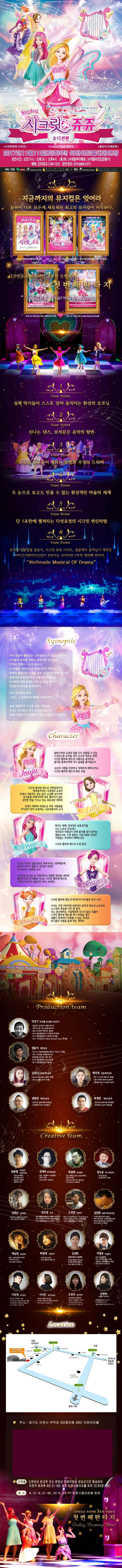 아이들의 순수한 마음이 모여 밤하늘의 별이 되다. 치링치링 시크릿 쥬쥬 오디션 편 2017년 11월11일 토 하루!! 이천아트홀 대공연장 공연시간 오전11시 오후2시 오후4시 총 3회 24개월부터 매표 24개월미만입장불가 예매 인터파크 1544-1555 공연문의 070-880-9373 지금까지의 뮤지컬은 잊어라 차원이 다른 모든게 새로워진 최고의 뮤지컬이 시작된다. 시크릿쥬쥬 프리미엄 3부작 트릴로지 첫번째판타지 VIEW POINT 1 실제 악기들이 스스로 살아 움직이는 환상의 오프닝 VIEW POINT 2 신나는 댄스, 보석같은 음악의 향연 VIEW POINT 3 쥬쥬와 친구들이 펼치는 모험과 우정의 드라마 VIEW POINT 4 두 눈으로 보고도 믿을 수 없는 환상적인 마술의 세계 VIEW POINT 5 단 1초만에 펼쳐지는 다섯요정의 시크릿 변신마법 VIEW POINT 6 뮤지컬 엉뚱발랄 콩순이 시크릿 쥬쥬 시리즈 정글에서 살아남기 제작진 아이크리에이티브팀이 선보이는 프리미엄 3부작 첫번째 판타지 Wellmade Musical Of Drama Synopsis 아직 완전히 평화로운 날이 돌아오지 않은 동화나라, 마녀들의 공포를 겪었던 동화나라 친구들은 각자의 집에서 나오지 않는다. 이상황을 개선하고자 동화나라의 레이지는 원래대로의 동화나라로 되돌리기 위해서는 마녀에게 빼앗겨버린 하모니스톤을 찾아서 레인보우 하프를 울려야한다. 마녀 포이즌의 함정 그리고 그 함정에 빠져버린 아이린까지... 쥬쥬 일행에게 다가올 모든 시련들을 쥬쥬는 친구들과 마녀 포이즌으로부터 동화나라를 다시 행복한 시절로 되돌릴 수 있을까? character 쥬쥬 동화나라와 요정의 힘을 다시 되돌릴 수 있는 시크릿스톤 조각을 모두 모으려 애쓰는 한편, 시크릿플라워밴드의 아름다운 음악으로 돌이된 동화나라에 다시 숨결을 불어넣는다. 고난과 시려을 꿋꿋하고 씩씩하게 헤쳐나가는 시크릿 플라워 밴드의 메인 보컬 릴리 시크릿플라워밴드의 건반담당이자 발레공주라는 닉네임의 소유자. 언제나 차분하고 겁도 많고 소심해 보이지만 친구들을 위해서라면 뒤로 물러서지 않는 강인한 면도 가지고 있는 외유내강 캐릭터. 언제나 배려와 희생으로 주변 사람들을 자기보다 먼저 보살피는 고운 마음씨의 소녀 로사 도도한 미모의 얼음공줄 똑부러지는 성격때문에 쉽게 다가서기 힘들거 같지만 내면은 누구보다도 따뜻한 소녀. 스마트한 두뇌로 늘 객관적이고 냉정한 판단을 내리며 결단력있게 친구들을 이끄는 시크릿 플라워밴드의 기타리스트이자 실질적인 리더, 브레인! 샤샤. 나이는 가장 어리지만 천부적인 음악적 재능을 너무 잘 알아 다소 잘난 척 하는 기질 때문에 친구가 없는 외톨이. 시크릿플라워밴드를 만나 마음을 열고 외톨이 천재에서 미워할 수 없는 막내로 언니들의 사랑을 듬뿍 받는 캐릭터 PRODUCTION TEAM 민정기 작 연출 및 총괄 프로듀소 정글에서 살아남기 총괄프로듀서 시크릿 쥬쥬 시즌2 총괄프로듀서 정글 어드벤처 테마파크 총감독 2016 엉뚱발랄콩순이 드래곤편 작 연출 2017 엉뚱발랄 콩순이 엄마편 작 연출 2017 시크릿쥬쥬 Finding Harmony Stone 작연출 엄윤기 제작감독 러시아 소치동계패럴림픽 폐막식 기인수식 기획팀 터키,이스탄불 세계경주엑스포 문화예술교류공연 기획,제작 2016 콩순이 드래곤편 2017 엉뚱발랄콩순이 엄마편 김유나 공동제작감독 Musical 달을 품은 슈퍼맨 조연출 Musical 캐미스토리 조연출 권영대 제작조감독 뽀로로와 동화여행 제작총괄 우당탕탕 아이쿠 제작총괄 백우정 공동제작감독 KBS뉴 스타임 연예수첩 조연출 정글 어드벤처 테마파크 제작PD 엉뚱발랄 콩순이 드래곤편 제작PD 박정만 제작조감독 뽀로로와 동화여행 제작총괄 뚜바뚜바 눈보리 제작총괄 CREATIVE TEAM 최관열 기술감독 조명디자인 디보와 슈퍼밴드 슈퍼영웅 뽀로로 뽀로로의 대모험 꼬마버스 타요 심재욱 무대미술총괄 또봇 태권K와 시간탐험대 위자드 머털 2016 콩순이 드래곤편 정용현 무대디자이너 2016 콩순이 드래곤 편 박종혁 영상감독 광고 배용준 일본 도쿄돔 팬미팅 영상제작감독 박효신 콘서트 GIFT영상감독 2016 콩순이드래곤편 김태근 음악감독 피노키오,정글에서 살아남기 2016 콩순이 드래곤편 장은영 작곡 전국 생활체육대회축전 개폐회식 음악감독 2016 신년음악회 우리의 소원은 통일 편곡 2016 엉뚱발랄콩순이 드래곤편 고상연 보컬코치 현 FnC Entertainment,oo Academy 앤 Global Training Center 보컬트레이너 2016 엉뚱발랄콩순이 드래곤편 김진환 음향디자인(제이인) 브로드웨이42번가(2004) KBS가족오락관,도전골든벨(2006) 창작뮤지컬 하트비트 블루레인 2016 콩순이 드래곤편 채승희 의상감독 MBC내 품에 라바와 친구들 시크릿 쥬쥬 시즌2 2016 콩순이 드래곤 편 박영애 소품감독 시크릿 쥬쥬 시즌 2 2016 콩순이 드래곤 편 김선희 인형사랑 코스틈제작 뮤지컬 정글에서 살아남기 뮤지컬 방귀대장 뿡뿡이 2016 콩순이 드래곤 편 이영우 마술감독 2012 마술올림픽 한국국가대표 마술사 역임 이탈리아 국제마술대회 2관왕 2016 콩순이 드래곤 편 이동원 안무감독 원 댄스 프로젝트 그룹 대표 성균관대학교 무용학과 겸임교수 2016 콩순이 드래곤 편 이서은 안무조감독 뮤지컬 구름빵 안무감독 뮤지컬 두리뭉실 뭉개공항 안무감독 2016 콩순이 드래곤 편 조용선 분장감독 테디베어와 함께하는 테르도 태권발레 2015 뮤지컬 친정엄마 2016 2016 콩순이 드래곤 편 김평화 그래픽 디자이너 엉뚱발랄콩순이 포스터 시크릿쥬쥬시즌2 포스터 정글어드벤처 테마파크 포스터 Location 주소 경기도 이천시 부악로 40(중이동 490) 이천아트홀 지하철 신분당선 판교역 또는 분당선 이매역에서 경강선으로 환승하여 이천역 하차후 8번 21-9번 승차 이천시청아트홀 하차(도보5분소요) 버스 8. 21-9, 21, 92, 22-6, 24-70 이천시청아트홀 하차 시크릿쥬쥬 프리미엄 3부작 트릴로지 첫번째판타지