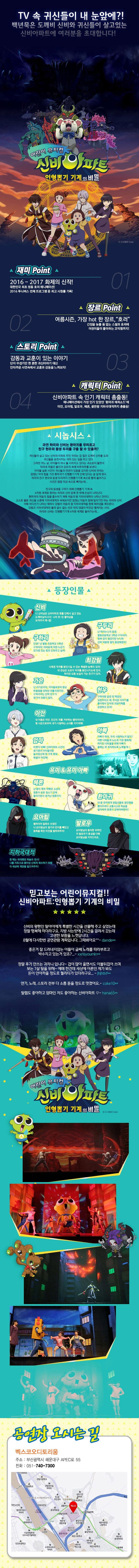 TV속 귀신들이 내 눈앞에?! 백년묵은 도깨비 신비와 귀신들이 살고있는 신비아파트에 여러분을 초대합니다! 어린이 뮤지컬 신비아파트 인형뽑기 기계의 비밀 재미 Point 01 2016-2017 화제의 신작! 대한민국 최초 정통 호러 애니메이션! 2016 투니버스 전체 프로그램 중 최고 시청률 기록! 장르Point 02 여름시즌,가장hot한 장르,호러 ㄱ니장을 늦출 틈 없는 스릴과 호러에 어린이들이 좋아하는 코믹함까지! 스토리 Poitn 03 감동과 교훈이 있는 이야기 단지 무섭기만 한 흔한 귀신이야기 대신 안타가운 사연속에서 교훈과 감동을 느껴보자! 캐릭터 Point 04 신비아파트 속 인기 캐릭터 총출동! 애니메이션에서 가장 인기 있었던 환마귀 에피소드에 이안,요아힘,발로우,헤론,끝판왕 지하국대적까지 총출동! 시놉시스 과연 하리와 신비는 환마귀를 무찌르고 친구 현우와 동생 두리를 구출 할 수 있을까? 귀신들이 살고 있는 신비의 아파트 주민 하라는 겁 많은 도깨비 신비를 도와 귀신들을 승천시키는 의미 있는 일을 하고 있다. 그러던 어느 날,아이들이 하나 둘 사라지고 있다는 괴소문이 돌면서 하리네 마을은 불안과 공포의 속에 하루하루를 보낸다. 아이들 실종 사건이 귀신들과 연관이 있음을 감지한 신비와 하리는 엄청난 악의 힘을 가진 환마귀가 인형뽑기기계 안에 있다는 걸 알게된다. 하리의 친구 현우와 동생 두리까지 인형뽑기기계 속으로 빨려 들어가고 사건은 점점 미궁 속으로 빠지는데... 친구와 동생을 구하기 위해 인형뽑기 기계 속 4차원 세계로 향하는 하리와 신비 앞에 뜻 밖에 손님이 나타난다. 환마귀의 어둠의 힘을 흡수하기 위해 어둠의 왕 지하국대적이 나타난 것이다. 고스트 볼로 귀신을 소환해 지하국대적과 싸워보지만 엄청난 어둠의 힘에 밀리기만 하는 하리와 신비. 이때 어디선가 나타난 퇴마사 강림이 어둠의 왕 지하국대적을 향해 퇴마검을 휘두른다. 강림과 지하국대적의 물러 설 수 없는 선과 악의 대결이 박진감 펼쳐지는 사이, 하리와 신비는 인형뽑기기계 4차원 세계로 들어가는데... 등장인물 신비 나 신비님은 신비아파트 맨홀 안에서 살고있는 도깨비님이시다! 나의 멋~진 활약상을 보여주지 깨~앱! 구두리 난 하리누나의 동생. 별빛초등학교 3학년 구두리야. 원래 겁이 많았지만 누나와 신비 덕분에 많이 용감해졌어! 구하리 안녕? 난 별빛 초등학교 5학년 구하리야. 어려움에 처한 누군가 있다면 있는 힘껏 도와주고 싶어! 최강림 나에겐 악귀를 봉인시킬 수 있는 특별한 능력이 있어! 내 관심은 오로지 악귀를 봉인시키는데 있지. 하지만 요즘 눈길이 가는 친구가 있어. 가은 난 이가은이야. 아이들로부터 항상 따돌림을 당하던 외톨이였지만..구하리라는 단짝 친구가 생겨서 외롭지 않아. 현우 구하리랑 같은 반 짝꿍인 김현우라고 해. 무서운 이야기를 좋아해서 인터넷 괴담카페를 운영하고 있어! 이안 내 이름은 이안.인간의 피를 거부하는 뱀파이어지. 형 시온으로부터 내가 사랑하는 소녀를 지키려해! 엄마 바쁘다 바빠! 신비아파트 사건이 생기면서 아이들이랑 놀이동산에 못 가게 됐네. 예들아 미안해! 아빠 아빠가 하리.두리 사랑하는거 알지? 아빤 너희들과 노는게 가장 행복해! 하지만 너희들을 위해 아빠가 올해는 꼭 취직하도록 노력할게~! 유미앤유미아빠 헤론 난 몸이 매우 약했던 소녀의 영혼이 로봇 청소기 안에 들어가면서 생겨난 원혼이지 환마귀 내 딸 유미에게 생일선물로 곰인형을 뽑아주려다 교통사고로 목숨을 잃어버려 영혼이 갖혀어버렸어!! 요아힘 뱀파이어 일족의 수장인 나 요아힘님이 왕가의 반지를 빼앗고 동족을 죽인 이안을 벌하여주마! 발로우 요아힘님의 충직한 부하인 저 발로우가 충성을 다해 요아힘님을 지켜드리죠. 지하국대적 한 때는 위대했던 하늘의 천사! 나를 지옥으로 쫒아낸 신에게 복수하기 위해 이 세상에 재앙을 일으켜주마! 믿고보는 어린이뮤지컬!! 신비아파트 인형뽑기 기계의 비밀 신비의 왕팬인 딸아이에게 특별한 시간을 선물해 주고 싶었는데 정말 행복해 하더라구요. 지방 사는탓에 2시간을 걸려서 갔는데 고생한 보람을 느꼇답니다. 8월에 다시한번 공연관람 계획입니다. 그때뵈어요 dande** 좋은거 잘 드러내지 않는 아들이 글쎄 노래를 따라부르고 박수치고 있는거 있죠?... xxnsyoumin** 정말 후기 안쓰는 귀차니입니다 ~ 겁이 많아 울면서도 이불뒤집어 쓰며 보는 7살 딸을 위해 ~ 예매 한건데 세상에 어른인 제가 봐도 돈이 안아까울 정도로 퀄리티가 있더라구요... jhjhtkf** 연기, 노래, 스토리 전부 다 소름 돋을 정도로 멋졌어요.. coke 10** 딸램도 좋아하고 엄마인 저도 좋아하는 신비아파트 hana65** 어린이 뮤지컬 신비아파트 인형뽑기 기계의비밀 공연장 오시는 길 벡스코오디토리움 주소 부산광역시 해운대구 APEC로 55 전화 051-740-7300