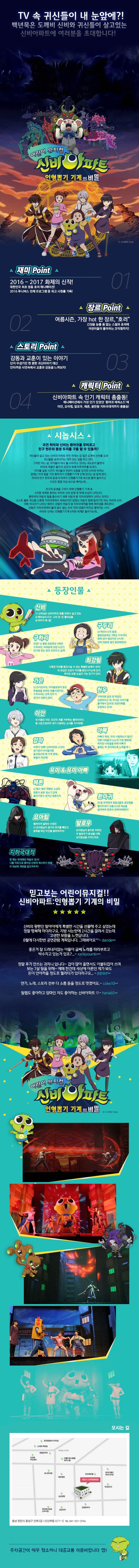 TV속 귀신들이 내 눈앞에?! 백년묵은 도깨비 신비와 귀신들이 살고있는 신비아파트에 여러분을 초대합니다! 어린이 뮤지컬 신비아파트 인형뽑기 기계의 비밀 재미 Point 01 2016-2017 화제의 신작! 대한민국 최초 정통 호러 애니메이션! 2016 투니버스 전체 프로그램 중 최고 시청률 기록! 장르Point 02 여름시즌,가장hot한 장르,호러 ㄱ니장을 늦출 틈 없는 스릴과 호러에 어린이들이 좋아하는 코믹함까지! 스토리 Poitn 03 감동과 교훈이 있는 이야기 단지 무섭기만 한 흔한 귀신이야기 대신 안타가운 사연속에서 교훈과 감동을 느껴보자! 캐릭터 Point 04 신비아파트 속 인기 캐릭터 총출동! 애니메이션에서 가장 인기 있었던 환마귀 에피소드에 이안,요아힘,발로우,헤론,끝판왕 지하국대적까지 총출동! 시놉시스 과연 하리와 신비는 환마귀를 무찌르고 친구 현우와 동생 두리를 구출 할 수 있을까? 귀신들이 살고 있는 신비의 아파트 주민 하라는 겁 많은 도깨비 신비를 도와 귀신들을 승천시키는 의미 있는 일을 하고 있다. 그러던 어느 날,아이들이 하나 둘 사라지고 있다는 괴소문이 돌면서 하리네 마을은 불안과 공포의 속에 하루하루를 보낸다. 아이들 실종 사건이 귀신들과 연관이 있음을 감지한 신비와 하리는 엄청난 악의 힘을 가진 환마귀가 인형뽑기기계 안에 있다는 걸 알게된다. 하리의 친구 현우와 동생 두리까지 인형뽑기기계 속으로 빨려 들어가고 사건은 점점 미궁 속으로 빠지는데... 친구와 동생을 구하기 위해 인형뽑기 기계 속 4차원 세계로 향하는 하리와 신비 앞에 뜻 밖에 손님이 나타난다. 환마귀의 어둠의 힘을 흡수하기 위해 어둠의 왕 지하국대적이 나타난 것이다. 고스트 볼로 귀신을 소환해 지하국대적과 싸워보지만 엄청난 어둠의 힘에 밀리기만 하는 하리와 신비. 이때 어디선가 나타난 퇴마사 강림이 어둠의 왕 지하국대적을 향해 퇴마검을 휘두른다. 강림과 지하국대적의 물러 설 수 없는 선과 악의 대결이 박진감 펼쳐지는 사이, 하리와 신비는 인형뽑기기계 4차원 세계로 들어가는데... 등장인물 신비 나 신비님은 신비아파트 맨홀 안에서 살고있는 도깨비님이시다! 나의 멋~진 활약상을 보여주지 깨~앱! 구두리 난 하리누나의 동생. 별빛초등학교 3학년 구두리야. 원래 겁이 많았지만 누나와 신비 덕분에 많이 용감해졌어! 구하리 안녕? 난 별빛 초등학교 5학년 구하리야. 어려움에 처한 누군가 있다면 있는 힘껏 도와주고 싶어! 최강림 나에겐 악귀를 봉인시킬 수 있는 특별한 능력이 있어! 내 관심은 오로지 악귀를 봉인시키는데 있지. 하지만 요즘 눈길이 가는 친구가 있어. 가은 난 이가은이야. 아이들로부터 항상 따돌림을 당하던 외톨이였지만..구하리라는 단짝 친구가 생겨서 외롭지 않아. 현우 구하리랑 같은 반 짝꿍인 김현우라고 해. 무서운 이야기를 좋아해서 인터넷 괴담카페를 운영하고 있어! 이안 내 이름은 이안.인간의 피를 거부하는 뱀파이어지. 형 시온으로부터 내가 사랑하는 소녀를 지키려해! 엄마 바쁘다 바빠! 신비아파트 사건이 생기면서 아이들이랑 놀이동산에 못 가게 됐네. 예들아 미안해! 아빠 아빠가 하리.두리 사랑하는거 알지? 아빤 너희들과 노는게 가장 행복해! 하지만 너희들을 위해 아빠가 올해는 꼭 취직하도록 노력할게~! 유미앤유미아빠 헤론 난 몸이 매우 약했던 소녀의 영혼이 로봇 청소기 안에 들어가면서 생겨난 원혼이지 환마귀 내 딸 유미에게 생일선물로 곰인형을 뽑아주려다 교통사고로 목숨을 잃어버려 영혼이 갖혀어버렸어!! 요아힘 뱀파이어 일족의 수장인 나 요아힘님이 왕가의 반지를 빼앗고 동족을 죽인 이안을 벌하여주마! 발로우 요아힘님의 충직한 부하인 저 발로우가 충성을 다해 요아힘님을 지켜드리죠. 지하국대적 한 때는 위대했던 하늘의 천사! 나를 지옥으로 쫒아낸 신에게 복수하기 위해 이 세상에 재앙을 일으켜주마! 믿고보는 어린이뮤지컬!! 신비아파트 인형뽑기 기계의 비밀 신비의 왕팬인 딸아이에게 특별한 시간을 선물해 주고 싶었는데 정말 행복해 하더라구요. 지방 사는탓에 2시간을 걸려서 갔는데 고생한 보람을 느꼇답니다. 8월에 다시한번 공연관람 계획입니다. 그때뵈어요 dande** 좋은거 잘 드러내지 않는 아들이 글쎄 노래를 따라부르고 박수치고 있는거 있죠?... xxnsyoumin** 정말 후기 안쓰는 귀차니입니다 ~ 겁이 많아 울면서도 이불뒤집어 쓰며 보는 7살 딸을 위해 ~ 예매 한건데 세상에 어른인 제가 봐도 돈이 안아까울 정도로 퀄리티가 있더라구요... jhjhtkf** 연기, 노래, 스토리 전부 다 소름 돋을 정도로 멋졌어요.. coke 10** 딸램도 좋아하고 엄마인 저도 좋아하는 신비아파트 hana65** 어린이 뮤지컬 신비아파트 인형뽑기 기계의비밀 오시는 길 충남 천안시 동남구 신부2길 12(신부동 471-1) Tel 041-521-3744 주차공간이 매우 협소하니 대중교통 이용바랍니다 깹!