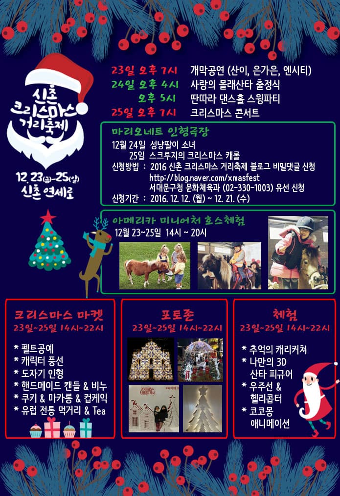 신촌 크리스마스 거리축제 23일 오후 7시  개막공연(산이 은가은 엔시티) 24일 오후 4시 사랑의 몰래산타 출정식 오후 5시 딴따라 댄스홀 스윙파티 25일 오후 7시 크리스마스 콘서트 마리오네트 인형극장 12월 24일 성냥팔이소녀 25일 스크루지의 크리스마스 캐롤 신청방법: 2016 신촌 크리스마스 거리축제 블로그 비밀댓글 신청 https://blog.naver.com/xmasfest 서대문구청 문화체육과 02-330-1003 유선 신청 신청기간 2016.12.12 월~12.21 수 아메리카 미니어처 호스체험 12월 23~25일 14시~20시 크리스마스 마켓 23일~25일 14시~22시 펠트공예 캐릭터 풍선 도자기 인형 핸드메이드 캔들 비누 쿠키 마카롱 컵케익 유럽 전통 먹거리 Tea 포토존 23일~25일 14시~22시 체험 23일~25일 14시~22시 추억의 캐리커쳐 나만의 3D 산타 피규어 우주선 헬리콥터 코코몽 애니메이션