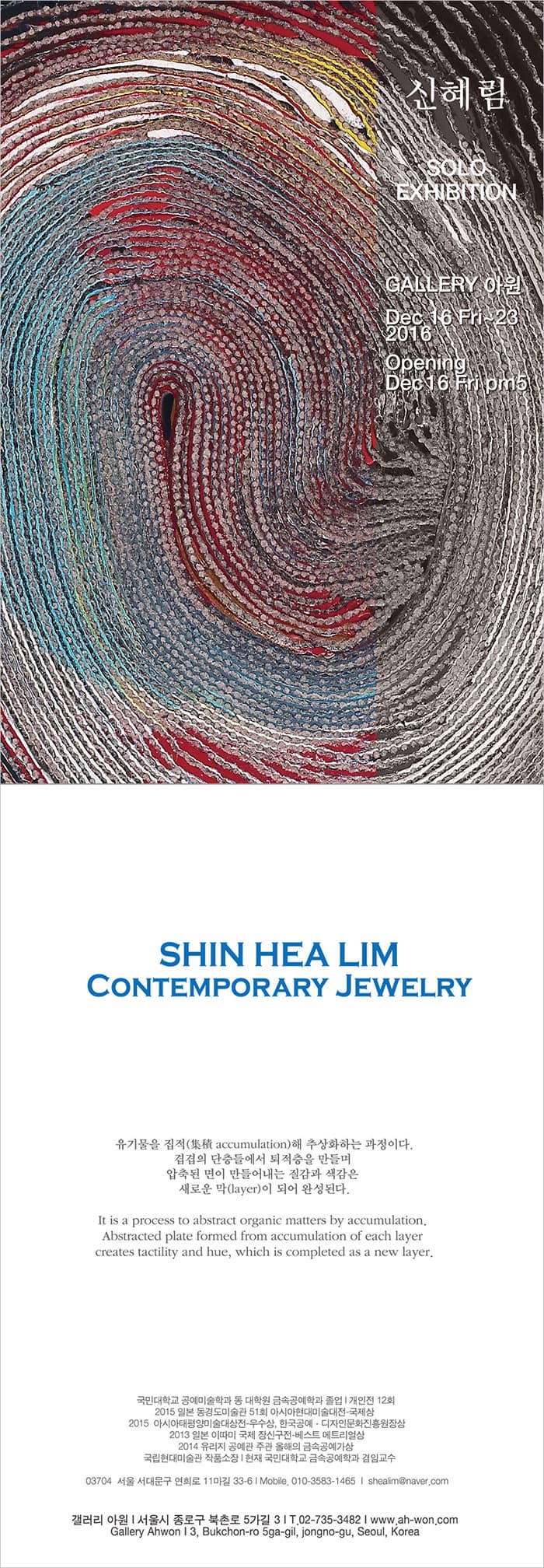 신혜림 SOLO EXHIBITION GALLERY 아원 Dec 16 Fri~23 2016 Opening Dec 16 Fri pm5 CONTEMPORARY JEWELRY  유기물을 직접해 추상화하는 과정이다. 겹겹의 단층들에서 퇴적층을 만들며 압축도니 면이 만들어내는 질감과 색감은 새로운 막(layer)이 되어 완성된다. 국민대학교 공예미술학과 동 대학원 금속공예학과 졸업 개인전 12회 2015 일본 동경도미술관 51회 아시아현대미술대전-국제상 2015 아시아태평양미술대상전-우수상, 한국공예·디자인문화진흥원장상 2013 일본 이따미 국제 장신구전-베스트 메트리얼상 2014 유리지 공예관 주관 올해의 금속공예가상 국립현대미술관 작품소장 현재 국민대학교 금속공예학과 겸임교수 03704 서울 서대문구 현희로 11마길 33-6 Mobile. 010-3583-1465 shealim@naver.com 갤러리 아원 서울시 종로구 북촌로 5가길 3 T. 02-735-3482 www.ah-won.com Gallery Ahwon 3, Bukchon-ro 5ga-gil, jongno-gu, Seoul, Korea