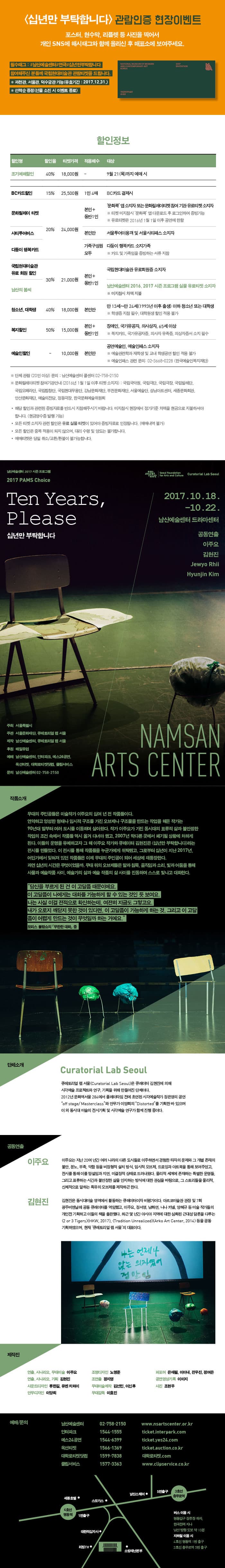 십년만 부탁합니다 관람인증 현장이벤트 포스터, 현수막, 리플렛 등 사진을 찍어서 개인 SNS에 해시태그와 함께 올리신 후 매표소에 보여주세요. 필수태그 : #남산예술센터#연극#십년만부탁합니다 참여해주신 분들께 국립현대미술관 관람티켓을 드립니다. * 과천관, 서울관, 덕수궁관 가능(유효기간: 2017.12.31) * 선착순 증정(선물 소진시 이벤트 종료) 할인정보 할인명 조기예매할인 할인율 40% 티켓가격 18,000원 적용매수 - 대상 9월 21일(목)까지 예매 시 BC카드할인 할인율 15% 티켓가격 25,500원 적용매수 1인 4매 대상 BC카드 결제시 할인명 문화릴레이티켓 할인율 20% 티켓가격 24,000원 적용매수 본인+동반1인 대상 문화콕 앱 소지자 또는 문화릴레이티켓 참여 기관 유료티켓 소지자 ※ 티켓 미지참시 문화콕 앱 다운로드 후 로그인하여 증빙 가능 ※ 유료티켓은 2016년 1월 1일 이후 공연에 한함 할인명 시티투어버스 할인율 20% 티켓가격 24,000원 적용매수 본인만 대상 서울투어이용객 및 서울시티패스 소지자 할인명 다둥이 행복카드 할인율 20% 티켓가격 24,000원 적용매수 가족구성원 모두 대상 다둥이 행복카드 소지가족 ※ 카드 및 가족임을 증빙하는 서류 지참 할인명 국립현대미술관 유료 회원 할인율 30% 티켓가격 21,000원 적용매수 본인+동반1인 대상 국립현대미술과 유료회원증 소지자 할인명 남산의 봄씨 할인율 30% 티켓가격 21,000원 적용매수 본인+동반1인 대상 남산예술센터 2016.2017 시즌 프로그램 실물 유료티켓 소지자 ※ 미지참시 차액 지불 할인명 청소년, 대학생 할인율 40% 티켓 가격 18,000원 적용매수 본인만 대상 만 13세~만 24세(1993년 이후 출생) 이하 청소년 또는 대학생 ※ 학생증 지참 필수, 대학원생 할인 적용 불가 할인명 복지할인 할인율 50% 티켓가격 15,000원 적용매수 본인 + 동반1인 대상 장애인, 국가유공자, 의사상자, 65세 이상 ※ 복지카드, 국가유공자증, 의사자 유족증, 의상자증서 소지 필수 할인명 예술인한일 할인율 - 티켓가격 10,000원 적용매수 본인만 대상 공연예술인, 예술인패스 소지자 ※ 예술관련학과 재학생 및 교내 학생공연 할인 적용 불가 ※ 예술인패스 관련 문의 : 02-3668-0288 (한국예술인복지재단) ※ 단체 관람(20인 이상) 문의 : 남산예술센터 콜센터 02-758-2150 ※ 문화릴레이티켓 참여기관 안내 (2016년 1월 1일 이후 티켓 소지자) : 국립국악원, 국립극단, 국립극장, 국립발레단, 국립오페라단, 국립합창단, 국립현대무용단, 강남문화재단, 부천문화재단, 서울예술단, 성남아트센터, 세종문화회관, 안산문화재단, 예술의전당 정동극장, 한국문화예술위원회 * 해당 할인과 관련된 증빙자료를 반드시 지참해주시기 바랍니다. 미지참시 현장에서 정가준 차액을 현금으로 지불하셔야 합니다. (현금영수증 발행 가능) * 모든 티켓 소지자 관련 할인은 유료 실물티켓이 있어야 증빙자료로 인정됩니다.(예매내역 불가) * 모든 할인은 중복 적용이 되지 않으며, 대리 수령 및 양도는 불가합니다. * 예매티켓은 당일 취소/교환/환불이 불가능합니다. 남산예술센터 2017 시즌 프로그램 2017 PAMS Choice Ten Years, Please 십년만 부탁합니다 2017.10.18. - 10.22. 남산예술센터 드라마센터 공동연출 이주요 김현지 Jewyo Rhii Hyunjin Kim 주최 서울특별시 주관 서울문화재단, 큐레토리얼 랩 서울 제작 남산예술센터, 큐레토리얼 랩 서울 후원 매일유업 예매 남산예술센터, 인터파크, 예스24공연, 옥션티켓, 대학로티켓닷컴, 클립서비스 문의 남산예술센터 02-758-2150 NAMSAN ARTS CENTER 작품소개 무대의 주인공들은 미술작가 이주요의 십여 년 전 작품들이다. 연약하고 엉성한 형태나 임시적 구조를 가진 오브제나 구조물을 맏드는 작업을 해온 작가는 90년대 말부터 여러 도시를 이동하며 살아왔다. 작가 이주요가 가진 동시대의 표류적 삶과 불안정한 작업이 조건 속에서 작품들 역시 옮겨 다녀야 했고, 2007년 막다른 곳에서 폐기될 상황에 처하게 된다. 이들의 운명을 유예하고자 그해 이주요 작가와 큐레이터 김현진은 십년만 부탁합니다 라는 전시를 만들었다. 이 전시를 통해 작품들을 누군가에게 위탁했고, 그로부터 십년이 지난 2017년, 어딘가에서 잊혀져 있던 작품들은 이제 무대의 주인공이 되어 세상에 재등장한다. 과연 십년의 시간은 무엇이었을까, 무대 위의 오브제들은 말과 침무고, 움직임과 소리, 빛과 어둠을 통해 사물과 예술작품 사이, 예술가의 삶과 예술 작품의 삶 사이를 진동하며 스스로 빛나고 대화한다. 당신을 부르게 된 건 이 고달픔 때문이에요. 이 고달픔이 나에게는 대화를 가능하게 할 수 있는 것인 듯 보여요. 나는 사실 이걸 전적으로 확신하는데, 여전히 지금도 그렇고요. 내가 오로지 깨닫지 못한 것이 있다면, 이 고달픔이 가능하게 하는 것, 그리고 이 고달픔이 어렵게 만드는 것이 무엇일까 하는 거예요. 모리스 블랑쇼의 무한한 대화 중 단체소개 Curatorial Lab Seoul 큐레토리얼 랩 서울(Curatorial Lab Seoul)은 큐레이터 김현진에 의해 시각예술 프로젝트와 연구, 기획을 위해 만들어진 단체이다. 2012년 문화역 서울 284에서 플레이타임 전에 초연된 시각예술작가 정은영의 공연 off stage/Masterclass 와 안무가 이양희의 Distorted를 기획한 바 있으며 이 외 동시대 미술의 전시기획 및 시각예술 연구가 함께 진행 중이다. 공연연출 이주요 이주요는 지난 20여 년간 여러 나라의 다른 도시들로 이주하면서 경험한 타자의 문제와 그 개별 존재의 불안, 분노, 부족, 약함 등을 비정형적 설치 방식, 임시적 오브제, 드로잉과 아트북을 통해 보여주엇고, 전시를 통해 이를 망설임과 지연, 미결정적 상태로 드러내왔다. 물리적 세계에 존재하는 특별한 운명들, 그리고 표류하는 시간과 불안정한 삶을 인지하는 방식에 대한 관심을 바탕으로, 그 스토리들을 물리적, 신체적으로 말하는 특유의 오브제를 제작하곤 한다.  김현진 김현진은 동시대미술 영역에서 활동하는 큐레이터이자 비평가이다. 아르코미술관 관장 및 7회 광주비엔날레 공동 큐레이터를 역임했고, 이주요, 정서영, 남화연, 니나 카넬, 양혜규 등 미술 작가들의 개인전 기획하고 이들의 책을 출판했다. 최근 몇 년간 아시아 지역에 대한 심화된 근대성 담론을 다루는 2 or 3 Tigers(HKW, 2017),  Tradition Unrealized(Arko Art Center, 2014) 등을 공동기획하였으며, 현재 큐레토리얼 랩 서울의 대표이다. 제작진 연출, 시나리오, 무대미술 이주요 연출, 시나리오, 기획 김현진 사운드디자인 류한길, 유엔 치와이 안무디자인 이양희 조명디자인 노명준 조연출 정지영 무대미술제작 김선민, 이신후 무대감독 이효진 퍼포머 은재필, 이이내, 전우진, 정여은 공연영상기록 이미지 사진 조현우 예매/문의 남산예술센터 02-7580-2150 www.nsartscenter.or.kr 인터파크 1544-1555 ticket.interpark.com 예스24공연 1544-6399 ticket.yes24.com 옥션티켓 1566-1369 ticket.auction.co.kr 대학로티켓닷컴 1599-7838 대학로티켓.com 클립서비스 1577-3363 www.clipservice.co.kr 버스 이용시 명동입구 정류장 하차, 한국전력 지나 남산 방향 도보 약 10분 지하철 이용시 4호선 명동역 1번 출구 3호선 충무로역 5번 출구