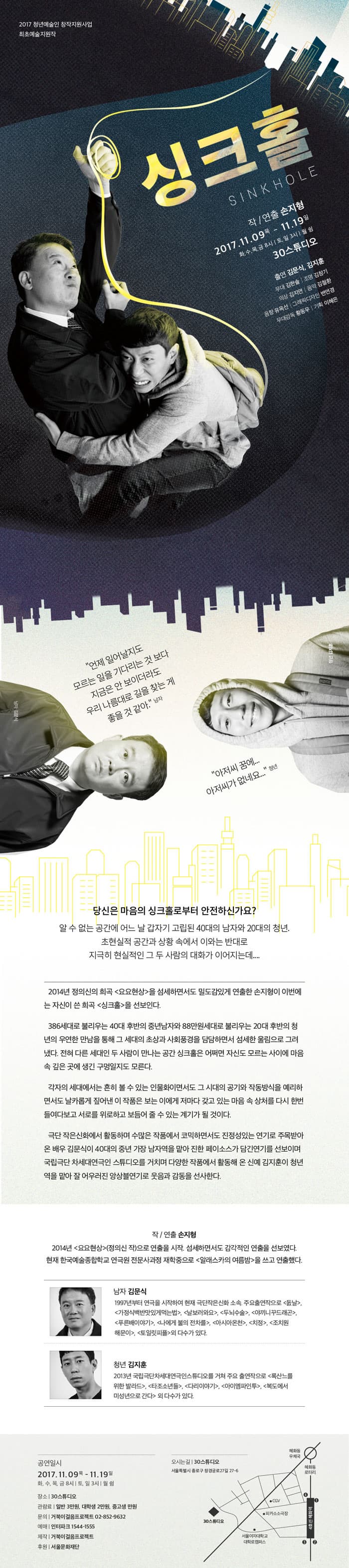 2017 청년예술인 창작지원사업 최초예술 지원작 싱크홀 SINKHOLE 작/연출 손지형 2017.11.09 목 - 11.19 일 화,수,목,금 8시 | 토,일 3시 | 월 쉼 30스튜디오 출연 김문식, 김지훈 무대 김한솔 | 조명 김창기 | 의상 김지연 | 음악 김철환 | 음향 유옥선 | 그래픽디자인 변연경 | 무대감독 황동우 | 기획 이혜은 언제 일어날지도 모르는 일을 기다리는 것 보다 지금은 안 보이더라도 우리 나름대로 길을 찾는게 좋을 거 같아. 남자 남자 역에 김문식 아저씨 꿈에... 아저씨가 없네요... 청년 청년 역에 김지훈 당신은 마음의 싱크홀로부터 안전하신가요? 알 수 없는 공간에 어느날 갑자기 고립된 40대의 남자와 20대의 청년. 초현실적 공간과 상황 속에서 이와는 반대로 지극히 현실적인 그 두 사람의 대화가 이어지는데... 2014년 정의신 희곡 요용현상을 섬세하며서도 밀도감있게 연출한 손지형이 이번에는 자신이 쓴 희곡 싱크홀을 선보인다. 386세대로 불리우는 40대 후반의 중년남자와 88만원 세대로 불리우는 20대 후반의 청년의 우연한 만남을 통해 그 세대의 초상과 사회풍경을 담담하면서도 섬세한 울림으로 그려냈다. 전혀 다른 세대인 두 사람이 만나는 공간 싱크홀은 어쩌면 자신도 모르는 사링에 마음 속 깊은 곳에 생긴 구멍일지도 모른다. 각자의 세대에서는 흔히 볼 수 있는 인물화이면서도 그 시대의 공기와 작동방식을 에리하면서도 날카롭게 짚어낸 이 작품은 보은 이에게 저마다 갖고 있는 마음 속 상처를 다시 한번 들여다보고 서로를 위로하고 보듬어 줄 수 있는 계기가 될 것이다. 극단 작은신화에서 활동하며 수많은 작품에서 코믹하면서도 진정성있는 연기로 주목받아 온 배우 김문식이 40대의 중년 가장 남자역을 맡아 진한 페이소스가 담긴연기를 선보이며 국립극단 차세대연극인 스튜디오를 거치며 다양한 작품에서 활동해 온 신예 김지훈이 청년역을 맡아 잘 어우러진 앙상블연기로 웃음과 감동을 선사한다. 작 / 연출 손지형 2014년 요요현상(정의신 작)으로 연출을 시작. 섬세하면서도 감각적인 연출을 선보였다. 현재 한국예술종합하교 연극원 전문사과정 재학중으로 알래스카의 여름밤을 쓰고 연출했다. 남자 김문식 1997년부터 연극을 시작하여 현재 극단 작은신화 소속. 주요출연작으로 돐날, 가정식백반맛있게먹는법, 날보러봐요, 두뇌수술, 야끼니꾸드래곤, 푸른배이야기, 나에게 불의 전차를, 아시아온천, 치정, 조치원해문이, 토일릿피플 외 다수가 있다. 청년 김지훈 2013년 국립극단차세대연극인스튜디오를 거쳐 주요 출연작으로 록산를위한 발라드, 타조소년들, 다리이야기, 아이엠파인투, 복도에서 미성년으로 간다 외 다수가 있따. 공연일시 2017.11.09 목 - 11월 19 일 화,수,목,금 8시 | 토,일 3시 | 월 심 장소 | 30스튜디오 관람료 일반 3만원, 대학생, 2만원, 중고생 만원 문의 거북이걸음프로젝트 02-852-9632 예매 인터파크 1544-1555 제작 거북이걸음프로젝트 후원 서울문화재단 오시는길 | 30스튜디오 서울특별시 종로구 창경궁로27길 27-6