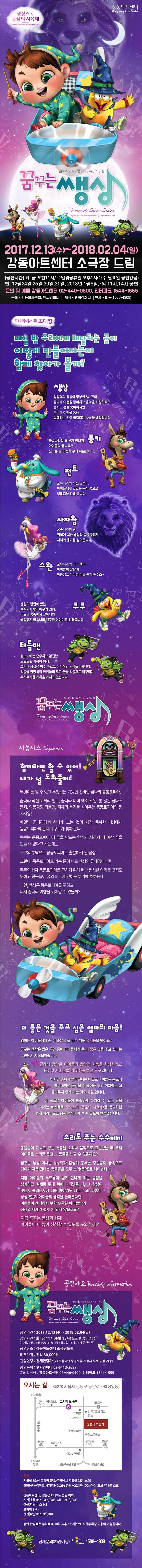 생상스 s 동물의 사육제 강동아트센터 클래식동요뮤지컬 꿈꾸는 쌩상 2017.12.13(수) ~ 2018.02.04(일) 강동아트센터 소극장 드림 공연시간 화 ~ 금 오전 11시 / 주말 및 공휴일 오후 1시(매주 월요일 공연없음) 단 12월 24일, 25일, 30일, 31일 2018년 1월 6일, 7일 11시, 14시 공연 문의 및 예매 강동아트센터 02-440-0500, 인터파크 1544-1555 주최 강동아트센터, 엔씨컴퍼니 제작 엔씨컴퍼니 단체 티움(1588-4909) 꿈나라에서 온 초대장 매일 밤 우리에게 배달되는 꿈이 어떻게 만들어지는지 함께 찾아가 볼까? 쌩상 상상력과 감성이 풍부한 5세 꼬마. 꿈나라 여행을 좋아하고 음악을 사랑하죠~ 혼자 노는걸 좋아하지만 꿈나라 여행을 통해 함께하는 것이 즐겁다는 사실을 배워갑니다. 동키 꿈속나라의 흥 부자 당나귀, 아이들의 꿈속에서 신나는 놀이 꿈을 꾸게 해준답니다. 펀트 꿈속나라의 식신 코끼리, 아이들에게 맛있는 음식 꿈으로 행복감을 전해 줍니다. 사자왕 꿈속나라의 왕, 위험에 처한 쌩상과 동물들에게 지혜와 용기를 심어줍니다. 스완 꿈속나라의 미녀 백조. 아이들이 잠잘 때 아름답고 우아한 꿈을 꾸게 해주죠~ 쿠쿠 쌩상의 방안에 있는 뻐꾸기시계의 뻐꾸기 인형. 어느날 꿈속에서 살아나와 쌩상에게 꿈속나라 친구들이야기를 전해줍니다. 터틀맨 겉보기에는 순수하고 얌전한 느릿느릿 거북이 형제. 그러나 사실은 아주 빠르고 이기적인 악당들이랍니다. 악몽을 담당하며 아이들의 모든 꿈을 악몽으로 바꾸려는 무시무시한 계획을 가지고 있습니다. 클/래/식/동/요/뮤/지/컬 꿈꾸는 쌩상 시놉시스 Synopsis 함께라면 할 수 있어! 내가 널 도와줄께! 무엇이든 될 수 있고 무엇이든 가능한 신비한 꿈나라 몽몽토피아. 꿈나라 식신 코끼리 펀트,꿈나라 미녀 백조 스완,흥 많은 당나귀 동키, 악몽담당 터틀맨,지혜와 용기를 심어주는 몽몽토피아의 왕사자왕!! 매일밤 꿈나라에서 신나게 노는 것이 가장 행복한 쌩상에게 몽몽토피아의 문지기 쿠쿠가 찾아온다!! 쿠쿠는 몽몽토피아에 꿈을 만드는 악기가 사라져 더 이상 꿈을 만들수 없다고 하는데... 쿠쿠의 부탁으로 몽몽토피아로 출발하게된 쌩상! 그런데, 몽몽토피아로 가는 문이 바로 쌩상의 침대였다니!!! 쿠쿠와 함께 몽몽토피아를 구하기 위해 떠난 쌩상은 악기를 찾지도 못하고 친구들이 꿈의 미로에 갇히는 위기에 처하는데... 과연,쌩상은 몽몽토피아를 구하고 다시 꿈나라 여행을 이어갈 수 있을까? 더 좋은 것을 주고 싶은 엄마의 마음! 엄마는 아이들에게 좀 더 좋은 것을 주기 위해 유기농을 먹이죠? 꿈꾸는 쌩상은 많은 공연중에 아이들에게 좀 더 좋은 것을 주고 싶다는 고민에서 시작되었습니다. 클래식 음악은 아이들의 음악적 지능을 향상시키고 EQ 및 자존감을 키워주는 좋은 도구입니다. 하지만 흥미가 떨어진다는 이유로 아이들은 동요나 애니메이션 음악을 더 좋아해 태교 이후에는 잘 들려주지 않게 되는 것도 사실입니다. 이 작품은 아이들이 친숙하게 다가갈 수 있는 동물이라는 매개체로 생상스의(동물의 사육제)를 동요처럼 쉽게 따라부르고 함께 움직이며 놀 수 있도록 만들었습니다. 소리로 푸는 수수께끼 동물들이 지니고 있는 특징을 소리나 음악으로 표현했을 때 우리 아이들은 소리를 듣고 그 동물을 느낄 수 있을까요? 꿈꾸는 쌩상에서는 상상력과 감성이 풍부한 주인공이 꿈속으로 찾아가 처음 만나는 동물들은 모두 소리(음악)로 나타납니다. 지금 아이들과 부모님이 함께 만나게 되는 동물을 상상하고 실제로 무대 위에 나타났을 때, 그 상상이 맞는지 틀리는지에 대해 이야기도 나누고 왜 그렇게 상상했는지 아이들의 생각을 들어본다면, 어른들이 생각하지 못한 무한한 아이들만의 상상의 세계가 펼쳐 져 있지 않을까요? 지금 꿈꾸는 쌩상과 함께 아이들이 더 많이 상상할 수 있도록 도와주세요. 공연개요 클래식동요뮤지컬 꿈꾸는썡상 공연기간 2017.12.13(수) ~ 2018.02.04(일) 공연시간 평일 오전 11시 토, 일요일 오후 1시 (단, 12월 24, 25, 30, 31일 1월 6, 7일은 오전 11시, 오후 2시 공연) 공연장소 강동아트센터 소극장드림 티켓가격 전석 30,000원 관람연령 전체관람가(24개월 미만 증빙서류 지참시 무료입장 가능) 공연문의 엔씨컴퍼니 02-6413-3698 문의 및 예매 강동아트센터 02-440-0500 인터파크 1544-1555 오시는 길 05278 서울시 강동구 동남로 870(상일동) 지하철 지하철 5호선 고덕역(광화문역에서 지하철 38분 소요) 4번출구 이마트 사거리 신호등 횡단 오른쪽 100m 직진(도보 약 7분 소요) 버스 강동아트센터, 강동경희대학교병원 하차 지선(초록)버스 3321, 3318, 3411, 3412, 3413 간선(파랑)버스 342 고덕역 하차 간선(파랑)버스 N30, 340 주차 공연 관람객은 주차료 3,000원(5시간 까지)으로 지하주차장 이용이 가능합니다. 단체문의(20인이상) 티움교육 1588-4909