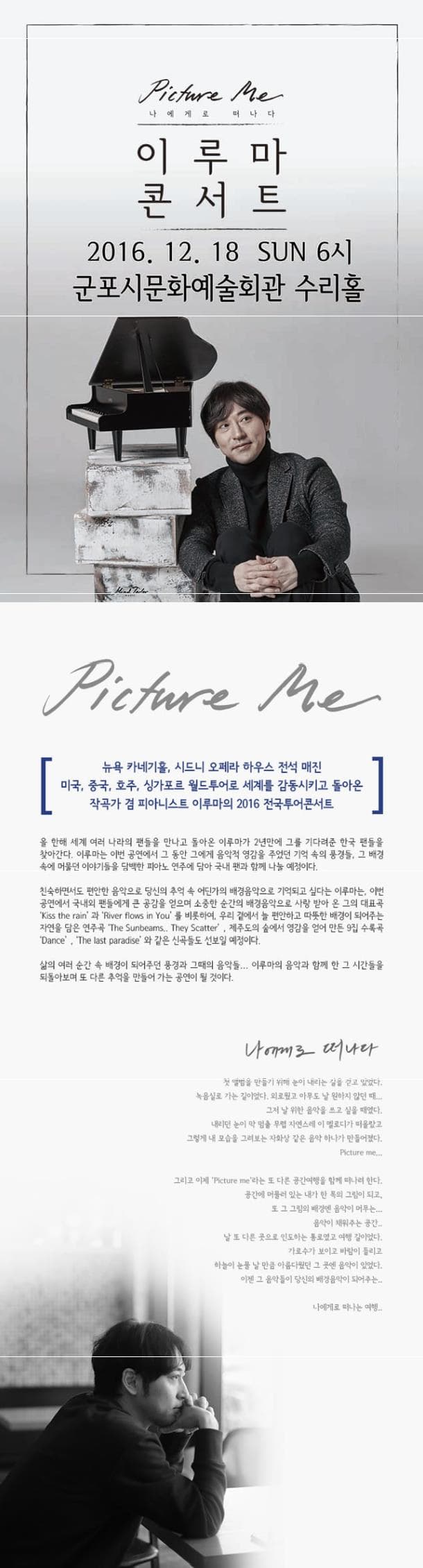 Picture me 나에게로 떠나다 이루마 콘서트 2016.12.18 SUN 6시 군포시문화예술회관 수리홀 Picture me 뉴욕 카네기홀 시드니 오페라 하우스 전석 매진 미국 중국 호주 싱가포르 월드투어로 세계를 감동시키고 돌아온 작곡가 겸 피아니스트 이루마의 2016 전국투어콘서트 올 한해 세계 여러 나라의 팬들을 만나고 돌아온 이루마가 2년만에 그를 기다려준 한국 팬들을 찾아간다. 이루마는 이번 공연에서 그 동안 그에게 음악적 영감을 주었던 기억 속의 풍경들 그 배경속에 머물던 이야기들을 담백한 피아노 연주에 담아 국내 팬과 함께 나눌 예정이다. 친숙하면서도 편안한 음악으로 당신의 추억 속 어딘가의 배경음악으로 기억되고 싶다는 이루마는 이번 공연에서 국내외 팬들에게 큰 공감을 얻으며 소중한 순간의 배경음악으로 사랑 받아 온 그의 대표곡 Kiss the rain 과 River in You를 비롯하여 우리 곁에서 늘 편안하고 따뜻한 배경이 되어주는 자연을 담은 연주곡 The Sunbeams They Scatter 제주도의 숲에서 영감을 얻어 만든 9집 수록곡 Dance The last paradise와 같은 신곡들도 선보일 예정이다. 삶의 여러 순간 속 배경이 되어주던 풍경과 그때의 음악들... 이루마의 음악과 함께 한 그 시간들을 되돌아보며 또 다른 추억을 만들어 가는 공연이 될 것이다. 나에게로 떠나다 첫 앨범을 만들기 위해 눈이 내리는 길을 걷고 있었다. 녹음실로 가는 길이었다. 외로웠고 아무도 날 원하지 않던 때... 그저 날 위한 음악을 쓰고 싶을 때였다. 내리던 눈이 막 멈출 무렵 자연스레 이 멜로디가 떠올랐고 그렇게 내 모습을 그려보는 자화상 같은 음악하나가 만들어졌다. Picture me... 그리고 이제 Picture me라는 또 다른 공간여행을 함께 떠나려한다. 공간에 머물러 있는 내가 한 폭의 그림이 되고 또 그 그림의 배경엔 음악이 머무는... 음악이 채워주는 공간.. 날 또 다른 곳으로 인도하는 통로였고 여행 길이었다. 가로수가 보이고 바람이 들리고 하늘이 눈물 날 만큼 아름다웠던 그 곳엔 음악이 있었다. 이젠 그 음악들이 당신의 배경음악이 되어주는.. 나에게로 떠나는 여행..