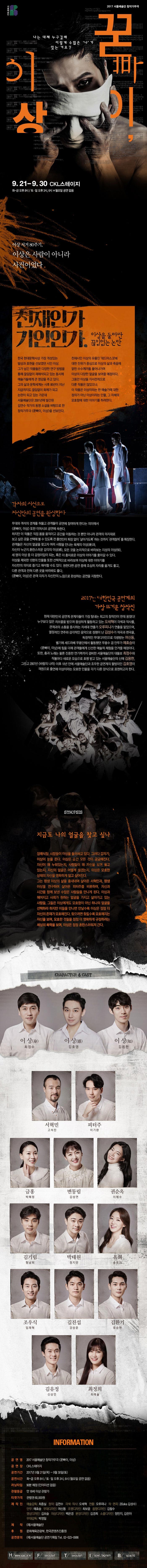 서울예술단 2017 서울예술단 창작가무극 꾿빠이 이상 나는 대체 누구길래 이렇게 수 많은 나 가 잇는거요? 9.21-9.30 CKL스테이지  화~금 오후 8시 / 토.일 오후 3시, 6시 ※ 월요일 공연 없음 이상 서거 80주기, 이상은 사람이 아니라 사건이었다. 천재인가 기인인가. 이상을 둘러싼 끊임없는 논란 한국 현대문학사상 가장 개성있는 발상과 표현을 선보였던 시인 이상. 그가 남긴 작품들은 다양한 연구 방법을 통해 끊임없이 재해석되고 있는 동시에 예술가들에게 큰 영감을 주고 있다. 그의 삶과 문학세계는 사후 80년이 지난 지금까지도 끊임없이 화제가 되고 논란이 되고 있는 가운데 서울예술단은 2001년에 발간된 김연수 작가의 동명 소설을 바탕으로 한 창작가무극 꾿빠이, 이상 을 선보인다. 천재시인 이사으이 유품이 데드마스크에 대한 진위가 중심으로 이상의 삶과 죽음에 얽힌 수수께끼를 풀어나가며 이상의 다양한 얼굴을 보여주 예정이다. 그동안 이상을 자서전적으로 다룬 작품은 많았으나, 이 작품은 이상이라는 한 예술가에 대한 정의가 아닌 이상이라는 인물, 그 자체의 모호함에 대한 이야기를 하려한다. 각자의 시선으로 자신만의 공연을 완성한다 무대와 객석의 경계를 허물고 관객들이 공연에 참여하게 한다는 의미에서 꾿빠이, 이상 또한 이머시브 공연에 속한다. 하지만 이 작품은 직접 몸을 움직이고 공간을 이동하는 것 뿐만 아니라 관객의 의지대로 보고 싶은 곳을 선택해 볼 수 있도록 전 출연진이 퇴장 없이 살아가도록 하는 것 까지 관객참여를 확장한다. 관객들은 자신의 얼굴을 찾고자 여러 사람을 만나는 육체의 이상(身)과, 자신이 누군지 혼란스러운 감각의 이상(感), 모든 것을 논리적으로 바라보는 지성의 이상(知) 세 명의 이상 중 더 감정이입이 되는, 혹은 더 흥미로운 이상의 이야기를 좇아갈 수 있다. 이상을 제외한 13명의 인물들 또한 선택적으로 바라보며 이상에 대한 이야기를 잔시만의 의미로 즐기고 해설할 수도 있다. 원한다면 공연 중에 조심히 자리를 옮겨도 좋고, 다른 관객과 전혀 다른 곳을 바라봐도 좋다. 꾿빠이, 이상은 관객 각자가 자신만의 느낌으로 완성하는 공연을 지향한다. 2017년 대한민국 공연계의 가장 뜨거운 창작진 현재 대한민국 공연계 관계자들이 가장 탐내는 최고의 창작진이 한데 뭉쳤다! 누구보다 많은 러브콜을 받으며 왕성하게 활동하고 잇는 오세혁이 각색과 작사를, 관객과의 소통을 중시하는 차세대 연출가 오루피나가 연출을 맡았으며, 열정적인 연주와 감각적인 음악으로 정평이 난 김성수가 작곡과 편곡을, 독창적인 무대디자인으로 각광받는 여신동, 벨기에 세드라베 무용단에서 활동했던 무용수 겸 안무가 예효승이 꾿빠이, 이상 에 힘을 더해 관객들에게 신선한 예술적 체험을 안겨줄 예정이다. 또한,  춤과 노래는 물론 진중한 연기력까지 겸비한 서울예술단의 대들보 최정수와 작품마다 새로운 모습으로 호평받고 있는 서울예술단의 신예 김용한, 그리고 2007년 바람의 나라 이후 10년 만에 서울예술단과 조우한 공연계의 팔방미인 김호영이 객원으로 출연해 이상이라는 모호한 인물을 각기 다른 양식으로 표현하고자 한다. SYNOPSIS 지금도 나의 얼굴을 찾고 싶나 장례식장. 사람들이 이상을 둘러싸고 있다. 그러다 갑자기 이상이 눈을 뜬다. 이상은 순간 모든 것이 궁금해진다. 자신이 왜 누워있는지, 사람들이 왜 자신을 보며 울고 있는지, 자신의 얼굴은 어떻게 생겼느닞, 이상은 모호한 상태의 자신을 명확하게 알고 싶어진다. 그는 평생 이상의 삶을 흉내내며 살아온 서혁민과 평생 이상을 연구하며 살아온 피터주를 비롯하여, 자신과 신간으 함께 보낸 수많은 사람들을 만나게 된다. 이상과 헤어지고 사회가 원하는 얼굴을 가지고 살아가고 있는 사람들. 그들은 이상에게도 모호함이 아닌 하나의 얼굴을 선택하라 하지만 이들을 만나면 만날수록 이상은 점점 더 자신의 존재가 모호해진다. 찾으려면 찾을수록 모호해지는 자신을 보며, 모호한 것들을 점점 더 명확하게 규정하려는 세상의 폭력을 보며, 이상은 점점 혼란스러워져간다. CHARACTER 앤 CAST 이상(身) 역에 최정수 이상(感) 역에 김호영 이상(知) 역에 김용한 서혁민 역에 고석진 피터주 역에 이기완 금홍 역에 박혜정 변동림 역에 김성연 구너순옥 역에 이혜수 김기림 역에 형남희 박태원 역에 정지만 옥희 역에 송문선 조우식 역에 임재혁 길진섭 역에 강상준 김환기 역에 유승현 김유정 역에 신상언 최정희 역에 최예솔 INFORMATION 공연명 2017 서울예술단 창작가무극 꾿빠이, 이상 공연장 CKL스테이지 공연기간 2017년 9월 21일(목) ~ 9월 30일(토) 공연시간 화~금 오후8시 / 토.일 오후 3시, 6시(월요일 공연 없음) 러닝타임 90분 예정(인터미션 없음) 관람등급 만 18세 이상 관람가 티켓가격 관람권 60,000원 제작진 예술감독 최종실 원작 김연수 각색.작가 오세혁 연출 오루피나 작.편곡 23(aka 김성수) 안무 예효승 무대디자인 여신동 조명디자인 최보윤 음향디자인 김필수 영상디자인 김보슬 의상디자인 백은경 분장디자인 김경희 소품디자인 정민지, 김린아 무대감독 박정일 제작 (재)서울예술단 후원 문화체육관광부,  한국콘텐츠진흥원 공연문의 (재)서울예술단 공연기획팀 전화 02-523-0986 홈페이지 www.spac.or.kr 페이스북 seoulart 트위터 seoulart 인스타그램 spac.tagram 블로그 spacfd