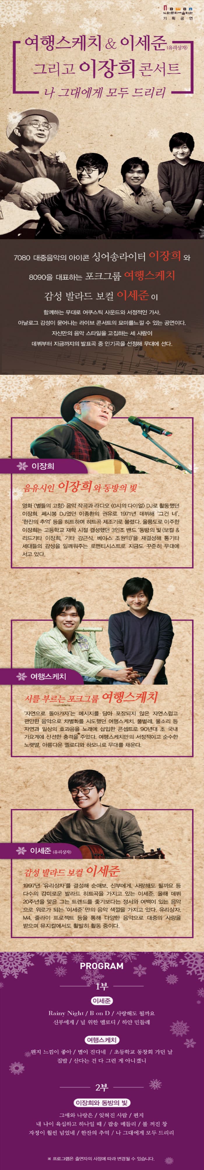 Nowon 노원문화예술회관 기획공연 여행스케치 이세준(유리상자) 그리고 이장희 콘서트 나 그대에게 모두 드리리 7080 대중음악의 아이콘 싱어송라이터 이장희와 8090을 대표하는 포크그룹 여행스케치 감성 발라드 보컬 이세준이 함께하는 무대로 어쿠스틱 사운드와 서정적인 가사. 아날로그 감성이 묻어나는 라이브 콘서트의 묘미를 느낄 수 있는 공연이다. 자신만의 음악 스타일을 고집하는 세 사람이 데뷔부터 지금까지의 발표곡 중 인기곡을 선정해 무대에 선다. 이장희 음유시인 이장희와 동방의 빛 영화 별들의 고향 음악 작곡과 라디오 (0시의 다이얼) DJ로 활동했던 이장희 쎄씨봉 DJ였던 이종환의 권유로 1971년 데뷔해 그건 너 한잔의 추억등을 히트하며 히트곡 제조기로 불렸다. 울릉도로 이주한 이장희는 고등학교 재학 시절 결성했던 3인조 밴드 동방의 빛(보컬 리드기타 이장희 기타 강근식 베이스 조원익)을 재결성해 통기타 세대들의 감성을 일깨워주는 로맨티스트로서 지금도 꾸준히 무대에 서고 있다. 여행스케치 시를 부르는 포크그룹 여행스케치 자연으로 돌아가자는 메시지를 담아 포장되지 않은 자연스럽고 편안한 음악으로 차별화를 시도했던 여행스케치 풀벌레 물소리 등 자연과 일상의 효과음을 노래에 삽입한 콘셉트로 90년 대 초 국내 가요계에 신선한 충격을 주었다. 여행스케치만의 서정적이고 순수한 노랫말. 아름다운 멜로디와 하모니로 무대를 채운다. 이세준(유리상자) 감성 발라드 보컬 이세준 1997년 유리상자를 결성해 순애보 신부에게 사랑해도 될까요등 다수의 감미로운 발라드 히트곡을 가지고 있는 이세준. 올해 데뷔 20주년을 맞은 그는 트렌드를 좆기보다는 정서와 여백이 있는 음악으로 위로가 되는 이세준만의 음악 색깔을 가지고 있다. 유리상자. M4 줄라이 프로젝트 등을 통해 다양한 음악으로 대중의 사랑을 받으며 뮤지컬에서도 활발히 활동 중이다. PROGRAM 1부 Rainy Night B on D 사랑해도 될까요 신부에게 널 위한 멜로디 하얀 민들레 여행스케치 왠지 느낌이 좋아 별이 진다네 초등학교 동창회 가던 날 집밥 산다는 건 다 그런 게 아니겠니 2부 이장희와 동방의 빛 그애와 나랑은 잊혀진 사람 편지 내 나이 육십하고 하나일 때 팝송 메들리 불 꺼진 창 자정이 훨씬 넘었네 한잔의 추억 나 그대에게 모두 드리리 프로그램은 출연자의 사정에 따라 변경될 수 있습니다.