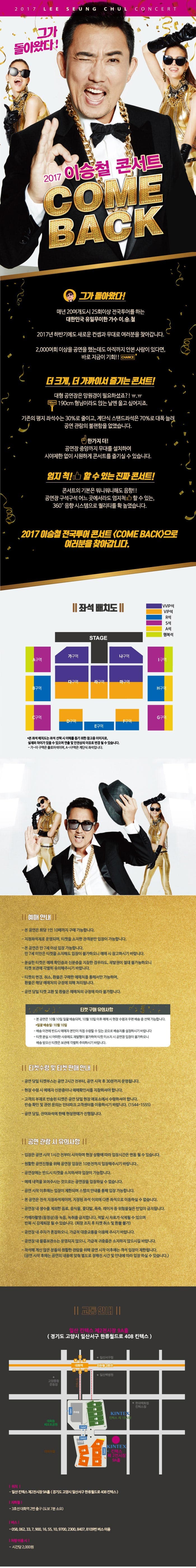 2017 LEE SEUNG CHUL CONCERT 그가 돌아왔다! 2017 이승철 콘서트 COMEBACK 그가 돌아왔다! 매년 20여개도시 25회이상 전국투어를 하는 대한민국 유일무이한 가수 이.승.철 2017년 하반기에도 새로운 컨셉과 무대로 여러분을 찾아갑니다. 2,000여회 이상을 공연을 했는데도 아직까지 안본사람이 있다면, 바로 지금이 기회! CHANCE 더 크게, 더 가까이서 즐기는 콘서트! 대형 공연장은 망원경이 필요하셨죠?! ㅠ.ㅠ 190cm 형님이라도 앉는 날엔 울고 싶어지죠. 기존의 평지 좌석수는 30%로 줄이고, 계단식 스탠드좌석은 70%로 대폭 늘려 공연 관람의 불편함을 없앴습니다. 한가지 더! 공연장 중앙까지 무대를 설치하여 시야제한 없이 시원하게 콘서트를 즐기실 수 있습니다. 엄지 척! 할수있는 진짜 콘서트! 콘서트의 기본은 뭐니뭐니해도 음향!! 공연장 구석구석 어느곳에서라도 엄지척 할 수 있는 360도 음향 시스템으로 퀄리티를 확 높였습니다. 2017 이승철 전국투어 콘서트(COME BACK)으로 여러분을 찾아갑니다. 좌석 배치도 본 좌석 배치도는 좌석 선택 시 이해를 돕기 위한 참고용 이미지로, 실제와 차이가 있을 수 있으며 연출 및 안전상의 이유로 변경될 수 있습니다. 가 ~ 마 구역은 플로어석이며, A ~ I구역은 계단식 좌석입니다. 예매안내 본 공연은 회당 1인 10매까지 구매 가능합니다. 지정좌석제로 운영되며, 티켓을 소지한 관객분만 입장이 가능합니다. 본 공연은 만 7세 이상 입장 가능합니다. 만 7세 미만은 티켓을 소지해도 입장이 불가하오니 예매 시 참고하시기 바랍니다. 분실한 티켓은 예매 확인증과 신분증을 지참한 경우라도, 재발권이 절대 불가능하오니 티켓보관에 각별히 유의해주시기 바랍니다. 티켓의 변경, 취소, 환불은 구매한 예매처를 통해서만 가능하며, 환불은 해당 예매처의 규정에 의해 처리됩니다. 공연 당일 티켓 교환 및 환불은 예매처의 규정에 따라 불가합니다. 티켓 구매 유의사항 본 공연은 10월 10일 일괄배송되며, 10월 10일 이후 예매 시 현장 수령과 우편배송 중 선택가능합니다. 일괄배송일 10월 10알 배송 이전에 반드시 예매자 본인이 직접 수령할 수 있는 곳으로 배송지를 설정하시기 바랍니다. 티켓 분실 시 어떠한 사유에도 재발행이 불가하며 티켓 미소지 시 공연장 입장이 불가하오니 배송 받으신 티켓은 보관에 각별히 주의하시기 바랍니다. 티켓수령 및 티켓 판매 안내 공연 당일 티켓부스는 공연2시간 전부터, 공연 시작후 30분까지 운영됩니다. 현장 수령 시 예매자 신분증이나 예매확인서를 지참하셔야 합니다. 고객의 부재로 반송된 티켓은 공연당일 현장 매표소에서 수령하셔야 합니다. 반송 확인 및 관련 문의는 인터파크 고객센터를 이용하시기 바랍니다.(1544-1555) 공연당일 잔여좌석에 한해 현장판매가 진행됩니다. 공연 관람 시 유의사항 입장은 공연 시작 1시간전부터 시작하며 현장상황에 따라 입장시간은 변동될 수 있습니다. 원활한 공연진행을 위해 공연장 입장은 10분전까지 입장해주시기 바랍니다. 공연장에는 반드시 티켓을 소지하셔야 입장이 가능합니다. 예매 내역을 보여주시는 것으로는 공연장을 입장하실 수 없습니다. 공연시작 이후에는 입장이 제한되며 스탭의 안내를 통해 입장 가능합니다. 본 공연은 전석 지정좌석제이며, 지정된 좌석 이외에 다른 좌석으로 이동하실 수 없습니다. 공연장 내 생수를 제외한 음료 음식물 꽃다발 폭죽 레이저 등 위험물질은 반입이 금지됩니다. 카메라촬영(동영상) 등 녹음, 녹취를 금지합니다. 적발 시 자료가 삭제될 수 있으며 반복 시 강제퇴장 될 수 있습니다.(퇴장 조치 후 티켓 취소 및 환불 불가) 공연장 내 주차가 혼잡하오니, 가급적 대중교통을 이용해 주시기 바랍니다. 공연장 내 물품보관소는 운영되지 않으니, 가급적 귀중품은 소지하지 않으시길 바랍니다. 착석해 계신 많은 분들의 원활한 관람을 위하 공연 시작 이후에는 객석 입장이 제한됩니다.(공연 시작 후에는 공연의 내용에 맞춰 별도로 정해진 시간 및 안내에 따라 입장하실 수 있습니다.) 교통안내 일산 킨텍스 제2전시장 9A홀(경기도 고양시 일산서구 한류월드로 408 킨텍스) 위치 이산 킨텍스 제2전시장 9A홀(경기도 고양시 일산서구 한류월드로 408 킨텍스) 지하철 3호선 대화역 2번출구(도보 7분소요) 버스 058, 062, 33, 7, 900, 16, 55, 10, 9700, 2300, 8407, 8109번 버스이용 차량 이용시 시간당 2,000원