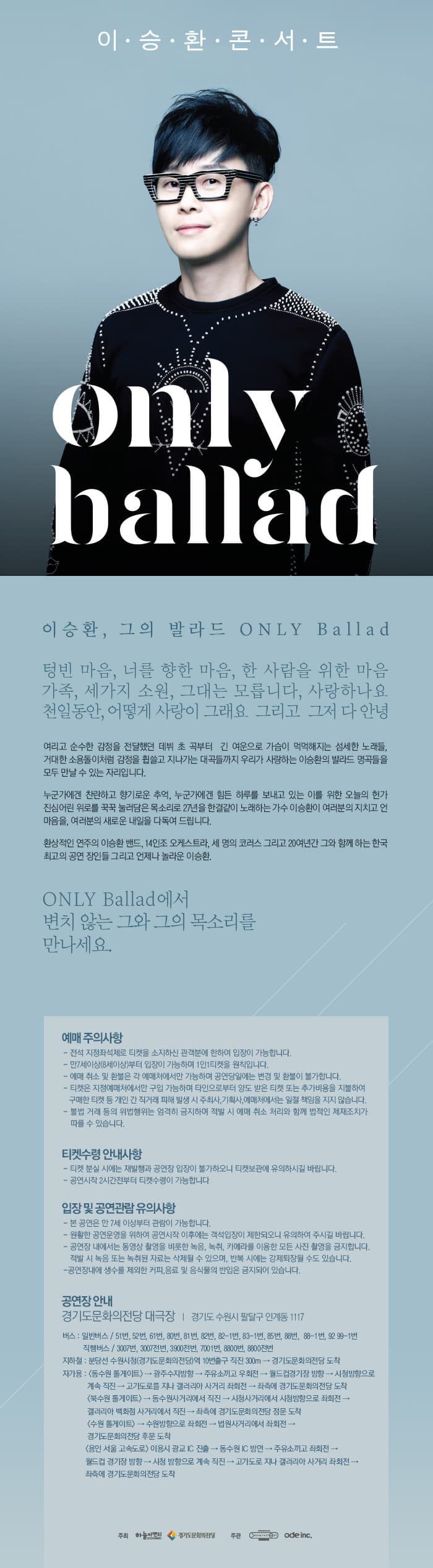 이승환 콘서트 only ballad 이승환 그의 발라드 ONLY Ballad 텅빈 마음 너를 향한 마음 한 사람을 위한 마음 가족 세가지 소원 그대는 모릅니다 사랑하나요 천일동안 어떻게 사랑이 그래요 ㄱ리고 그저 다 안녕 여리고 순수한 감정을 전달했던 데뷔 초 곡부터 긴 여운으로 가슴이 먹먹헤진 섬세한 노래들. 거대한 소용돌이처럼 감정을 휩쓸고 지나가는 대곡들까지 우리가 사랑하는 이승환의 발라드 명곡들을 모두 만날 수 있는 자리입니다. 누군가에게 찬란하고 향기로운 추억 누군가에겐 힘든 하루를 보내고 있는 이를 위한 오늫의 헌가 진심어린 위로를 꾹꾹 눌러담은 목소리로 27년을 한결같이 노래하는 가수 이승환이 여러분의 지치고 언 마음을 여러분의 새로운 내일을 다독여 드립니다. 환상적인 연주의 이승환 밴드 14인조 오케스트라 세명으; 코러스 그리고 20여년간 그와 함께 하는 한국 최고의 공연장인들 그리고 언제나 놀라운 이승환. ONLY Ballad 에서 변치 않는 그와 그의 목소리를 만나세요 예매 주의사항 티켓수령 안내사항 입장 및 공연관람 유의사항 공연장 안내 경기도문화의전당 대극장 경기도 수원시 팔달구 인계동 1117 주최 하늘이엔티 경기도문화의전당 주관 Ode inc.