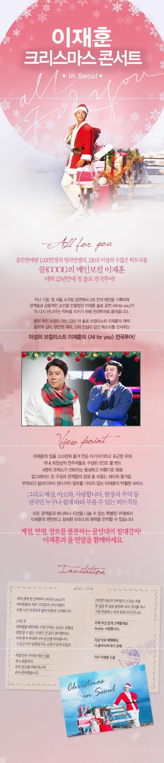 이재훈 크리스마스 콘서트 in Seoul All for you 음반판매량 1000만장의 밀리언셀리 120곡 이상의 수많은 히트곡들 쿨(COOL)의 메인보컬 이재훈 데뷔 23년만에 첫 솔로 전국투어! 지난 가을 첫 서울 소극장 공연에서 2회 전석 매진을 기록하며 관객들과 감동적인 순간을 만들었던 이재훈 솔로 공연 All for you가 꼭 다시만나자는 약속을 지키기 위해 전국투어로 돌아옵니다. 쿨의 메인보컬이 아닌 23년 차 솔로 보컬리스트 이재훈의 매력 음악적 깊이 편안한 재미 그의 진심이 담긴 목소리를 선사하는 미성의 보컬리스트 이재훈의 All for you 전국투어! View point 이재훈의 집을 고스란히 옮겨 만든 아기자기하고 포근한 무대 국내 최정상의 연주자들로 구성된 5인조 쿨 밴드  4명의 코러스가 선보이는 풍성하고 아름다운 화음 업그레이드 된 구성과 관객들의 감성을 보듬는 재미와 즐거움. 무엇보다 발라드부터 댄스까지 장르를 가리지 않는 이재훈의 탁월한 보이스 그리고 애상 아로하 사랑합니다 한장의 추억들 전국민 누구나 쉽게 따라부를 수 있는 히트곡들 모든 관객들과 하나하나 시선을 나눌 수 있는 특별한 무대에서 이재훈의 편안하고 섬세한 보이스의 매력을 만끽할 수 있습니다. 계절 연령 장르를 불문하는 꿀성대의 절대강자! 이재훈과 올 연말을 함께하세요. post card 저의 새애 첫 전국투어 All for you가 여러분들의 작은 기다림과 나의 바램이 오랜 시간 차곡차곡 쌓여 마침내 시작됩니다. 23년전 데뷔했을때만해도 이런 무대는 상상도 못했죠 정말 알 수 없는 인생인 것같다 생각했어요. 이제 혼자 무대에 서서 당신을 바라봅니다. 그 순간 이건 운명일지도 모른다 믿게 되었죠 직접 만든 쿠키와 작은 선물 제 노래들까지 모두 당신을 위해 하나씩 손수 준비했습니다. 아련한 애상과 찬바람이 스치는 겨울 한 걸음 한 걸음 풍경화 속의 거리를 지나 가장 투명하고 푸른 밤에 우리 만나뇨 이제 자신있게 고백할게요 Aroha 사랑합니다. 지금 바로 예매해요 나 슬퍼지려 하기 전에. 가수 이재훈 드림 