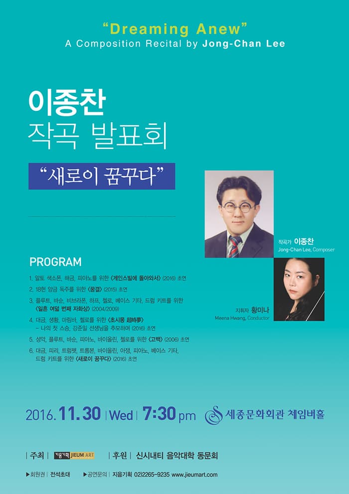 Dreaming Anew A Composition Recital by Jong Chan Lee 이종찬 작곡 발표회 새로이 꿈꾸다 프로그램 1 알토 색소폰 해금 피아노를 위한 게인스빌에 돌아와서 2016 초연 2 18현 양금 독주를 위한 꿈결 2015 초연 3 플루트 바순 비브라폰 하프 첼로 베이스 기타 드럼 키트를 위한 일흔 여덟 번째 자화상 2004/2009 4 대금 생황 마림바 첼로를 위한 초시몽 나의 첫 스승 강준일 선생님을 추모하며 2016 초연 5 성악 플루트 바순 피아노 바이올린 첼로를 위한 고백 2006 초연 6 대금 피리 트럼펫 트롬본 바이올린 아쟁 피아노 베이스 기타 드럼 키트를 위한 새로이 꿈꾸다 2016 초연 작곡가 이종찬 지휘자 황미나 2016.11.30 Wed 7:30pm 세종문화회관 체임버홀 주최 지음기획 후원 신시내티 음악대학 동문회 회원권 전석초대 공연문의 지음기획 02-2265-9235 www.jieumart.com