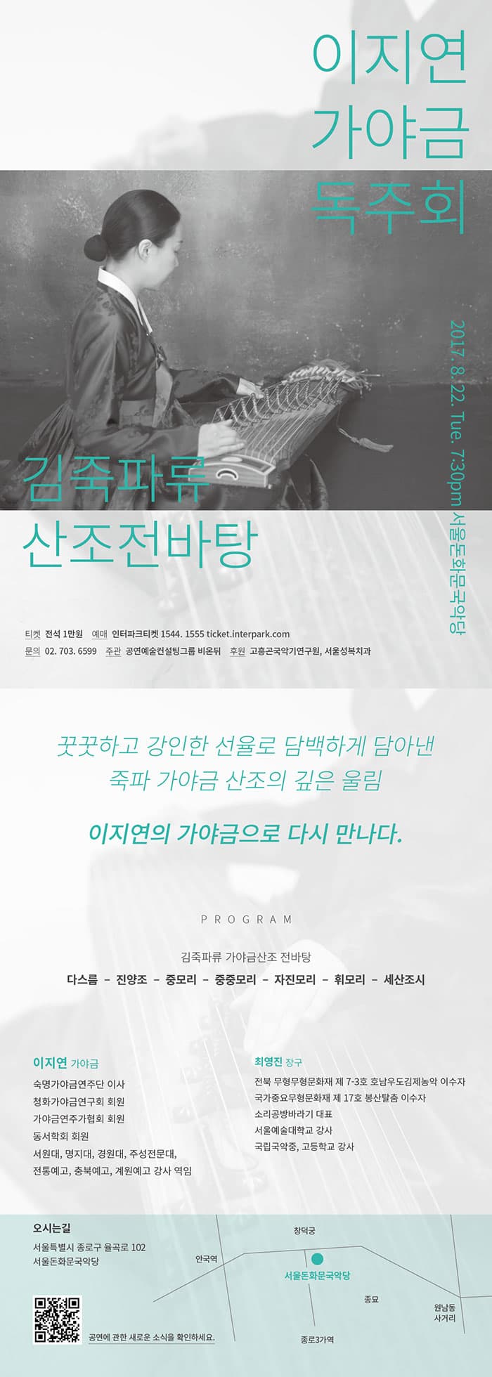 이지연 가야금 독주회 김죽파류 산조전바탕 2017.8.22.목. 19:30 서울돈화문국악당 티켓 전석 1만원 예매 인터파크티켓 1544-1555 ticket.interpark.com 문의 02-703-6599 주관 공연컨설팅그룹 비온뒤 후원 고흥곤국악기연구원, 서울성북치과 꿋꿋하고 강인한 선율로 담백하게 담아낸 죽파 가야금 산조의 깊은 울림 이지연의 가야금으로 다시 만나다. PROGRAM 김죽파류 가야금산조 전바탕 다스름 - 진양조 - 중모리 - 중중모리 - 자진모리 - 휘모리 - 세산조시 이지연 가야금 숙명가야금연주단 이사 청화가야금연구회 회원 가야금연주가협회 회원 동서학회 회원 서원대, 명지대, 경원대, 주성전문대, 전통예고, 충북예고, 계원예고 강사 역임 최영진 장구 전북 무형무형문화재 제 7-3호 호남우도김제농악 이수자 국가중요무형문화재 제17호 봉산탈춤 이수자 소리공방바라기 대표 서울예술대학교 강사 국립국악중.고등학교 강사 오시는 길 서울특별시 종로구 율곡로 102 서울돈화문국악당