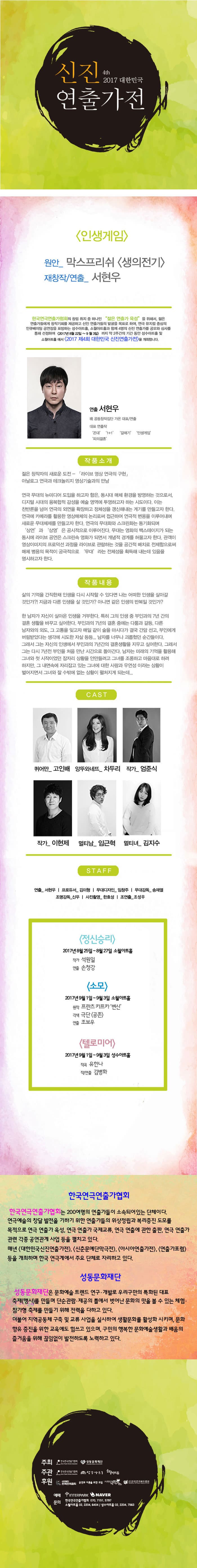 4th 2017 신진연출가전 인생게임 원안_ 막스프리쉬 생의전기 제창작/연출_ 서현우 한국연극연출가협회의 창립 취지 중 하나인 젊은  연출가 육성 을 위해서 젊은 연출가들에게 창작기회를 제공하고 신인 연출가들의 발굴을 목표로 하여, 연극 뮤지컬 중심의 인큐베이팅 공연장을 표방하는 성수아트홀, 소월아트홀과 함께 4명의 신진 연출가를 공모와 심사를 통해 선정하여 2017년 8월 22일 ~ 9월 3일 까지 약 2주간의 기간 동안 성수아트홀 및 소월아트홀에서 2017 제4회 대한민국 신진연출가전을 개최합니다. 연출 서현우 現 공동창작집단 가온 대표/연출 대표 연출작 꼰대, 1+1, 갈매기, 인생게임, 피의 결혼 작품소개 젊은 창작자의 새로운 도전 - 라이브 영상 연극의 구현 아날로그 연극과 테크놀리지 영상기술과의 만남 연극 무대의 뉴미디어 도입을 하고자 함은, 동시대 매체 환경을 방영하는 것으로서, 디지털 시대의 융복합적 감성을 예술 영역에 투영하고자 하는 시도이다. 이는 찬반론을 넘어 연극의 외연을 확장하고 정체성을 갱신해내는 계기를 만들고자 한다. 연극에 카메라를 활용한 영상매체의 논리로써 접근하여 연극적 변용을 이루어내며 새로운 무대체제를 만들고자 한다. 연극의 무대화와 스크린화는 동기화되며 상연 과 상영은 공시적으로 이루어진다. 무대는 영화의 백스테이지가 되는 동시에 라이브 공연은 스크린속 영화가 되면서 개념적 경계를 허물고자 한다. 관객이 영상이미지의 프로덕션 과정을 라이브로 관람하는 것을 공간적 배치로 전제함으로써 매체 병용의 목적이 궁극적으로 무대 라는 전체성을 획득해 내는데 있음을 명시하고자 한다. 작품내용 삶의 기억을 간직한채 인생을 다시 시작할 수 있다면 나는 어떤한 인생을 살아갈 것인가?! 지금과 다른 인생을 살 것인가? 아니면 같은 인생의 반복일 것인가? 한 남자가 자신이 살아온 인생을 거부한다. 특히 그의 인생 중 부인과의 7년 간의 결혼 생활을 바꾸고 싶어한다. 부인과의 7년의 결혼 중에는 다툼과 갈등, 다른 남자와의 외도, 그 고통을 잊고자 매일 같이 술을 마시다가 결국 간암 선고, 부인에게 버림받았다는 생각에 시도한 자살 등등... 남자를 너무나 괴롭혔던 순간들이다. 그래서 그는 자신의 인생에서 부인과 7년간의 결혼생활을 지우고 싶어한다. 그래서 그는 다시 7년전 부인을 처음 만난 시간으로 돌아간다. 남자는 미래의 기억을 활용해 그녀와 첫 시작이었던 잠자리 상황을 안만들려고 그녀를 조롱하고 마음대로 하려 하지만, 그 내면속에 자리잡고 잇는 그녀에 대한 사랑과 우연성이라는 상황이 벌어지면서 그녀와 잘 수 밖에 없는 상황이 펼쳐지게 되는데... CAST 퀴어만_ 고인배 앙뚜와네뜨_ 차두리 작가 _엄준식 작가_ 이현제 멀티남_ 임근혁 멀티녀_ 김지수 STAFF 연출_ 서현우 | 프로듀서_ 김미형 | 무대디자인_ 임창주 | 무대감독_ 송재열 | 조명감독_ 신우 | 사진촬영_ 한효성 | 조연출_ 조성우 정신승리  2017 8월 25일 ~ 8월 27일 소월아트홀 작가 석원일 연출 손청강 소모 2017년 9월 1일 ~ 9월 3일 소월아트홀 우너작 프란츠 카프카 변신 각색 극단 공존 연출 조보우 텔로미어 2017년 9월 1일 ~ 9월 3일 성수아트홀 작곡 유한나 작/연출 김병화 한국연극인연출가협회 한국인연극연출가협회는 200여명의 연출가들이 소속되어 있는 단체이다. 연극예술의 창달 발전을 기하기 위한 연출가들의 위상정립과 복리증진 도모를 목적으로 연극 연출가 육성, 연극 연출가 국제교류, 연극 연출에 관한 출판, 연극 연출가 관련 각종 공연관계 사업 등을 펼치고 있다. 매년 대한민국신진연출가전,  신춘문예단만극전, 아시아연출가전, 연출가포럼 등을 개최하며 한국연극계에서 주요 단체로 자리하고있다. 성동문화재단 성동문화재단은 문화예술 트렌드 연구, 개발로 우리구만의 특화된 대표 축제(행사)를 만들며 단순관람.제공의 틀에서 벗어난 문화의 맛을 볼 수 있는 체험.참가형 축제를 만들기 위해 전력을 다하고 있다. 더불어 지역공동체 구축 및 교류 사업을 실시하여 생활문화를 활성화 시키며, 문화향유 증진을 위한 교육에도 힘쓰고 있으며, 구민의 행복한 문화예술생활과 배움의 즐거움을 위해 끊임없이 발전하도록 노력하고 있다. 주최 한국연극연출가협회, 성동문화재단 주관 한국연극연출가협회, 성수아트홀, 소월아트홀 후원 사단법인 한국연극협회, 공연과 이론을 위한 모임,  (사)한국극작가협회, (사)한국연극배우협회 예매 인터파크 네이버 문의 한국연극연출가협회 070-7151-5797, 소월아트홀 02-2004-6404 / 성수아트홀 02-2204-7563