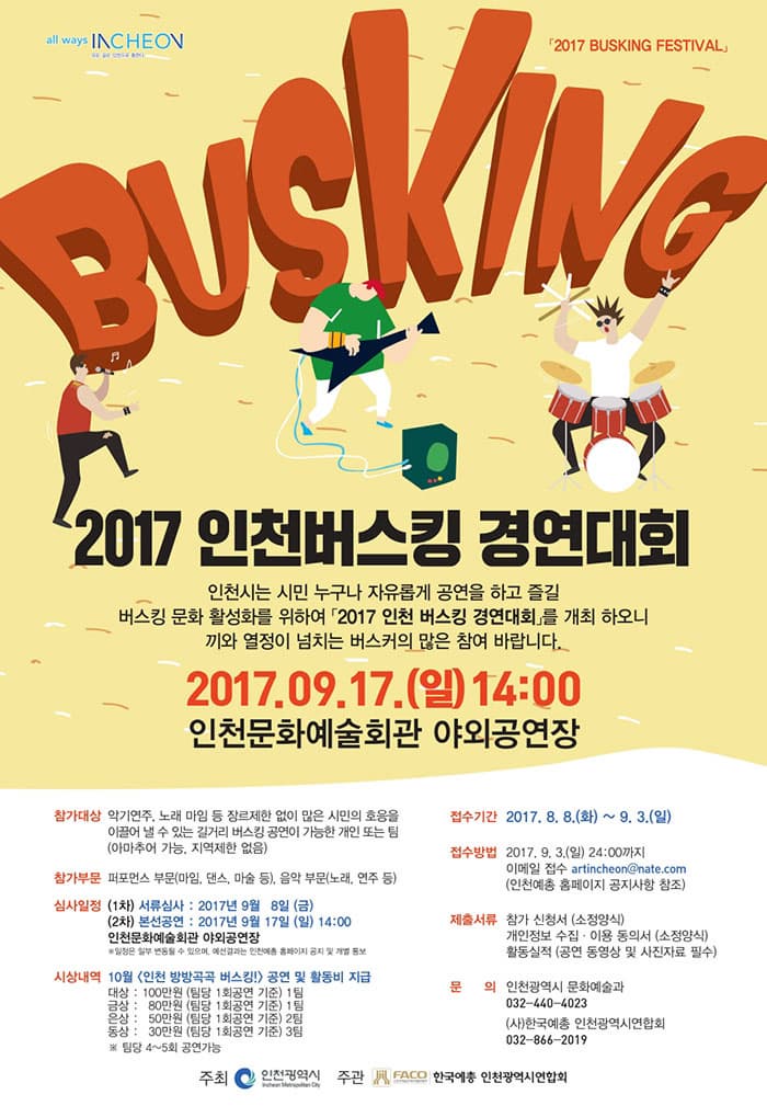 2017 BUSKING FESTIVAL BUSKING 2017 인천 버스킹 경연대회 인천시는 시민 누구나 자유롭게 공연을 하고 즐길 버스킹 문화 활성화를 위하여 2017 인천 버스킹 경연대회를 개최 하오니 끼와 열정이 넘치는 버스커의 많은 참여 바랍니다. 2017. 09. 17(일) 14:00 인천문화예술회관 야외공연장 참가대상 악기연주, 노래 마임 등 장르제한 없이 많은 시민의 호응을 이끌어 낼 수 있는 길거리 버스킹 공연이 가능한 개인 또는 팀(아마추어 가능, 지역제한 없음) 참가부문 퍼포먼스 부문(마임, 댄스, 마술 등), 음악 부문(노래, 연주 등) 심사일정 (1차) 서류심사 : 2017년 9월 8일(금) (2차) 본선공연 : 2017년 9월 17일(일) 14:00 인천문화예술회관 야외공연장 * 일정은 일부 변동될 수 있으며, 예선결과는 인천예총 홈페이지 공지 및 개별 통보 시상내역 10월 인천 방방곡곡 버스킹! 공연 및 활동비 지급 대상 : 100만원(팀당 1회 공연 기준) 1팀 금상 : 80만원(팀당 1회 공연 기준) 1팀 은상 : 50만원(팀당 1회 공연 기준) 2팀 동상 : 30만원(팀당 1회 공연 기준) 3팀 * 팀당 4~5회 공연 가능 접수기간 2017년 8월 8일(화) ~ 9.3(일) 접수방법 2017.9.3(일) 24:00까지 이메일접수 artincheon@nate.com(인천예총 홈페이지 공지사항 참조) 제출서류 참가 신청서(소정양식) 개인정보 수집.이용 동의서(소정양식) 활동실적 (공연 동영상 및 사진자료 필수) 문의 인천광역시 문화예술과 032-440-4023 (사)한국예총 인천광역시연합회 032-866-2019 주최 인천광역시 주관 (사)한국예총 인천광역시연합회