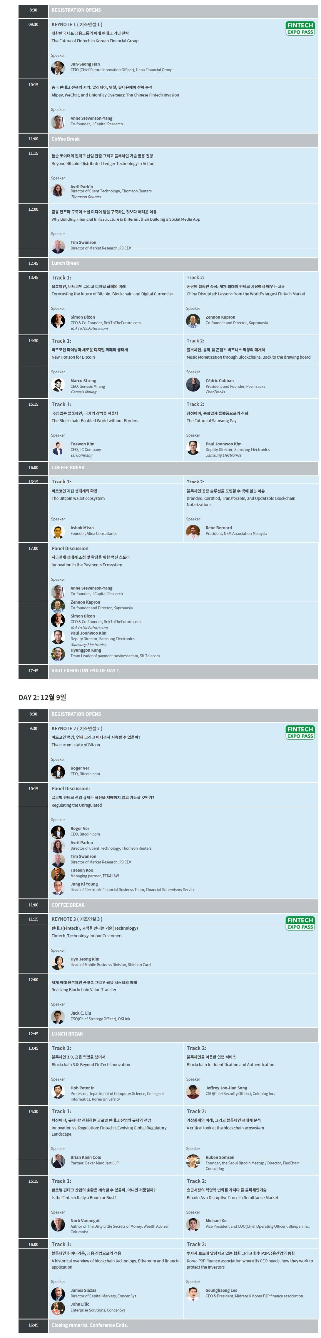 8:30 REGISTRATION OPENS 09:30 KEYNOTE 1(기조연설 1) 대한민국 대표 금융그룹의 미래 핀테크 리딩 전략 Speaker Jun Seong Han CFIO Hana Financial Group 10:15 중국 핀테크 전쟁의 서막: 알리페이 위챗 유니온페이 전략 분석 Speaker Anne Stvenson Yang Co founder J Capital Reserch 11:00 Coffe Break 11:15 톰슨 로이터의 핀테크 산업 진출 그리고 블록체인 기술 활용 전망 Speaker Avril Parkin irector of Client Technology Thomson Reuters Thomson Reuters 12:00 금융 인프라 구축이 소셜 미디어 앱을 구축하는 것보다 어려운 이유 Speaker Tim swanson Director of Marke Research R3 CEV 12:45 Lunch Break 13:45 Track1 블록체인 비트코인 그리고 디지털 화폐의 미래 Speaker Simon Dixon CEO Co Founder BnkToTheFuture.com BnkToTheFuture.com Track2 혼란에 휩싸인 중국:세계 최대의 핀테크 시장에서 배우는 교훈 Speaker Zennon Kapron Co founder and Dirextor Kapronasia 14:30 Track1 비트코인 마이닝과 새로운 디지털 화폐의 생태계 Speaker Marco Streng CEO Geneis Mining Genesis Mining Track2 블록체인 음악 및 콘텐츠 비즈니스 혁명의 매개체 Speaker Cedric Cobban President and Founder Peer Tracks PeerTracks 15:15 Track1 국경 없는 블록체인 국가의 장벽을 허물다 Speaker Taewon Kim CEO LC Company LC Company Track2 삼성페이 종합결제 플랫폼으로의 진화 Speaker Paul Joonwoo Kim Deputy Director Samsung Electronics Samsung Elictronics 16:00 Track1 비트코인 지갑 생태계의 확장 Speaker Ashok Misra Founder Alina Comsultants Track2 블록체인 공증 솔루션을 도입할 수밖에 없는 이유 Speaker Rene Bernard President NEM Association Malaysia 17:00 지급결제 생태계 조성 및 확장을 위한 혁신 스토리 Speaker Anne Stevenson Yang Zennon Kapron Simon Dixon Paul Joonwoo Kim Hyunggon Kang 17:45 VISIT EXHIBITION END OF DAY 1 DAY2 12월 9일 8:30 REGISTRATION OPENS 9:30 KEYNOTE2(기조연설 2) 비트코인 혁명 언제 그리고 어디까지 지속될 수 있을까? Speaker Roger Ver CEO BBitcoin.com 10:15 Panel Discussion 글로벌 핀테크 산업 규제는 혁신을 저해하지 않고 가능할 것인가? Speaker Roger Ver Avril Parkin Tim Swanson Taeeon Koo Jung Ki Young 11:00 COFFEE BREAK 11:15 KEYNOTE3(기조연설 3) 핀테크 고객을 만나는 기술 Speaker Hyo Jeong Kim 12:00 세계 최대 블록체인 플랫폼 그리고 금융 시스템의 미래 Speaker Jack C.Liu 12:45 LUNCH BREAK 13:45 Track1 블록체인 3.0 금융 혁명을 넘어서 Speaker Hoh Peter In Track2 블록체인을 이용한 인증 서비스 Speaker Jeffrey Joo Han Song 14:30 Track 1 혁신이냐 규제냐? 진화하는 글로벌 핀테크 산업의 규제와 전망 Track 2 가상화폐의 미래 그리고 블록체인 생태계 분석 Speaker Ruben Somsen 15:15 Track1 글로벌 핀테크 산업의 호황은 계속 될 수 있을까 아니면 거품일까? Speaker NorB vonnegut Track2 송금시장의 혁명적 변화를 가져다 줄 블록체인기술 Speaker Michael Ko 16:00 Track1 블록체인과 이더리움 금융 산업으로의 적용 Speaker James Slazas John Lilic Track2 투자자 보호에 앞장서고 있는 협회 그리고 향후 P2P금융산업의 동향 Speaker Seunghaeng Lee 16:45 Closing remarks. Conference.Ends.