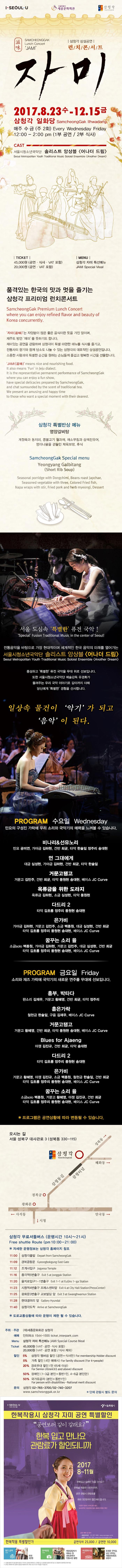 I-SEOUL-U 서울특별시 세종문화회관 삼청각 SAMCHEONGGAK Lunch Concert JAMI 삼청각 상설공연 런치콘서트 자미 2017.8.23 수 ~ 12.15 금 삼청각 일화당 SamcheongGak ilhwadang 매주 수 금(주 2회) Every Wednesday Friday 12:00~2:00pm(1부 공연 / 2부 식사) CAST 서울시청소년국악단 솔리스트 앙상블(어나더 드림) TICKET(공연.식사.VAT 포함) 20,000원(공연.VAT 포함) MENU 삼청각 자미 특선메뉴 JAMI Special Meal 품격있는 한국의 맛과 멋을 즐기는 삼청각 프리미엄 런치콘서트 자미는 자양분이 많은 좋은 음식이란 뜻을 가진 말이며,제주도 방언 재미를 뜻하기도 합니다. 재미있는 공연을 관람하며 삼청각이 특별마련한 메뉴를 식사를 즐기고,전통차의 향기와 함께 담소도 나눌 수 있는 삼청각의 대표적인 상설공연입니다. 소중한 사람과의 특별한 순간을 원하는 손님들께 즐겁고 행복한 시간을 선물합니다. 삼청각 특별반상 메뉴 영양갈비탕 공통메뉴 계절죽과 동치미,콩불고기 월과채,채소무침과 삼색전유어,명이나물을 곁들인 제육보쌈,후식 서울 도심 속 특별한 퓨전 국악! 전통음악을 바탕으로 가장 현대적이며 세계적인 한국 음악의 미래를 열어가는 서울시청소년국악단 솔리스트 앙상블(어나더 드림) 풍성하고 특별한 퓨전 국악을 무대 위로 선보입니다. 또한 서울시청소년국악단 예술감독 유경화가 들려주는 우리 국악 이야기로 깊이까지 더해 당신에게 특별한 경험을 선사합니다. 일상속 물건이 악기가 되고 음악이 된다. PROGRAM 수요일 비나리앤선유노리 민요 공미연,가야금 하수연,건반 최균,타악 한솔잎 정주리 송대현 몽련가 해금 홍서연,가야금 하수연,건반 최균,타악 김초롱 풍원현,베이스 JC Curve Music for Pieces of wood 타악 김초롱 정주리 풍원현 송대현 풍년가 피리 황세연,건반 최균,베이스 JC Curve 다드리 2 타악 김초롱 정주리 풍원현 송대현 율 소금 solo백종원 가야금하수연 해금 홍서연 피리 황세연 건반 최균 타악 김초롱 정주리 풍원현 송대현 베이스 JC Curve 흥부,박타다 판소리 김재우,가야금 김민정,건반 최균,타악 정주리 Blue moon 해금 노다은 건반 최균 타악 김초롱 풍원현 베이스 JC Curve Happy and joy 가야금solo 김민정 건반 최균 타악 김초롱 풍원현 베이스 JC Curve Music for pieces od wood 타악 김초롱 정주리 풍원현 송대현 푸른 강물의 노래 철현금 한솔잎 건반 최균 타악 정주리 송대현 베이스 JC Curve 다드리2 타악 김초롱 정주리 풍원현 송대현 율 소금solo 백종원 가야금 김민정 해금 노다은 건반 최균 타악 김초롱 정주리 풍원현 송대현 베이스 JC Curve 오시는 길 서울 성북구 대사관로 3(성북동 330-115) 삼청각 무료셔틀버스(운행시간 10시~21시) 자세한 운행정보는 삼청각 홈페이지 참조 11:00 삼청각출발 11:09 경복궁동문 11:12 조계사입구 11:!6 종각역5번출구 11:20 을지로입구1-1번출구 11:23 시청역4번출구 프레스센터앞 11:25 광화문3번출구 교보빌딩 앞 11:28 현대갤러리 앞 11:40 삼청각도착 주최.주관 (재)세종문화회관 삼청각 예매 인터파크 1544-1555 ticket.interpark.com Menu 삼청각 자미 특선메뉴 Ticket 45,000원(VAT.공연.식사 포함) 20,000원(VAT.공연 포함/식사 제외) 할인 5% 삼청각 멤버쉽 할인(공연플러스 식사만) 5% 자미 재관람 할인(공연플러스식사만) 5% 가족할인(4인 예매시) 20% 경로우대 할인(만65세 이상) 50% 장애인(1-3급 본인플러스 동반1인 4-6급 본인만) 50% 국가유공자(본인플러스 동반1인) 문의 삼청각 02-765-3700/02-740-3207 단체 관람시 별도 문의 I-SEOUL-U 서울특별시 한복착용시 삼청각 자미 공연 특별할인 공연보러 같이 갈래요? 한복 입고 만나요 관람료가 할인되니까 2017 8~11월 한복입고 집에만 있을 건가요? 한복을 착용한 시민이라면 공연 관람시 관람료를 최대 3만원까지 할인해드립니다. 다양한 장르의 16개 공연 할인 상세내역은 대상문화시설의 홈페이지에서 확인 공연 예매 및 문의 세종문화회관 02-399-1000  www.sejongpac.or.kr 삼청각 02-740-3207 www.samcheonggak.or.kr 한복착용 특별할인가 공연식사 25,000 / 공연만 10,000 할인 금액 최대 3만원 참여방법 매표담당자가 매표소 앞 포토존에서 인증사진 촬영 대상문화시설 돈화문 국악당, 남산 국악당, 세종문화회관, 삼청각 시설별 홈페이지 등을 통해 할인된 가격으로 공연을 예매하시고, 한복을 입고 공연장을 방문하시면 됩니다.(현장에서 한복착용 여부 확인) 선착순 예매에 따라 공연비 할인을 지원해드리며 예산 소진 시 조기 마감될 수 있습니다.