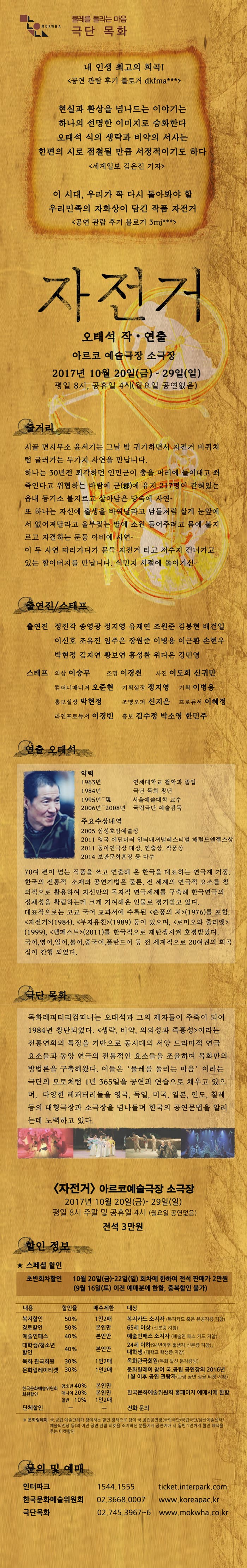 물레를 돌리는 마음 극단 목화 내 인생 최고의 희곡! 공연 관람 후기 블러거 dkfma*** 현실가 환상을 넘나드는 이야기는 하나의 선명한 이미지로 승화한다 오태석 식의 생략과 비약의 서사는 한편의 시로 점철될 만큼 서정적이기도 하다 세계일보 김은진 기자 이 시대,  우리가 꼭 다시 돌아봐야 할 우리민족의 자화상이 담긴 작품 자전거 공연 관람 후기 블로거 3mj*** 자전거 오태석 작.연출 아르코 예술극장 소극장 2017년 10월 20일(금) - 29(일) 평일 8시, 공휴일 4시(월요일 공연없음) 줄거리 시골 면사무소 윤서기는 그날 밤 귀가하면서 자전거 바퀴처럼 굴러가는 두가지 사연을 만납니다. 하나는 30여년전 퇴각하던 인민군이 총을 머리에 들이대고 쏴죽인다고 위협하는 바람에 군(郡)에 유지 217명이 갇혀 있는 읍내 등기소 불지르고 살아남은 당숙에 사연 또 하나는 자신에 출생을 바꿔달라고 남들처럼 살게 눈앞에서 없어져달라고 울부짖는 딸에 소원 들어주려고 몸에 불지르고 자결하는 문둥 아비에 사연 이 두 사연 다라가다가 문득 자전거 타고 저수지 건너가고 있는 할아버지 만납니다. 식민지 시절에 돌아가신 출연진/스태프 출연진 정진각 송영광 정지영 유재연 조원준 김봉현 배건일 이신호 조유진 임주은 장원준 이병용 이근환 손현우 박현정 김자연 황보연 홍성환 위다은 강민영 스태프 의상 이승무 조명 이경천 사진 이도희 신귀만 컴퍼니매니저 오준현 기획실장 정지영 기획 이병용 홍보실장 박현정 조명오퍼 신지은 프로듀서 이혜정 라인프로듀서 이경빈 홍보 김수정 박소영 한민주 연출 오태석 약력 1963년 연세대학교 철학과 졸업 1984년 극단 목화 창단 1995년 ~ 現 서울예술대학 교수 2006년~2008년 국립극단 예술감독 주요수상내역 2005 삼성호암예술상 2011 영국 에딘버러 인터내셜널페스티벌 해럴드엔젤스상 2011 동아연극상 대상, 연출상, 작품상 2014 보관문화훈장 등 다수 70여 편이 넘는 작품을 쓰고 연출해 온 한국을 대표하는 연극계 거장. 한국의 전통적 소재와 공연기법은 물론, 전 세계의 연극적 요소를 창의적으로 활용하여 자신만의 독자적 연극세계를 구축해 한국연극의 정체성을 확립하는데 크게 기여해온 인물로 평가받고 있다. 대표작으로는 고교 국어 교과서에 수록된 춘풍의 처(1976)를 포함, 자전거(1984), 부자유친(1989) 등이 있으며, 로미오와 줄리엣(1999), 템페스트(2011)를 한국적으로 재탄생시켜 호평받았다. 국어, 영어, 일어, 불어, 중국어, 폴란드어 등 전 세계적으로 20여권의 희곡집이 간행 되었다. 극단 목화 목화레퍼터리컴퍼니는 오태석과 그의 제자들이 주축이 되어 1984년 창단도었다. 생략, 비약 의외성과 즉흥성 이라는 전통연희의 특징을 기반으로 동시대의 서양 드라마적 연극 요소들과 동양 연극의 전통적인 요소들을 조율하여 목화만의 방법론을 구축해왔다. 이들은 물레를 돌리는 마음 이라는 극단의 모토처럼 1년 365일을 공연과 연습으로 채우고 있으며, 다양한 레퍼터리들을 영국, 독일, 미국, 일본, 인도, 칠레 등이 대형극장과 소극장을 넘나들며 한국의 공연문법을 알리는데 노력하고 있다. 자전거 아르코예술극장 소극장 2017년 10월 20일(금) - 29(일) 평일 8시 주말 및 공휴일 4시 (월요일 공연 없음) 전석 3만원 할인 정보 스페셜 할인 초반회차할인 10월 20일(금)-22(일) 회차에 한하여 전석 판매가 2만원 (9월 16일(토) 이전 예매분에 한함, 중복할인 불가) 내용 복지할인 할인율 50% 매수제한 1인2매 대사 복지카드 소지자(복지카드 혹은 유공자증 지참) 내용 경로할인 할인율 50% 매수제한 본인만 대상 65세 이상(신분증 지참) 내용 예술인패스 할인율 40% 매수제한 본인만 대상 예술인패스 소지자(예술인 패스 카드 지참) 내용 대학생/청소년 할인율 할인 40% 매수제한 본인만 대상 24세 이하(94년이후 출생자, 신분증 지참) 대학생(대학생 학생증 지참) 내용 목화 관극회원 할인율 30% 매수제한 1인2매 대상 목화관극회원(목화 발신 문자증빙) 내용 문화릴레이티켓 할인율 30% 매수제한 1인 2매 대상 문화릴레이 참여 국.공립 공연장의 2016년 1월 이후 공연 관람자(관람 공연 실물 티켓 지참) 내용 한국문화예술위원회 회원할인 할인율 청소년 40% 매수제한 본인만 대상 한국문화예술위원회 홈페이지 예매시에 한함  내용 한국문화예술위원회 회원할인 할인율 매니아 20% 매수제한 본인만 대상 한국문화예술위원회 홈페이지 예매시에 한함  내용 한국문화예술위원회 회원할인 할인율 일반 10% 매수제한 1인2매 대상 한국문화예술위원회 홈페이지 예매시에 한함   내용 단체할인 할인율 - 매수제한 - 대상 전화문의 ※ 문화릴레이 : 국.공립 예술단체가 참여하는 할인 정책으로 참여 국.공립공연장(국립극단/국립극장/남산예술센터/예술의전당 등)의 이전 공연 관람 티켓을 소지하신 분들에게 공연예매 시, 동반 1인까지 할인 혜택을 주는 티켓할인 문의 및 예매 인터파크 1544-1555 ticket.interpark.com 한국문화예술위원회 02-3668-0007 www.koreapac.kr 극단목화 02-745-3967~6 www.mokwha.co.kr